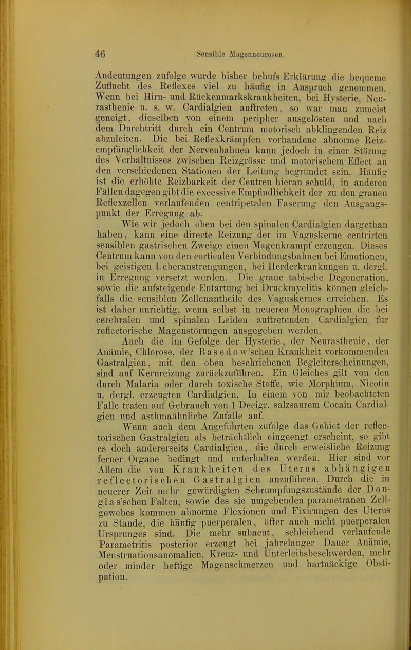 Andeutungen zufolge wurde bisher behufs Erklärung die bequeme Zuflucht des Reflexes viel zu häufig- in Anspruch genonunen. Wenn bei Hirn- und Rückenniarkskrankheiten, bei Hysterie, Neu- rasthenie u. s. w. Cardialgien auftreten, so war man zumeist geneigt, dieselben von einem peripher ausgelösten und nacli dem Durchtritt durch ein Centrum motorisch abklingenden Reiz abzuleiten. Die bei Reflexkrämpfen vorhandene abnorme Reiz- empfänglichkeit der Nervenbahnen kann jedoch in einer Störung des Verhältnisses zwischen Reizgrösse und motorischem Effect an den verschiedenen Stationen der Leitung begründet sein. Häufig ist die erhöhte Reizbarkeit der Centren hieran schuld, in anderen Fällen dagegen gibt die excessive Empfindlichkeit der zu den grauen Reflexzellen verlaufenden centripetalen Faserung den Ausgangs- punkt der Erregung ab. Wie wir jedoch oben bei den spinalen Cardialgien dargethan haben, kann eine directe Reizung der im Vaguskerne centrirten sensiblen gastrischen Zweige einen Magenkrampf erzeugen. Dieses Centrum kann von den corticalen Verbindungsbahnen bei Emotionen, bei geistigen Ueberanstrenguugen, bei Herderkrankungen u. dergl. in Erregung versetzt werden. Die graue tabische Degeneration, sowie die aufsteigende Entartung bei Druckmyelitis können gleich- falls die sensiblen Zellenantheile des Vaguskernes erreichen. Es ist daher unrichtig, wenn selbst in neueren Monographien die bei cerebralen und spinalen Leiden auftretenden Cardialgien für reflectorische Magenstörungen ausgegeben werden. Auch die im Gefolge der Hysterie, der Neurasthenie, der Anämie, Chlorose, der Basedo w'schen Krankheit vorkommenden Gastralgien, mit den oben beschriebenen Begleiterscheinungen, sind auf Kernreizung zurückzuführen. Ein Gleiches gilt von den durch Malaria oder durch toxische Stoffe, wie Morphium, Nicotin u. dergl. erzeugten Cardialgien. In einem von mir beobacliteten Falle traten auf Gebrauch von 1 Decigr. salzsaurem Cocain Cardial- gien und asthmaähnliche Zufälle auf. Wenn auch dem Angeführten zufolge das Gebiet der reflec- torischen Gastralgien als beträchtlich eingeengt erscheint, so gibt es doch andererseits Cardialgien, die durch erweisliche Reizung ferner Organe bedingt und unterhalten werden. Hier sind vor Allem die von Krankheiten des Uterus abhängigen ref leetori sehen Gastralgien anzuführen. Durch die in neuerer Zeit mehr gewürdigten Schrumpfungszustände der Dou- gla s'schen Falten, sowie des sie umgebenden parametranen Zell- gewebes kommen abnome Flexionen und Fixirungen des Uterus zu Stande, die häufig puerperalen, öfter auch nicht puerperalen Ursprunges sind. Die mehr subacut, schleichend verlaufende Parametritis posterior erzeugt l)ei jahrelanger Dauer Anämie, Menstruationsanomalien, Kreuz- und Unterleibsbeschwerden, mehr oder minder heftige Magenschmerzen und hartnäckige Obsti- pation.