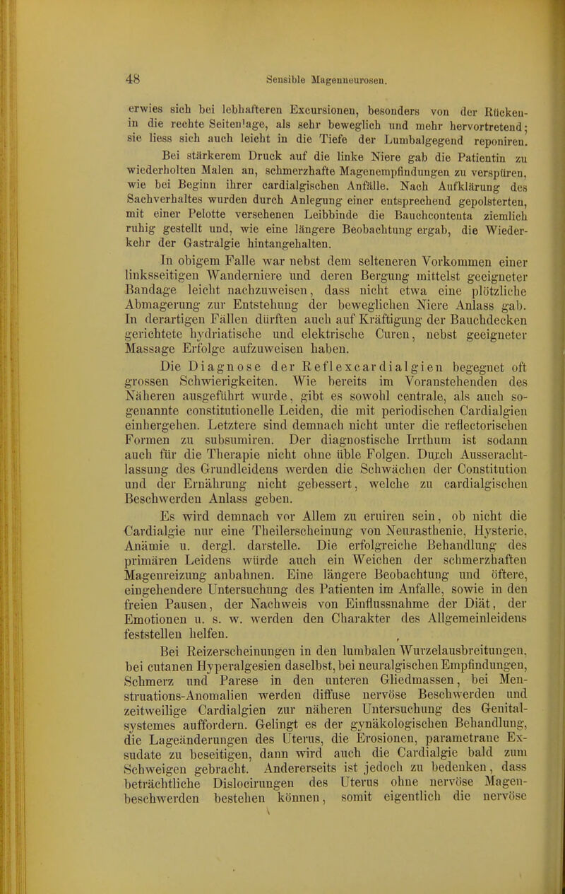 erwies sieh bei lebhafteren Excursioneu, besonders von der Rückeii- in die rechte Seiteu'age, als sehr beweglich und mehr hervortretend; sie Hess sich auch leicht in die Tiefe der Lumbalgegend reponireu. Bei stärkerem Druck auf die linke Niere gab die Patientin zu wiederholten Malen an, schmerzhafte Magenempfindungen zu verspüren, wie bei Beginn ihrer cardialgischen Anfälle. Nach Aufklärung des Sachverhaltes wurden durch Anlegung einer entsprechend gepolsterten, mit einer Pelotte versehenen Leibbinde die Bauchcontenta ziemlich ruhig gestellt und, wie eine längere Beobachtung ergab, die Wieder- kehr der Gastralgie hintangehalten. In obigem Falle v^^ar nebst dem selteneren Vorkommen einer linksseitigen Wanderniere und deren Bergung mittelst geeigneter Bandage leicht nachzuweisen, dass nicht etwa eine plötzliche Abmagerung zur Entstehung der beweglichen Niere Anlass gab. In derartigen Fällen dürften auch auf Kräftigung der Bauchdecken gerichtete hydriatische und elektrische Curen, nebst geeigneter Massage Erfolge aufzuweisen haben. Die Diagnose der Reflexcardialgien begegnet oft grossen Schwierigkeiten. Wie bereits im Voranstehenden des Näheren ausgeführt wurde, gibt es sowohl centrale, als auch so- genannte constitutionelle Leiden, die mit periodischen Cardialgien einhergehen. Letztere sind demnach nicht unter die reflectorischen Formen zu subsumiren. Der diagnostische Irrthum ist sodann auch für die Therapie nicht ohne üble Folgen. Dujch Ausseracht- lassung des Grundleidens werden die Schwächen der Constitution und der Ernährung nicht gebessert, welche zu cardialgischen Beschwerden Anlass geben. Es wird demnach vor Allem zu eruiren sein, ob nicht die Cardialgie nur eine Theilerscheinung von Neurasthenie, Hysterie. Anämie u. dergl. darstelle. Die erfolgreiche Behandlung des primären Leidens würde auch ein Weichen der schmerzhaften Magenreizung anbahnen. Eine längere Beobachtung und öftere, eingehendere Untersuchung des Patienten im Anfalle, sowie in den freien Pausen, der Nachweis von Einflussnahme der Diät, der Emotionen u. s. w. werden den Charakter des Allgemeinleidens feststellen helfen. Bei Reizerscheinungen in den lumbalen Wurzelausbreitungen, bei cutanen Hyperalgesien daselbst, bei neuralgischen Empfindungen, Schmerz und Parese in den unteren Gliedmassen, bei Meu- struations-Anomalien werden diffuse nervöse Beschwerden und zeitweilige Cardialgien zur näheren Untersuchung des Genital- systemes auffordern. Gelingt es der gynäkologischen Behandlung, die Lageänderungen des Uterus, die Erosionen, parametrane Ex- sudate zu beseitigen, dann wird auch die Cardialgie bald zum Schweigen gebracht. Andererseits ist jedoch zu bedenken, dass beträchtliche Dislocirungen des Uterus ohne nervöse Magen- beschwerden bestehen können, somit eigentlich die nervöse