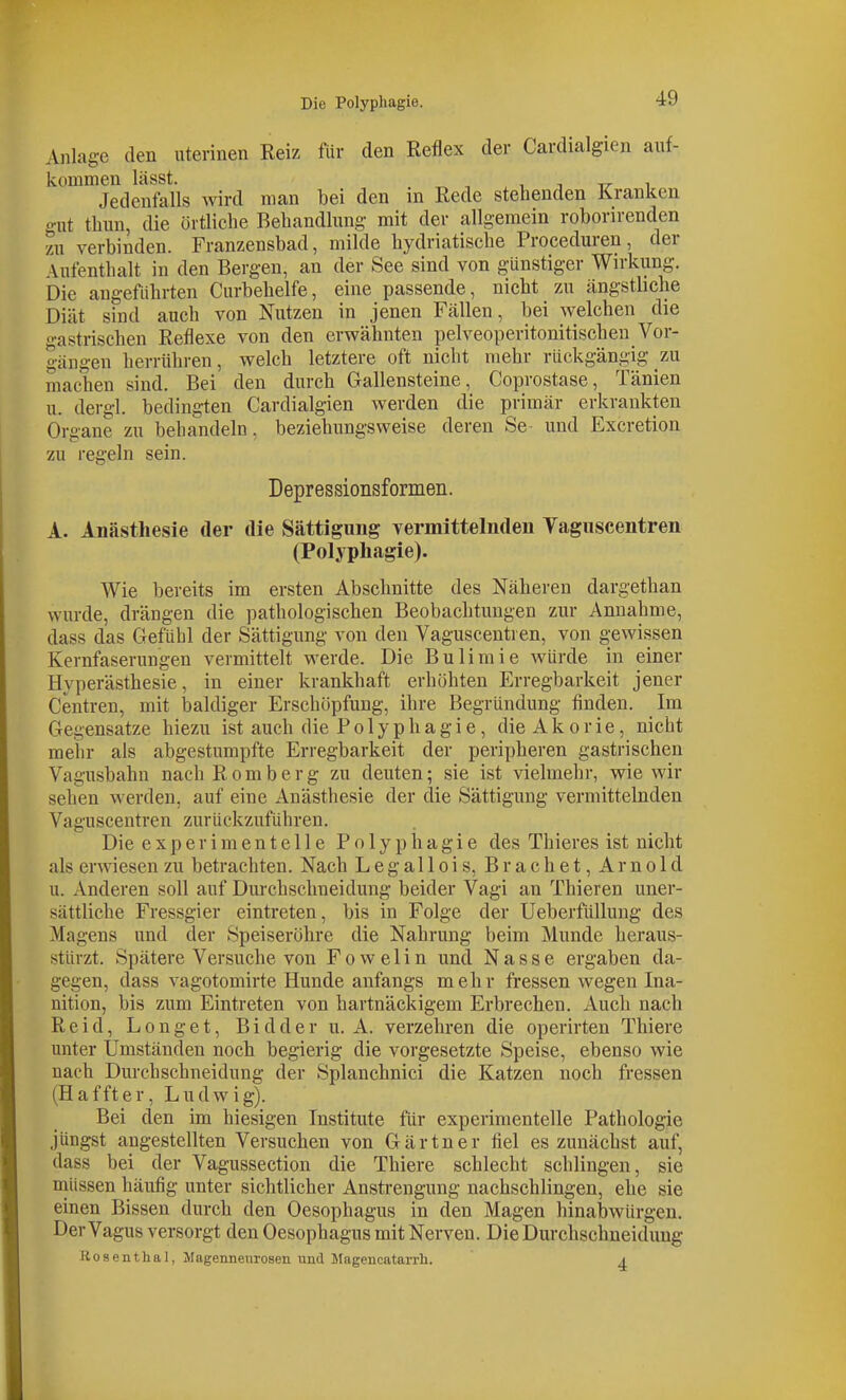 Anlage den uterinen Reiz für den Reflex der Cardicalgien auf- kommen läSSt. , ^ -, ,1 T TT 1 Jedenfalls wird man bei den m Rede stehenden Kranken o-xit thnn, die örtliche Behandlung- mit der allgemein roborirenden zu verbinden. Franzensbad, milde hydriatische Proceduren, der Aufenthalt in den Bergen, an der See sind von günstiger Wirkung. Die angeführten Curbehelfe, eine passende, nicht zu ängstbche Diät sind auch von Nutzen in jenen Fällen, bei welchen die gastrischen Reflexe von den erwähnten pelveoperitonitischen Vor- gängen herrühren, welch letztere oft nicht mehr rückgängig zu machen sind. Bei den durch Gallensteine, Coprostase, Tänien u. dergl. bedingten Cardialgien werden die primär erkrankten Organe zu behandeln, beziehungsweise deren Se und Excretion zu regeln sein. Depressionsformen. A. Anästhesie der die Sättigung vermittelnden Vaguscentren (Polyphagie). Wie bereits im ersten Abschnitte des Näheren dargethan wurde, drängen die pathologischen Beobachtungen zur Annahme, dass das Gefühl der Sättigung von den Vaguscentren, von gewissen Kernfaserungen vermittelt werde. Die Bulimie würde in einer Hyperästhesie, in einer krankhaft erhöhten Erregbarkeit jener Centren, mit baldiger Erschöpfung, ihre Begründung finden. Im Gegensatze hiezu ist auch die P o 1 y p h a g i e, die A k o r i e, nicht mehr als abgestumpfte Erregbarkeit der peripheren gastrischen Vagusbahn nach Romberg zu deuten; sie ist vielmehr, wie wir sehen werden, auf eine Anästhesie der die Sättigung vermittelnden Vaguscentren zurückzuführen. Die experimentelle Polyphagie des Thieres ist nicht als erwiesen zu betrachten. Nach Legallois, Brächet, Arnold u. Anderen soll auf Durchschneidung beider Vagi an Thieren uner- sättliche Fressgier eintreten, bis in Folge der Ueberfüllung des Magens und der Speiseröhre die Nahrung beim Munde heraus- stürzt. Spätere Versuche von F o w e 1 i n und Nasse ergaben da- gegen, dass vagotomirte Hunde anfangs mehr fressen wegen Ina- nition, bis zum Eintreten von hartnäckigem Erbrechen. Auch nach Reid, Longet, Bidder u. A. verzehren die operirten Thiere unter Umständen noch begierig die vorgesetzte Speise, ebenso wie nach Durchschueidung der Splanchnici die Katzen noch fressen (H äfft er, Ludwig). Bei den im hiesigen Institute für experimentelle Pathologie jüngst angestellten Versuchen von Gärtner fiel es zunächst auf, dass bei der Vagussection die Thiere schlecht schlingen, sie müssen häufig unter sichtlicher Ansti-engung nachschlingen, ehe sie einen Bissen durch den Oesophagus in den Magen hinaljwürgen. Der Vagus versorgt den Oesophagus mit Nerven. Die Durchschneidung Rosenthal, Jlagenneiirosen und Magencatarrh. ^