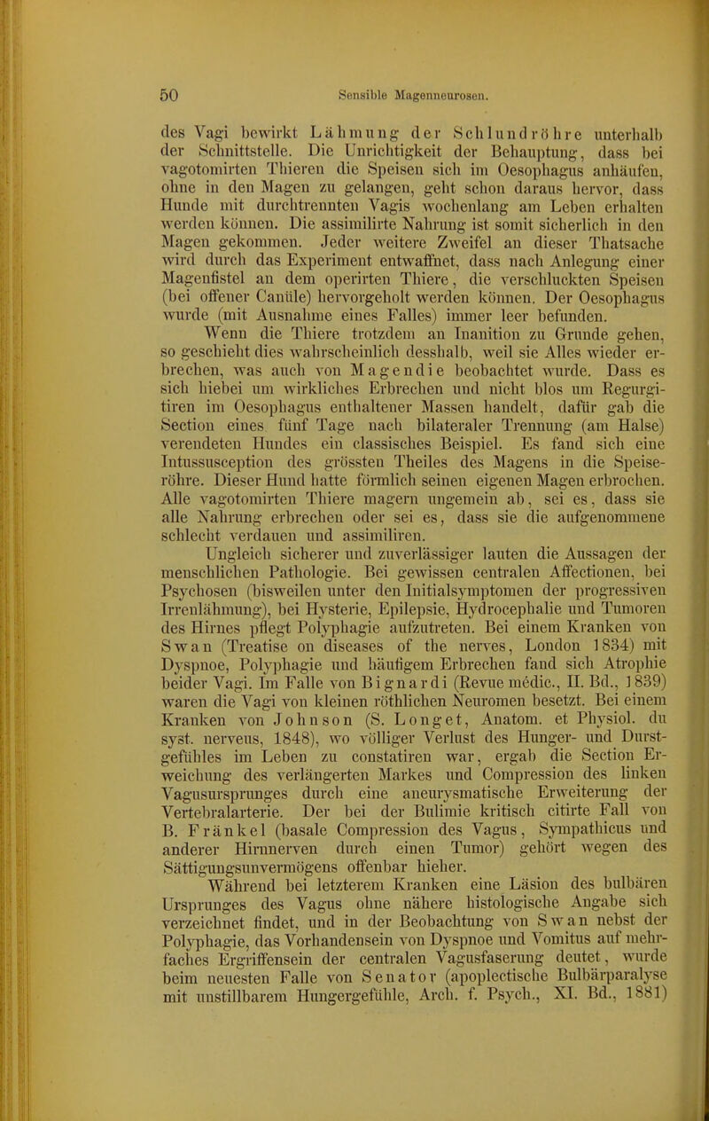 des Vagi bewirkt Lähmung der Schlund röhre unterhalb der Schnittstelle. Die Unrichtigkeit der Behaui)tung, dass bei vagotomirten Thieren die Speisen sich im Oesophagus anhäufen, ohne in den Magen zu gelangen, geht schon daraus hervor, dass Hunde mit durchtrennten Vagis wochenlang am Leben erhalten werden können. Die assimilirte Nahrung ist somit sicherlich in den Magen gekommen. Jeder weitere Zweifel an dieser Thatsache wird durch das Experiment entwaflfiiet, dass nach Anlegung einer Magenfistel an dem operirten Thiere, die verschluckten Speisen (bei oifener Caniile) hervorgeholt werden können. Der Oesophagus wurde (mit Ausnahme eines Falles) immer leer befunden. Wenn die Thiere trotzdem an Inanition zu Grunde gehen, so geschieht dies Avahrscheinlich desshalb, weil sie Alles wieder er- brechen, was auch von Magendie beobachtet wurde. Dass es sich hiebei um wirkliches Erbrechen und nicht blos um Regurgi- tiren im Oesophagus enthaltener Massen handelt, dafür gab die Sectiou eines fünf Tage nach bilateraler Trennung (am Halse) verendeten Hundes ein classisches Beispiel. Es fand sich eine Intussusception des grössten Theiles des Magens in die Speise- röhre. Dieser Hund hatte förmlich seinen eigenen Magen erbrochen. Alle vagotomirten Thiere magern ungemein ab, sei es, dass sie alle Nahrung erbrechen oder sei es, dass sie die aufgenommene schlecht verdauen und assimiliren. Ungleich sicherer und zuverlässiger lauten die Aussagen der menschlichen Pathologie. Bei gCAvissen centralen Affectionen, bei Psychosen (bisweilen unter den luitialsymptomen der progressiven Irrenlähmung), bei Hysterie, Epilepsie, Hydrocephalie und Tumoren des Hirnes pflegt Polyphagie aufzutreten. Bei einem Kranken von Swan (Treatise on diseases of the nerves, London 1834) mit Dyspnoe, Polyphagie und häufigem Erbrechen fand sich Atrophie beider Vagi. Im Falle A'on Bignardi (Revue medic, IL Bd., 1839) waren die Vagi von kleinen röthlichen Neuromen besetzt. Bei einem Kranken von Johnson (S. Longet, Anatom, et Physiol. du syst, nerveus, 1848), wo völliger Verlust des Hunger- und Durst- gefühles im Leben zu constatiren war, ergab die Section Er- weichung des verlängerten Markes und Compression des linken Vagusursprunges durch eine aneurysmatische Erweiterung der Vertebralarterie. Der bei der Bulimie kritisch citirte Fall von B. Fränkel (basale Compression des Vagus, SjTiipathicus und anderer Hiranerven durch einen Tumor) gehört wegen des Sättigungsunvermögens offenbar hieher. Während bei letzterem Kranken eine Läsion des bulbären Ursprunges des Vagus ohne nähere histologische Angabe sich verzeichnet findet, und in der Beobachtung von Swan nebst der Polyphagie, das Vorhandensein von Dyspnoe und Vomitus auf mehr- faches Ergriffensein der centralen Vagusfaserung deutet, wurde beim neuesten Falle von Senator (apoplectische Bulbärparalyse mit unstillbarem Hungergefühle, Arch. f. Psych., XI. Bd., 1881)