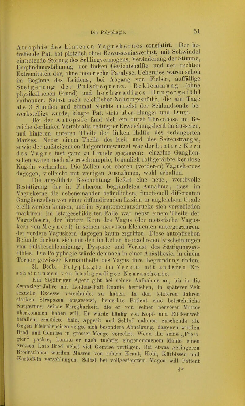 Atrophie des hinteren Vagiiskernes constatirt. ^ Der be- tretfende Pat. bot plötzlich ohne Bewiisstseinsverlust, mit Schwindel eintretende Störung des Schlingvermögens, Veränderung der Stimme, Empfindungslähmung der linken Gesichtshälfte und der rechten Extremitäten dar, ohne motorische Paralyse. Ueberdies waren schon im Beginne des Leidens, bei Abgang von Fieber, auffällige Steigerung der Pulsfrequenz, Beklemmung (ohne physikalischen Grund) und hochgradiges Hungergefühl vorhanden. Selbst nach reichlicher Nahrungszufuhr, die am Tage alle 3 Stunden und einmal Nachts mittelst der Schlundsonde be- w^erkstelligt wurde, klagte Pat. stets über Hunger und Durst. Bei der Autopsie fand sich ein durch Thrombose im Be- reiche der linken Vertebralis bedingter Erweichungsherd im äusseren, und hinteren unteren Theile der linken Hälfte des verlängerten Markes. Nebst einem Theile des Keil- und des Seitenstranges, sowie der aufsteigenden Trigeminuswurzel war der hintere Kern des Vagus fast ganz zu Grunde gegangen; einzelne Ganglien- zellen waren noch als geschrumpfte, bräunlich rothgefärbte kernlose Kugeln vorhanden. Die Zellen des oberen (vorderen) Vaguskernes dagegen, vielleicht mit wenigen Ausnahmen, wolil erhalten. Die angeführte Beobachtung liefert eine neue, werthvolle Bestätigung der in Früherem begründeten Annahme, dass im Vaguskerne die nebeneinander befindlichen, functionell differenten Ganglienzellen von einer diffundirenden Läsion in ungleichem Grade ereilt werden können, und im Symptomenausdrucke sich verschieden markiren. Im letztgeschilderten Falle war nebst einem Theile der Vagusfasern, der hintere Kern des Vagus (der motorische Vagus- kern von Meynert) in seinen nervösen Elementen untergegangen, der vordere Vaguskern dagegen kaum ergriffen. Diese autoptischen Befunde deckten sich mit den im Leben beobachteten Erscheinungen von Pulsbeschleunigung, Dyspnoe und Verlust des Sättigungsge- ftihles. Die Polyphagie würde demnach in einer Anästhesie, in einem Torpor gewisser Kernantheile des Vagus iin-e Begründung finden. 21. Beob.: Polyphagie im Verein mit anderen Er- scheinungen von hochgradiger Neurasthenie. Ein 35jähriger Agent gibt bei seiner Aufnahme an, bis in die Zwanziger-Jahre mit Leidenschaft Onanie betrieben, in späterer Zeit sexuelle Excesse verschuldet zu haben. In den letzteren Jahren starken Strapazen ausgesetzt, bemerkte Patient eine beträchtliche Steigerung seiner Erregbarkeit, die er von seiner nervösen Mutter überliommen haben will. Er wurde häufig von Kopf- und Rückenweh befallen, ermüdete bald, Appetit und Schlaf nahmen zusehends ab. Gegen Fleischspeisen zeigte sich besondere Abneigung, dagegen wurden Brod und Gemüse in grosser Menge verzehrt. Wenn ihn seine „Fress- gier packte, konnte er nach tüchtig eingenommenem Mahle einen grossen Laib Brod nebst viel Gemüse vertilgen. Bei etwas geringeren Brodrationen wurden Massen von rohem Kraut, Kohl, Kürbissen und •Kartoffeln verschlungen. Selbst bei vollgestopftem Magen will Patient 4*