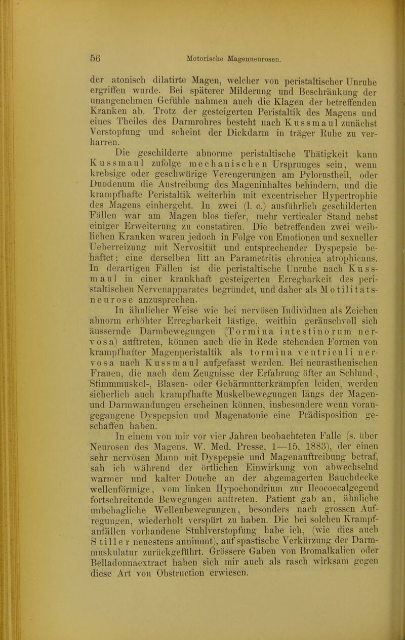 der atonisch dilatirte Magen, welclier von peristaltischer Unruhe erg-rilteu wurde. Bei späterer Milderung und Beschränkung der unangenehmen Gefühle nahmen auch die Klagen der betreffenden Kranken ab. Trotz der gesteigerten Peristaltik des Magens und eines Theiles des Darrarohres besteht nach Kussmaul zunächst Verstopfung und scheint der Dickdarm in träger Ruhe zu ver- harren. Die geschilderte abnorme peristaltische Tiiätigkeit kann Kussmaul zufolge mechanischen Ursprunges sein, wenn krebsige oder geschwürige Verengerungen am Pylorustheil, oder Duodenum die Austreibung des Mageninhaltes behindern, und die krampfhafte Peristaltik weiterhin mit excentrischer Hypertrophie des Magens einhergeht. In zwei (1. c.) ausführlich geschilderten Fällen war am Magen blos tiefer, mehr verticaler Stand nebst einiger Erweiterung zu constatiren. Die betreffenden zwei weib- lichen Kranken waren jedoch in Folge von Emotionen und Sexueller Ueberreizung mit Nervosität und entsprechender Dyspepsie be- haftet; eine derselben litt an Parametritis chronica atrophicans. In derartigen Fällen ist die peristaltische Unruhe nach Kuss- maul in einer krankhaft gesteigerten Erregbarkeit des peri- staltischen Nervenapparates begründet, und daher als Motilitäts- neurose anzusprechen. In ähnlicher Weise wie bei nervösen Individuen als Zeichen abnorm erhöhter Erregbarkeit lästige, weithin geräuschvoll sich äussernde Darmbewegungen (T o r m i n a i u t e s t i n o r u m u e r- Tosa) auftreten, können auch die in Rede stehenden Formen von krampfhafter Magenperistaltik als tormiua ventriculi ner- vosa nach Kussmaul aufgefasst werden. Bei neurasthenischen Frauen, die nach dem Zeugnisse der Erfahrung öfter an Schlund-, Stimmmuskel-, Blasen- oder Gebärmutterkrämpfen leiden, werden sicherlich auch krampfhafte Muskelbewegungeu längs der Magen- imd Darmwandungen erscheinen können, insbesondere wenn voran- gegangene Dyspepsien und Magenatonie eine Prädisposition ge- schaffen haben. In einem von mir vor vier Jahren beobachteten Falle (s. über Neurosen des Magens. W. Med. Presse, 1—15, 1883), der einen sehr nervösen Mann mit Dyspepsie und Magenauftreibung betraf, sah ich Avährend der örtlichen Einwirkung von abwechselnd warmer und kalter Douche an der abgemagerten Bauebdecke wellenförmige, vom linken Hypochondrium zur Ileocoecalgegend fortschreitende Bewegungen auftreten. Patient gab an, ähnliche unbehagliche Wellenbewegungen, besonders nach grossen Auf- regungen, wiederholt verspürt zu haben. Die bei solchen Krampf- anfällen vorhandene Stuhlverstopfung habe ich, (wie dies auch Stiller neuestens annimmt), auf spastische Verkürzung der Darm- muskulatur zurückgeführt. Grössere Gaben von Bromalkalien oder Belladonnaextract liaben sich mir auch als rasch wirksam gegen diese Art von Obstruction erwiesen.