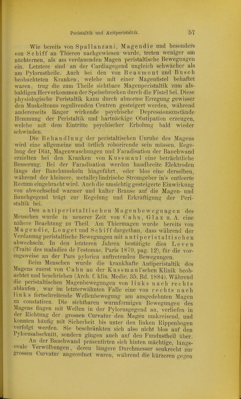 Wie bereits von Spallanzani, Magen die und besonders von Scbiff an Thieren nachgewiesen wurde, treten weniger am nüchternen, als am verdauenden Magen peristaltische Bewegungen ein. Letztere sind an der Cardiagegend ungleich schwächer als am Pylorustheile. Auch bei den von Beaumont und Busch beobachteten Kranken, Avelche mit einer Magenfistel behaftet waren, trug die zum Theile sichtbare Magenperistaltik zum als- baldigen Hervorkommen der Speisebrocken durch die Fistel bei. Diese physiologische Peristaltik kann durch abnorme Erregung gewisser den Muskeltonus regulirenden Centren gesteigert werden, während andererseits länger wirkende psychische Depressionszustände- Hemmung der Peristaltik und hartnäckige Obstipation erzeugen, welche mit dem Eintritte psychischer Erholung bald wieder schwinden. Die Behandlung der peristaltischen Unruhe des Magens wird eine allgemeine und örtlich roborirende sein müssen. Rege- lung der Diät, Magenwaschungen und Faradisation der Bauchwand erzielten bei den Kranken von Kussmaul eine beträchtliche Besserung. Bei der Faradisation werden handbreite Elektroden längs der Bauchmuskeln hingeführt, oder blos eine derselben, während der kleinere, metallcylindrische Stromgeber in's entleerte Rectum eingebracht wird. Auch die umsichtig gesteigerte Einwirkung von abwechselnd warmer und kalter Brause auf die Magen- und Bauchgegend trägt zur Regelung und Erkräftigung der Peri- staltik bei. Den antiperistalti sc hen Magenbewegungen des Menschen wurde in neuerer Zeit von C a h n, Gr 1 a x u. A. eine nähere Beachtung zu Theil. Am Thiermagen wurde bereits von M a g e n d i e, L o n g e t und S c h i f f dargethan, dass während der Verdauung peristaltische Bewegungen mitanti peristaltischen abwechseln. In den letzteren Jahren bestätigte dies Leven (Traite des maladies de Testomac, Paris 1879, pag. 12), für die vor- zugsweise an der Pars pylorica auftretenden Bewegungen. Beim Menschen wurde die krankhafte Antiperistaltik des Magens zuerst von Cahn an der KussmauFschen Klinik beob- achtet und beschrieben (Arch. f. klin. Medic. 35. Bd. 1884). Während die peristaltischen Magenbewegungen von links nach rechts ablaufen, war im letzterwähnten Falle eine von rechts nach links fortschreitende Wellenbewegung am ausgedehnten Magen zu constatiren. Die sichtbaren wurmförmigen Bewegungen cles Magens fingen mit Wellen in der Pylorusgegend an, verliefen in der Richtung der grossen Curvatur den Magen umkreisend, und konnten häufig mit Sicherheit bis unter den linken Rippenbogen verfolgt werden. Sie beschränkten sich also nicht blos auf den Pylorusabschnitt, sondern gingen auch auf den Fundustheil über. An der Bauchwand präsentirten sich hinten mächtige, längs- ovale Verwölbungen, deren längere Durchmesser senkrecht zur grossen Curvatur angeordnet waren, während die kürzeren ge-en