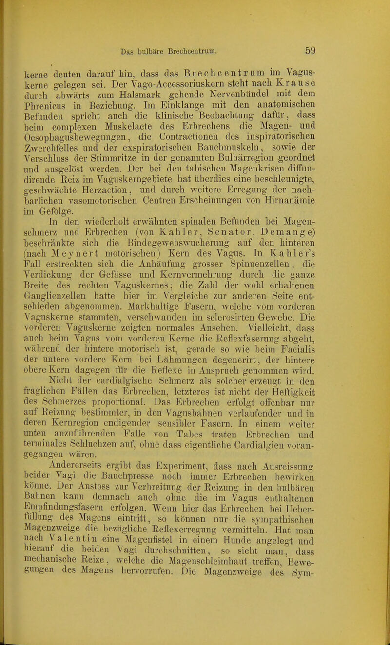 kerne deuten darauf bin, dass das Breclicentriim im Vagus- kerne gelegen sei. Der Vago-Accessoriuskern steht nach Krause durch abwärts zum Halsmark gehende Nervenbündel mit dem Phrenicus in Beziehung. Im Einklänge mit den anatomischen Befunden spricht auch die klinische Beobachtung dafür, dass beim complexen Muskelacte des Erbrechens die Magen- und Oesophagusbewegungen, die Contractionen des inspiratorischen Zwerchfelles und der exspiratorischen Bauchmuskeln, sowie der Verschluss der Stimmritze in der genannten Bulbärregion geordnet und ausgelöst werden. Der bei den tabischeu Magenkrisen ditfun- dirende Reiz im Vaguskerngebiete hat überdies eine beschleunigte, geschwächte Herzaction, und durch weitere Erregung der nach- barlichen vasomotorischen Centren Erscheinungen von Hirnanämie im Gefolge. In den wiederholt erwähnten spinalen Befunden bei Magen- schmerz und Erbrechen (von Kahler, Senator, Demange) beschränkte sich die Bindegewebswuclierung auf den hinteren (nach Meynert motorischen) Kern des Vagus. In Kahler's Fall erstreckten sich die Anhäufung grosser Spinnenzellen, die Verdickung der Gefässe und Kernvermehrimg durch die ganze Breite des rechten Vaguskernes; die Zahl der wohl erhaltenen Ganglienzellen hatte hier im Vergleiche zur anderen Seite ent- schieden abgenommen. Markhaltige Fasern, welche vom vorderen Vaguskerne stammten, verschwanden im sclerosirten Gewebe. Die vorderen Vaguskenie zeigten normales Ansehen. Vielleicht, dass auch beim Vagus vom vorderen Kerne die Reflexfaserung abgeht, während der hintere motorisch ist, gerade so wie beim Facialis der untere vordere Kern bei Lähmungen degenerirt, der hintere obere Kern dagegen für die Reflexe in Anspruch genommen wird. Nicht der cardialgische Schmerz als solcher erzeugt in den fraglichen Fällen das Erbrechen, letzteres ist nicht der Heftigkeit des Schmerzes proportional. Das Erbrechen erfolgt oifenbav nur auf Reizung bestimmter, in den Vagusbahnen verlaufender und in deren Kernregion endigender sensibler Fasern. In einem weiter imten anzuführenden Falle von Tabes traten Erbrechen und terminales Schluchzen auf, ohne dass eigentliche Cardialgien voran- gegangen wären. Andererseits ergibt das Experiment, dass nach Ausreissung beider Vagi die Bauchpresse noch immer Erbrechen bewirken könne. Der Anstoss zur Verbreitung der Reizung in den bulbären Bahnen kann demnach auch ohne die im Vagus enthaltenen Empfindungsfasern erfolgen. Wenn hier das Erbrechen bei Ueber- füllung des Magens eintritt, so können nur die sympathischen Magenzweige die bezügliche Reflexerregung vermitteln. Hat man nach Valentin eine Mageufistel in einem Hunde angelegt und hierauf die beiden Vagi durchschnitten, so sieht man, dass mechanische Reize, welche die Magenschleimhaut treffen, Bewe- gungen des Magens hervorrufen. Die Magenzweige des Sym-