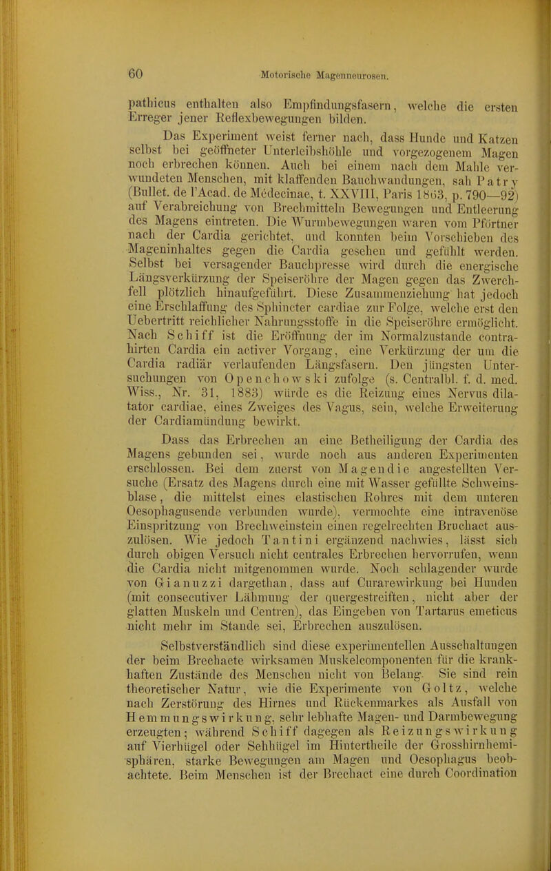 pathicus enthalten also Empfindungsfasern, welche die ersten Erreger jener Reflexbewegungen bilden. Das Experiment weist ferner nach, dass Hunde und Katzen selbst bei geöffneter Unterleibshöhle und vorgezogenem Magen noch erbrechen können. Auch bei einem nach dem Mahle ver- wundeten Menschen, mit klaffenden Bauchwandungen, sah P a t r y (Bullet, de l'Acad. de Medecinae, t. XXVIIl, Paris 18i33, p. 790—92) auf Verabreichung von Breclmiitteln Bewegungen und Entleerung des Magens eintreten. Die Wurnibewegungen waren vom Pförtner nach der Cardia gerichtet, und konnten beim Vorschieben des Mageninhaltes gegen die Cardia gesehen und gefühlt werden. Selbst bei versagender Bauchpresse wird durch die energische Längsverkürzung der Speiseröhre der Magen gegen das Zwerch- fell plötzlich hinaufgeführt. Diese Zusammenziehung hat jedoch eine Erschlaffung des Sphincter cardiae zur Folge, welche erst den Uebertritt reichlicher Kahrungsstoffe in die Speiseröhre ermöglicht. Nach Schiff ist die Eröffnung der im Normalzustande contra- hirten Cardia ein activer Vorgang, eine Verkürzung der um die Cardia radiär verlaufenden Längsfasern. Den jüngsten Unter- suchungen von Openchowski zufolge (s. Centralbl. f. d. med. Wiss., Nr. 31, 1883) würde es die Reizung eines Nervus dila- tator cardiae, eines Zweiges des Vagus, sein, welche Erweiterung der Cardiamündung bewirkt. Dass das Erbrechen an eine ßetheiligung der Cardia des Magens gebunden sei, wurde noch aus anderen Experimenten erschlossen. Bei dem zuerst von Mageudie angestellten Ver- suche (Ersatz des Magens durch eine mit Wasser gefüllte Schweins- blase , die mittelst eines elastischen Rohres mit dem unteren Oesophagusende verbunden wurde), vermochte eine intravenöse Einspritzung von Brechweinsteiu einen regelrechten Bruchact aus- zulösen. Wie jedoch Tantini ergänzend naclnvies, lässt sich durch obigen Versuch nicht centrales Erbrechen hervorrufen, wenn die Cardia nicht mitgenommen wurde. Noch schlagender wurde von G i a n u z z i dargethan, dass auf Curarewirkung bei Hunden (mit consecutiver Lähmung der quergestreiften, nicht aber der glatten Muskeln und Centren), das Eingeben von Tartarus emeticus nicht mehr im Stande sei, Erbrechen auszulösen. Selbstverständlich sind diese experimentellen Ausschaltungen der beim Brechacte wirksamen Muskelcomponenten für die krank- haften Zustände des Menschen nicht von Belang. Sie sind rein theoretischer Natur, wie die Experimente von Goltz, welche nach Zerstörung des Hirnes und Rückenmarkes als Ausfall von H e m m u n g s w i r k u n g, sehr lebhafte Magen- und Darmbewegung erzeugten; während Schiff dagegen als Reizungs wi rkun g auf Vierhügel oder Sehhügel im Hintertheile der Grosshirnhemi- sphären, starke Bewegungen am Magen und Oesophagus beob- achtete. Beim Menschen ist der Brechact eine durch Coordination