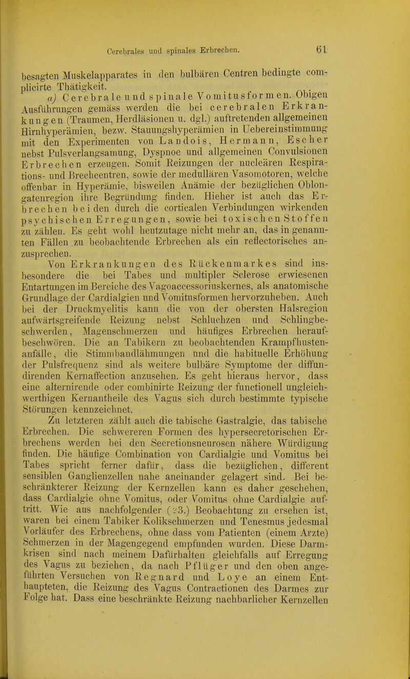 besagten Muskelapparates in den bulbären Centren bedingte com- plicirte Thätigkeit. . a) Cerebrale und spinale Vomitusfor m en. Obigen Ausführungen gemäss werden die bei cerebralen Erkran- kungen (Traumen, Herdiiisionen u. dgl.) auftretenden allgemeinen Hirnhyperämien, bezw. Stauungshyperämien in Uebereinstiramung mit den Experimenten von Landois, Hermann, Escher nebst Pulsverlaugsamung, Dyspnoe und allgemeinen Convulsionen Erbrechen erzeugen. Somit Reizungen der nucleären Respira- tions- und Brechcentren, sowie der medullären Vasomotoren, welche offenbar in Hyperämie, bisweilen Anämie der bezüglichen Oblon- gatenregion ihre Begründung finden. Hieher ist auch das Er- brechen beiden durch die corticalen Verbindungen wirkenden psychischen Erregungen, sowie bei toxischenStoffen zu zählen. Es geht wohl heutzutage nicht mehr an, das in genann- ten Fällen zu beobachtende Erbrechen als ein refiectorisches an- zusprechen. Von Erkrankungen des Rückenmarkes sind ins- besondere die bei Tabes und multipler Sclerose erwiesenen Entartungen im Bereiche des Vagoaccessoriuskernes, als anatomische Grundlage der Cardialgien und Vomitusformen hervorzuheben. Auch bei der Druckmyelitis kann die von der obersten Halsregion aufwärtsgreifende Reizung nebst Schluchzen und Schlingbe- schwerden, Magenschmerzen und häufiges Erbrechen herauf- beschwören. Die an Tabikern zu beobachtenden Krampfhusten- anfälle, die Stimmbandlähmungen und die habituelle Erhöhung der Pulsfrequenz sind als weitere bulbäre Symptome der diffun- direnden Kernaffection anzusehen. Es geht hieraus hervor, dass eine alternirende oder combinirte Reizung der functionell ungleich- werthigen Kernantheile des Vagus sich durch bestimmte typische Störungen kennzeichnet. Zu letzteren zählt auch die tabische Gastralgie, das tabische Erbrechen. Die schwereren Formen des hypersecretorischen Er- brechens werden bei den Secretionsneurosen nähere Würdigung finden. Die häufige Combination von Cardialgie und Vomitus bei Tabes spricht ferner dafür, dass die bezüglichen, different sensiblen Ganglienzellen nahe aneinander gelagert sind. Bei be- schränkterer Reizung der Kernzellen kann es daher geschehen, dass Cardialgie ohne Vomitus, oder Vomitus ohne Cardialgie auf- tritt. Wie aus nachfolgender (:-'3.) Beobachtung zu ersehen ist, waren bei einem Tabiker Kolikschmerzen und Tenesmus jedesmal Vorläufer des Erbrechens, ohne dass vom Patienten (einem Arzte) Schmerzen in der Magengegend empfunden wurden. Diese Darm- krisen sind nach meinem Dafürhalten gleichfalls auf Erregung des Vagus zu beziehen, da nach Pflüg er und den oben ange- führten Versuchen von Regnard und Loye an einem Ent- haupteten, die Reizung des Vagus Contractionen des Darmes zur Folge hat. Dass eine beschränkte Reizung nachbarlicher Kernzellen