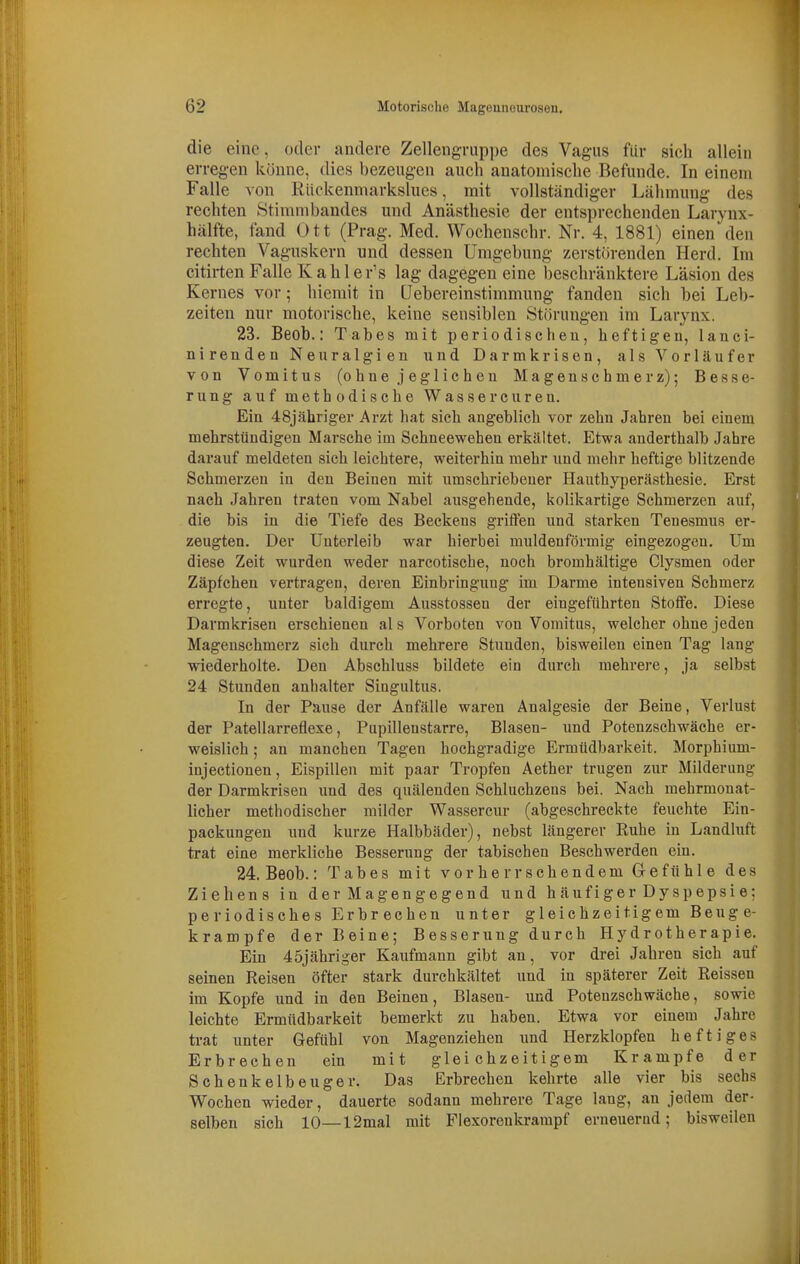 die eine, oder andere Zellengruppe des Vagus für sieb allein erregen könne, dies bezeugen aucb anatomiscbe Befunde. In einem Falle von Rückenmarkslues, mit vollständiger Läbmuug des recbten KStimmbandes und Anästbesie der entsprechenden Larynx- hälfte, fand Ott (Prag. Med. Wocbenscbr. Nr. 4, 1881) einen den recbten Vaguskern und dessen Umgebung zerstörenden Herd. Im citirten Falle Kabler's lag dagegen eine bescbränktere Läsion des Kernes vor; biemit in Uebereinstimmung fanden sieb bei Leb- zeiten nur motoriscbe, keine sensiblen Störungen im Larynx. 23. Beob.: Tabes mit periodischen, heftigen, lauci- nirenden Neuralgien und Darmkrisen, als Vorläufer von Vomitus (ohnejeglicheu Magenschmerz); Besse- rung auf methodische Wassereuren. Ein 48jähriger Arzt hat sich angeblich vor zehn Jahren bei einem mehrstündigen Marsche im Schneewehen erkältet. Etwa anderthalb Jahre darauf meldeten sich leichtere, weiterhin mehr und mehr heftige blitzende Schmerzen in den Beinen mit umschriebener Hauthyperästhesie. Erst nach Jahren traten vom Nabel ausgehende, kolikartige Schmerzen auf, die bis in die Tiefe des Beckens griffen und starken Tenesmus er- zeugten. Der Unterleib war hierbei muldenförmig eingezogen. Um diese Zeit wurden weder narcotische, noch bromhältige Clysmen oder Zäpfchen vertragen, deren Einbringung im Darme intensiven Schmerz erregte, unter baldigem Ausstossen der eingeführten Stoffe. Diese Darmkrisen erschienen al s Vorboten von Vomitus, welcher ohne jeden Magenschmerz sieh durch mehrere Stunden, bisweilen einen Tag lang wiederholte. Den Abschluss bildete ein durch mehrere, ja selbst 24 Stunden auhalter Singultus. In der Pause der Anfälle waren Analgesie der Beine, Verlust der Patellarretlexe, Pupillenstarre, Blasen- und Potenzschwäche er- weislich ; an manchen Tagen hochgradige Ermüdbarkeit. Morphium- injectionen, Eispillen mit paar Tropfen Aether trugen zur Milderung der Darmkrisen und des quälenden Schluchzeus bei. Nach mehrmonat- lieher methodischer milder Wassercnr (abgeschreckte feuchte Ein- packungen und kurze Halbbäder), nebst läugerer Ruhe in Landhift trat eine merkliche Besserung der tabischen Beschwerden ein. 24. Beob.: Tabes mit vor herrscbendem Glefühle des Ziehens in der Magengegend und h äuf i ge r Dy sp epsi e: periodisches Erbrechen unter gleichzeitigem Beug e- krampfe der Beine; Besserung durch Hydrotherapie. Ein 45jähriger Kaufmann gibt an, vor drei Jahren sich auf seinen Reisen öfter stark durchkältet und in späterer Zeit Reissen im Kopfe und in den Beinen, Blasen- und Potenzschwäche, sowie leichte Ermüdbarkeit bemerkt zu haben. Etwa vor einem Jahre trat unter Gefühl von Magenziehen und Herzklopfen heftiges Erbrechen ein mit gleichzeitigem Krämpfe der Schenkelbeuger. Das Erbrechen kehrte alle vier bis sechs Wochen wieder, dauerte sodann mehrere Tage laug, an jedem der- selben sich 10—12mal mit Flexorenkrampf erneuernd; bisweilen