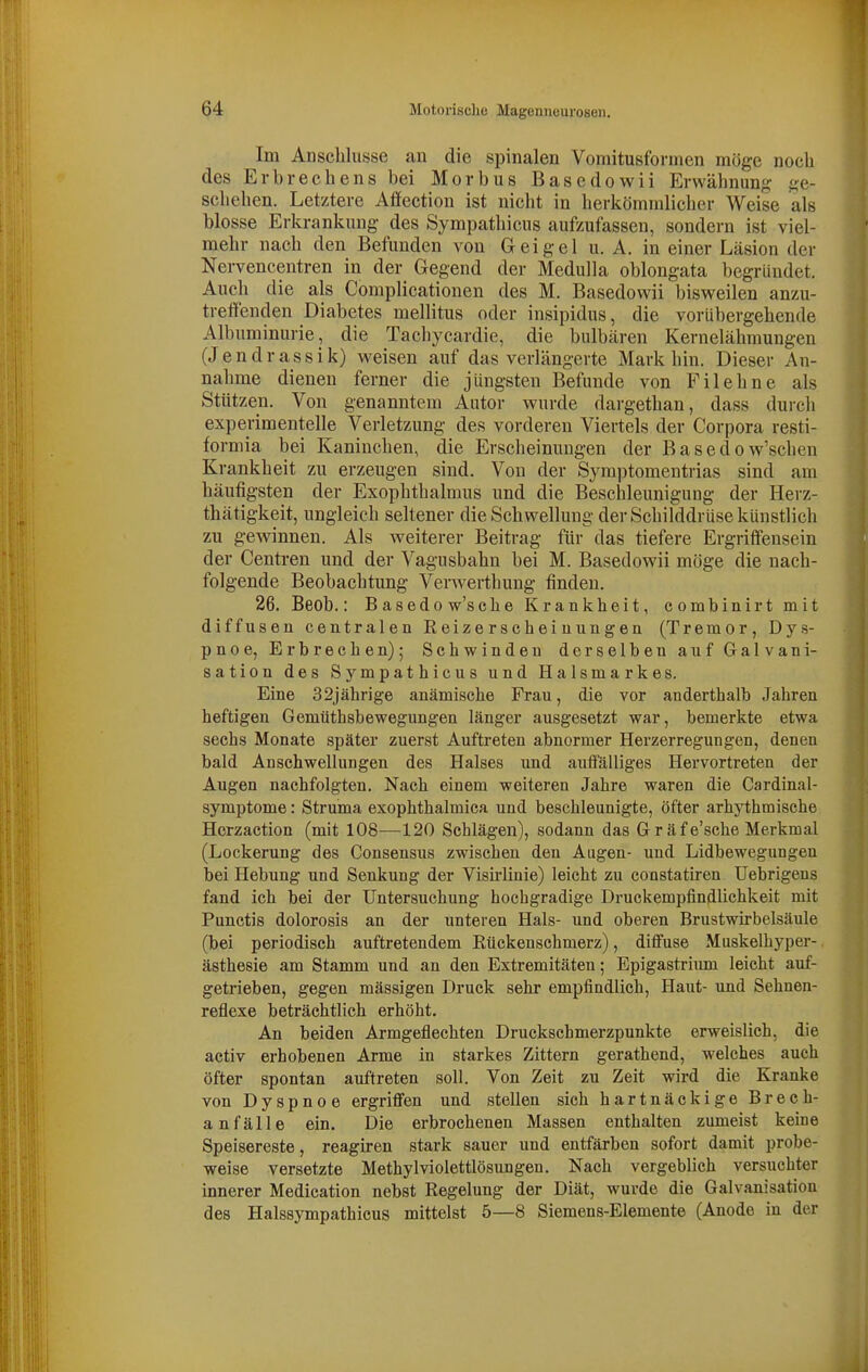 Im Anschlüsse an die spinalen Voniitusfornicn nifjge noch des Erbrechens bei Morbus Basedowii Erwähnung ge- schehen. Letztere Affection ist nicht in herkömmlicher Weise als blosse Erkrankung des Sympathicus aufzufassen, sondern ist viel- mehr nach den Befunden von G ei gel u. A. in einer Läsion der Nervencentren in der Gegend der Medulla oblongata begründet. Auch die als Complicationen des M. Basedowii bisweilen anzu- treffenden Diabetes mellitus oder insipidus, die vorübergehende Albuminurie, die Tachycardie, die bulbären Kernelähmungen (Jendrassik) weisen auf das verlängerte Mark hin. Dieser An- nahme dienen ferner die jüngsten Befunde von Filehne als Stützen. Von genanntem Autor wurde dargethan, dass durch experimentelle Verletzung des vorderen Viertels der Corpora resti- formia bei Kaninchen, die Erscheinungen der B a s e d o w'schen Krankheit zu erzeugen sind. Von der Symptomentrias sind am häufigsten der Exophthalmus und die Beschleunigung der Herz- thätigkeit, ungleich seltener die Schwellung der Schilddrüse künstlich zu gewinnen. Als weiterer Beitrag für das tiefere Ergriffensein der Centren und der Vagusbahn bei M. Basedowii möge die nach- folgende Beobachtung Verwerthung finden. 26. Beob.: Basedow'sche Krankheit, combinirt mit diffusen centralen Reizerscheinungen (Tremor, Dys- pnoe, Erbrechen); Schwinden derselben auf Galvani- sation des Sympathicus und Halsmarkes. Eine 32jährige anämische Frau, die vor anderthalb Jahren heftigen Gemüthsbewegungen länger ausgesetzt war, bemerkte etwa sechs Monate später zuerst Auftreten abnormer Herzerregungen, denen bald Anschwellungen des Halses und auffälliges Hervortreten der Augen nachfolgten. Nach einem weiteren Jahre waren die Cardinal- symptome: Struma exophthalmica und beschleunigte, öfter arhythmische Herzaction (mit 108—120 Schlägen), sodann das Gr äfe'sche Merkmal (Lockerung des Consensus zwischen den Augen- und Lidbewegungen hei Hebung und Senkung der VisMinie) leicht zu constatiren Uebrigens fand ich bei der Untersuchung hochgradige Di-uckempfindhchkeit mit Punctis dolorosis an der unteren Hals- und oberen Brustwirbelsäule (bei periodisch auftretendem Rückenschmerz), diffuse Muskelhyper- ästhesie am Stamm und an den Extremitäten; Epigastrium leicht auf- getrieben, gegen mässigen Druck sehr empfindlich. Haut- und Sehnen- reflexe beträchtlich erhöht. An beiden Armgeflechten Druckschmerzpunkte erweislich, die activ erhobenen Arme in starkes Zittern gerathend, welches auch öfter spontan auftreten soll. Von Zeit zu Zeit wird die Kranke von Dyspnoe ergriffen und stellen sich hartnäckige Brech- anfälle ein. Die erbrochenen Massen enthalten zumeist keine Speisereste, reagu-en stark sauer und entfärben sofort damit probe- weise versetzte Methylviolettlösungen. Nach vergeblich versuchter innerer Medication nebst Regelung der Diät, wurde die Galvanisation des Halssympathicus mittelst 5—8 Siemens-Elemente (Anodo in der