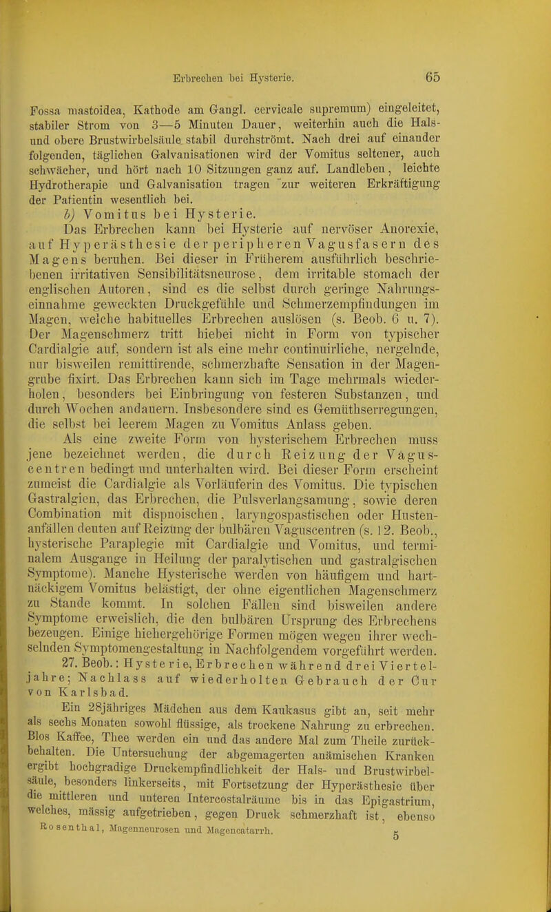 Fossa mastoidea, Kathode am Gangl. cervicale supreinum) eingeleitet, stabiler Strom von 3—5 Minuten Dauer, weiterhin auch die Hais- und obere Brustwirbelsäule stabil durchströmt. Nach drei auf einander folgenden, täglichen Galvanisationen wird der Vomitus seltener, auch schwächer, und hört nach 10 Sitzungen ganz auf. Landleben, leichte Hydrotherapie und Galvanisation tragen 'zur weiteren Erkräftigung der Patientin wesentlich bei. h) Vomitus bei Hysterie. Das Erbrechen kann bei Hysterie auf nervöser Anorexie, a u f H y p e V ä s t b e s i e d e r p e r i p b e r e n V a g u s f a s e r u des Magens beriiben. Bei dieser in Früberem ausfiibrlicb bescbrie- benen irritativeu Sensibilitätsneiirose, dem irritable stomacb der eng-liscben Autoren, sind es die selbst durcb geringe Nabrungs- einnahme geweckten Druckgefühle und )Scbmerzempfindungen im Magen, Avelche babituelles Erbreeben auslösen (s. Beob. 6 n. 7). Der Magenscbmerz tritt biebei nicht in Form von typischer Cardialgie auf, sondern ist als eine mehr continuirliche, nergelnde, nur bisweilen remittireude, schmerzhafte >Sensation in der Magen- grube fixirt. Das Erbrechen kann sich im Tage mehrmals wieder- holen, besonders bei Einbringung von festeren Substanzen, und durch Wochen andauern. Insbesondere sind es Gemüthserregungen, die selbst bei leerem Magen zu Vomitus Anlass geben. Als eine zweite Form von hysterischem Erbrechen muss jene bezeichnet werden, die durch Reizung der Vägus- centren bedingt und unterhalten wird. Bei dieser Form erscheint zumeist die Cardialgie als Vorläuferin des Vomitus. Die typischen Gastralgien, das Erbrechen, die Pulsverlangsamung, sowie deren Combination mit disjinoischen, laryngospastischen oder Husten- anfällen deuten auf Reizung der bulbären Vaguscentren (s. 12. Beob., hysterische Paraplegie mit Cardialgie und Vomitus, und termi- nalem Ausgange in Heilung der paralytisclien und gastralgischen Symptome). Manche Hysterische werden von häufigem und hart- näckigem Vomitus belästigt, der ohne eigentlichen Magenschmerz zu Stande kommt. In solchen Fällen sind bisweilen andere Symptome erweislich, die den bulbären Ursprung des Erbrechens bezeugen. Einige hiehergehörige Formen mögen wegen ihrer wech- selnden Symptomengestaltung in Nachfolgendem vorgeführt werden. 27. Beob.; Hysterie, Erbrechen während drei Viertel- jahre; Nachlass auf wiederholten Gebrauch der Cur von Karlsbad. Ein 28jähriges Mädchen aus dem Kaukasus gibt an, seit mehr als sechs Monaten sowohl flüssige, als trockene Nahrung zu erbrechen. Bios Kaffee, Thee werden ein imd das andere Mal zum Theile zurück- behalten. Die Untersuchung der abgemagerton anämischen Kranken ergibt hochgradige Druckempfindlichkeit der Hals- und Brust Wirbel- säule, besonders linkerseits, mit Fortsetzung der Hyperästhesie über die mittleren und unteren Intereostalräurae bis in das Epigastrium, welches, mässig aufgetrieben, gegen Druck schmerzhaft ist, ebenso Rosenthal, Magenneurosen und Magencatarrli. k