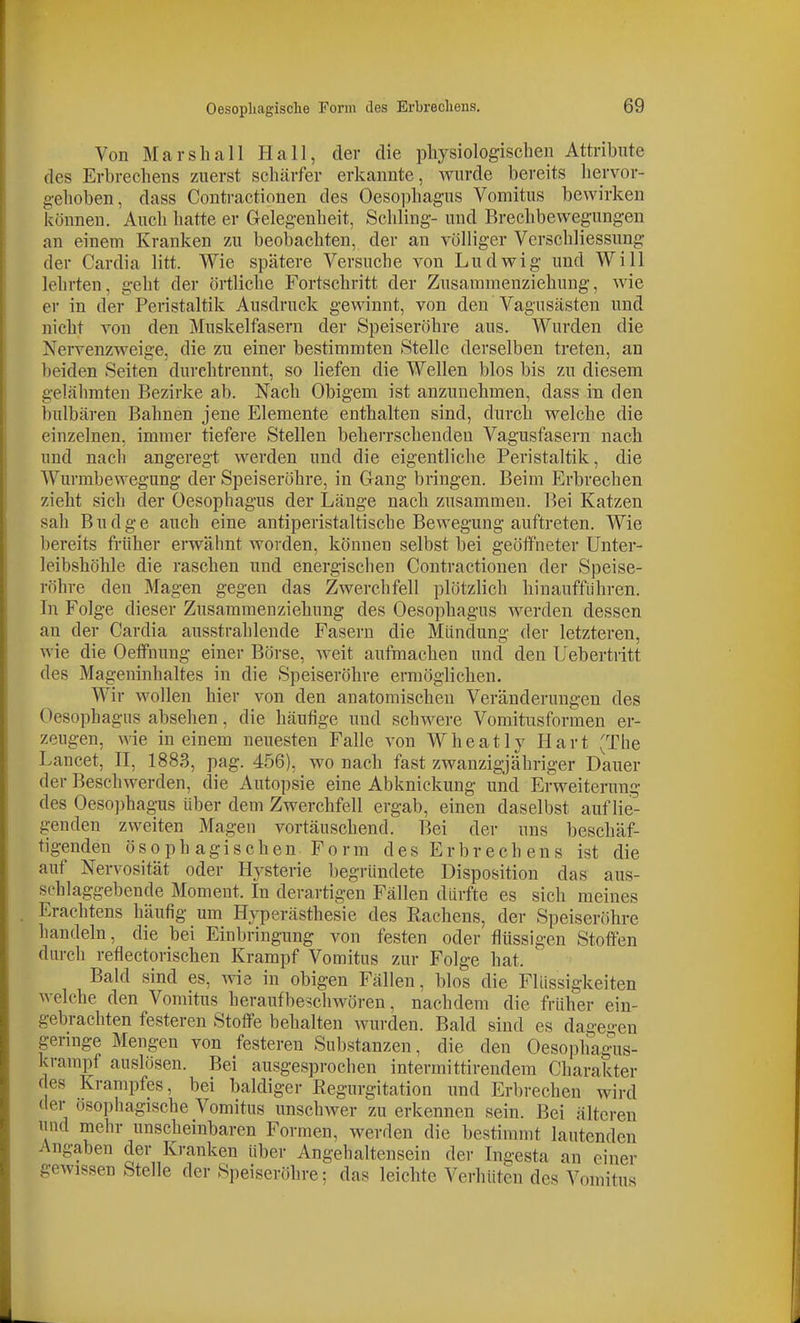 Von Marsh all Hall, der die pliysiologisclien Attribute des Erbrechens zuerst schärfer erkannte, wurde bereits hervor- gehoben, dass Contractionen des Oesophagus Vomitus bewirken können. Auch hatte er Gelegenheit, Schling- und Brechbewegungen an einem Kranken zu beobachten, der an völliger Vcrschliessung der Cardia litt. Wie spätere Versuche von Ludwig und Will lehrten, geht der örtliche Fortschritt der Zusammenziehung, wie er in der Peristaltik Ausdruck gewinnt, von den Vagusästen und nicht von den Muskelfasern der Speiseröhre aus. Wurden die Nervenzweige, die zu einer bestimmten Stelle derselben treten, an beiden Seiten durchtrennt, so liefen die Wellen blos bis zu diesem gelähmten Bezirke ab. Nach Obigem ist anzunehmen, dass m den bulbären Bahnen jene Elemente enthalten sind, durch welche die einzelnen, immer tiefere Stellen beherrschenden Vagusfasern nach und nach angeregt werden und die eigentliche Peristaltik, die AYurmbewegung der Speiseröhre, in Gang bringen. Beim Erbrechen zieht sich der Oesophagus der Länge nach zusammen. Bei Katzen sah Budge auch eine antiperistaltische Bewegung auftreten. Wie bereits früher erwähnt worden, können selbst bei geöffneter Unter- leibshöhle die raschen und energischen Contractionen der Speise- röhre den Magen gegen das Zwerchfell plötzlich hinaufführen. In Folge dieser Zusammenziehung des Oesophagus werden dessen an der Cardia ausstrahlende Fasern die Mündung der letzteren, wie die Oeffnung einer Börse, Aveit aufmachen und den Uebertritt des Mageninhaltes in die Speiseröhre ermöglichen. Wir wollen hier von den anatomischen Veränderungen des Oesophagus absehen, die häufige und schwere Vomitusformen er- zeugen, wie in einem neuesten Falle von Wheatly Hart (The Lancet, H, 1883, pag. 456), wo nach fast zwanzigjähriger Dauer der Beschwerden, die Autopsie eine Abknickung und Erweiterung des Oeso])hagus über dem Zwerchfell ergab, einen daselbst auflie- genden zweiten Magen vortäuschend. Bei der uns beschäf- tigenden ösophagischen Form des Erbrech ens ist die auf Nervosität oder Hysterie begründete Disposition das aus- schlaggebende Moment. In derartigen Fällen dürfte es sich meines Erachtens häufig um Hyperästhesie des Rachens, der Speiseröhre handeln, die bei Einbringung von festen oder flüssigen Stoffen durch reflectorischen Krampf Vomitus zur Folge hat. Bald sind es, wie in obigen Fällen, blos die Flüssigkeiten welche den Vomitus heraufbeschwören, nachdem die früher ein- gebrachten festeren Stoffe behalten wurden. Bald sind es dagegen geringe Mengen von festeren Substanzen, die den Oesophagais- krampf auslösen. Bei ausgesprochen interraittirendem Charakter des Krampfes, bei baldiger Regurgitation und Erbrechen wird der osophagische Vomitus unschwer zu erkennen sein. Bei älteren und mehr unscheinbaren Formen, werden die bestimmt lautenden Angaben der Kranken über Angehaltensein der Ingesta an einer gewissen Stelle der Speiseröhre; das leichte Verhüten des Vomitus