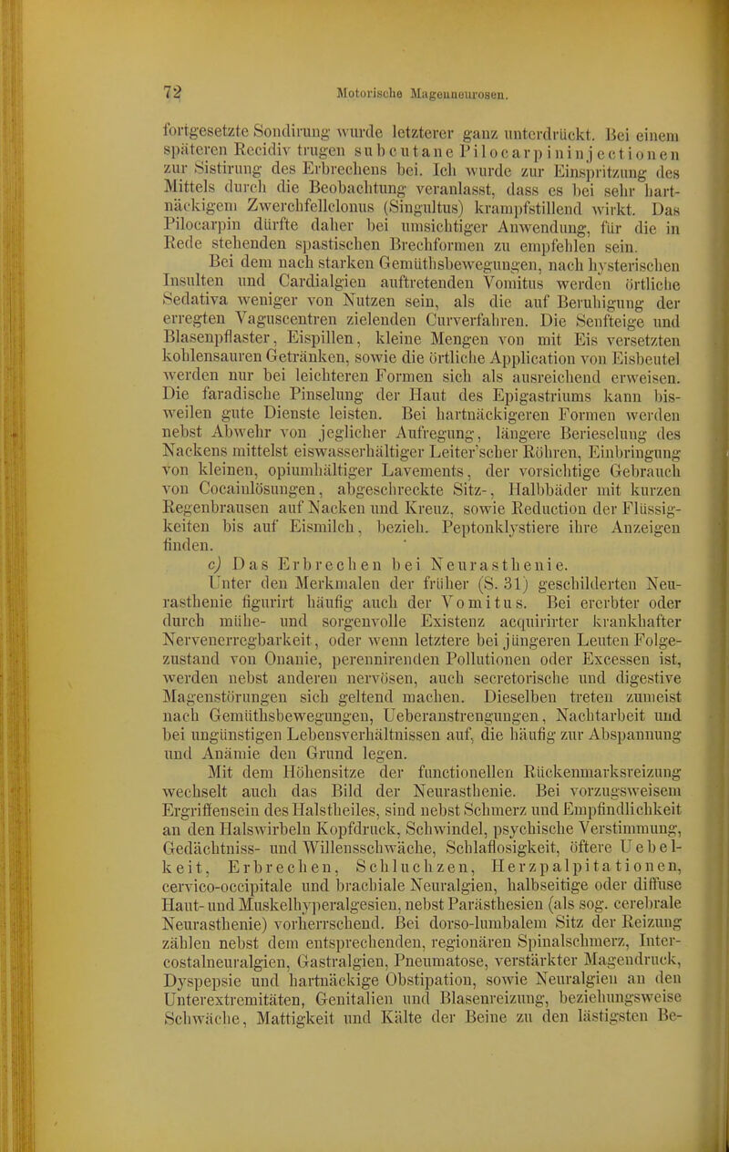 fortgesetzte Sondirung wurde letzterer ganz unterdrückt, liei einem späteren Recidiv trugen s u b c u t a n e P i 1 o c a r p i n i n j e c t i o n e n zur Sistirung des Erbrechens bei. Ich wurde zur Einspritzung des Mittels durch die Beobachtung veranlasst, dass es l)ei sehr hart- näckigem Zwerchfellclonus (Singultus) krampfstillend wirkt. Das Pilocarpin dürfte daher bei umsichtiger Anwendung, für die in Rede stehenden spastischen Brechformen zu empfehlen sein. Bei dem nach starken Gemüthsbewegungen, nach hysterischen Insulten und Cardialgien auftretenden Voraitus werden örtliche Sedativa weniger von Nutzen sein, als die auf Beruhigung der erregten Vaguscentren zielenden Curverfahreu. Die Senfteige und Blaseupflaster, Eispillen, kleine Mengen von mit Eis versetzten kohlensauren Getränken, sowie die örtliche Application von Eisbeutel werden nur bei leichteren Formen sich als ausreichend erweisen. Die faradische Pinselung der Haut des Epigastriums kann bis- weilen gute Dienste leisten. Bei hartnäckigeren Formen werden nebst Abwehr von jeglicher Aufregung, längere Berieselung des Nackens mittelst eiswasserhältiger Leiter'scher Röhren, Einbringung von kleinen, opiumhaltiger Lavements, der vorsichtige Gebrauch von Cocainlösungen, abgeschreckte Sitz-, Halbbäder mit kurzen Regenbrauseu auf Nacken und Kreuz, sowie Reduction der Flüssig- keiten bis auf Eismilch, bezieh. Peptonklystiere ihre Anzeigen finden. c) Das Erbrechen bei Neurasthenie. Unter den Merkmalen der früher (S. 31) geschilderten Neu- rasthenie figurirt häufig auch der Vomitus. Bei ererbter oder durch mühe- und sorgenvolle Existenz acquirirter krankhafter Nervenerregbarkeit, oder wenn letztere bei jüngeren Leuten Folge- zustand von Onanie, perennirenden Pollutionen oder Excessen ist, werden nebst anderen nervösen, auch secretorische und digestive Magenstörungen sich geltend machen. Dieselben treten zumeist nach Gemüthsbewegungen, Ueberanstrenguugen, Nachtarbeit und bei ungünstigen Lebensverhältnissen auf, die häufig zur Abspannung und Anämie den Grund legen. Mit dem Höhensitze der functionellen Rückenmarksreizung wechselt auch das Bild der Neurasthenie. Bei vorzugsweisem Ergrifiensein des Halstheiles, sind nebst Schmerz und Empfindlichkeit an den Halswirbeln Kopfdruck, Schwindel, psychische Verstimmung, Gedächtniss- und Willensschwäche, Schlaflosigkeit, öftere U e b e l- k e i t, Erbrechen, Schluchzen, H e r z p a 1 p i t a 11 o n e n, cervico-occipitale und brachiale Neuralgien, halbseitige oder diffuse Haut- und Muskelby]ieralgesien, nebst Parästhesien (als sog. cerebrale Neurasthenie) vorherrschend. Bei dorso-lumbalem Sitz der Reizung zählen nebst dem entsprechenden, regionären Spiualschmerz, Intcr- costalneuralgien, Gastralgien, Pneumatose, verstärkter Magendruck, Dyspepsie und hartnäckige Obstipation, sowie Neuralgien an den Unterextremitäten, Genitalien und Blasenreizung, beziehungsweise Schwäche, Mattigkeit und Kälte der Beine zu den lästigsten Be-