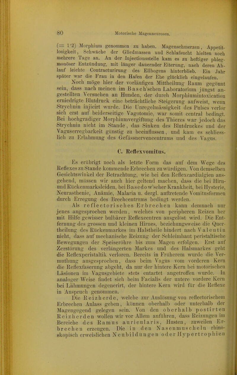 (= 1-2) Morphium genommon zu haben. Magenschmerzeu, Appetit- losigkeit, Schwäche der Gliediiiassen und Schlafsuclit hielten noch mehrere Tage an. An der Injectionsstelle kam es zu heftiger phleg- monöser Entzündung, mit länger dauernder Eiterung, nach deren Ab- lauf leichte Contracturirung des Ellbogens hinterblieb. Ein Jahr später war die Frau in den Hafen der Ehe glücklich eingelaufen. Noch möge hier der vorläufigen Mittheiliing Raum gegönnt sein, dass nach meinen im Basch'schen Laboratorium jüngst an- gestellten Versuchen an Hunden, der durcli Morphiumiiitoxication erniedrigte Blutdruck eine beträchtliche Steigerung aufweist, wenn Stvychnin injicirt wurde. Die Unregelmässigkeit des Pulses verlor sich erst auf beiderseitige Vagotomie, war somit central bedingt. Bei hochgradiger Morphiumvergiftung des Thieres war jedoch das Strychnin nicht im Stande, das Sinken des Blutdruckes und der Vaguserregbarkeit günstig zu beeinflussen, und kam es schliess- lich zu Erlahmung des G-efässnervencentrums und des Vagus. C. ReflexYomitiis. Es erübrigt noch als letzte Form das auf dem Wege des Reflexes zu Stande kommende Erbrechen zu würdigen. Von demselben Gesichtswinkel der Betrachtung, wie bei den Reflexcardialgien aus- gehend, müssen wir auch hier geltend machen, dass die bei Hirn- und Rückenmarksleiden, bei B a s e d o w'scher Krankheit, bei Hysterie, Neurasthenie, Anämie, Malaria n. dergl. auftretende Vomitusformen durch Erregung des Brechcentrums bedingt werden. Als r e f 1 ec 10 ri seil es Er b r ech en kann demnach nur jenes angesprochen werden, welches von peripheren Reizen her mit Hilfe gewisser bulbärer Reflexcenti-en ausgelöst wird. Die Ent- fernung des grossen und kleinen Hii'ues, beziehungsweise die Quer- theilung des Rückenmarkes im Halstheile hindert nach Valentin nicht, dass auf mechanische Reizung der Schleimhaut peristaltische Bewegimgen der Speiseröhre bis zum Magen erfolgen. Erst auf Zerstörung des verlängerten Markes und des Halsmarkes geht die Reflexperistaltik verloren. Bereits in Früherem wurde die Ver- muthung ausgesprochen, dass beim Vagus vom vorderen Kern die Reflexfaserung abgeht, da nur der hintere Kern bei motorischen Läsionen im Vagusgebiete stets entartet angetroffen Avurde. In analoger Weise findet sich beim Facialis der untere vordere Kern bei Lähmungen degenerirt, der hintere Kern wird für die Reflexe in Anspruch genommen. Die Reizherde, welche zur Auslösung von reflectorischeni Erbrechen Anlass geben, können oberhalb oder unterhalb der Magengegend gelegen sein. Von den oberhalb postirten Reiz her den Vollen wir vor Allem anführen, dass Reizungen im Bereiche des Ramus auricularis, Husten, zuweilen Er- brechen erzeugen. Die in den Nasenmnscheln rhino- skopisch erweislichen N e u b i 1 d u n g e n o d e r H y p e r t r o p h i e n