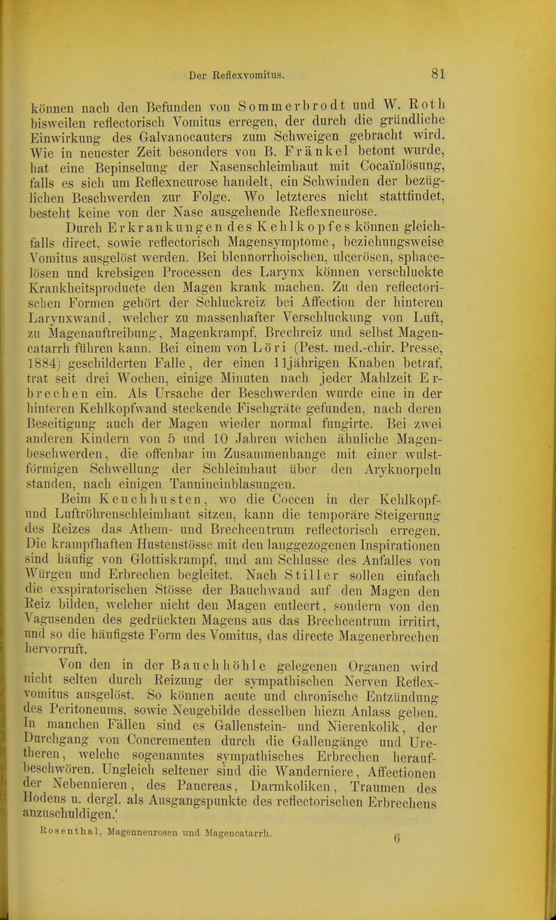 können nach den Befunden von Sommerbrodt und W. R ot Ii bisweilen reflectorisch Voniitus erregen, der durch die gründliche Einwirkung- des Galvanocauters zum Schweigen gebracht wird. AVie in neuester Zeit besonders von B. Frankel betont wurde, hat eine Bepinselung der Nasenschleimhaut mit Cocainlösung, falls es sich um Reflexneurose handelt, ein Schwinden der bezüg- lichen Beschwerden zur Folge. Wo letzteres nicht stattfindet, besteht keine von der Nase ausgehende Reflexneurose. Durch Erkrankungen des Kehlkopfes können gleich- falls direct, sowie reflectorisch Magensymptome, beziehungsweise Vomitus ausgelöst werden. Bei blennorrhoischen, ulcerösen, sphace- lösen und krebsigen Processen des Larynx können verschluckte Krankheitsproduete den Magen krank machen. Zu den reflectori- schen Formen gehört der Schluckreiz bei Affection der hinteren Larynxwand, welcher zu massenhafter Verschluckung von Luft, zu Magenauftreibung, Magenkrampf, Brechreiz und selbst Magen- catarrh führen kann. Bei einem von Löri (Pest, med.-chir. Presse, 1884) geschilderten Falle, der einen 11jährigen Knaben betraf, trat seit drei Wochen, einige Minuten nach jeder Mahlzeit E r- brechen ein. Als Ursache der Beschwerden wurde eine in der hinteren Kehlkopfwand steckende Fischgräte gefunden, nach deren Beseitigung auch der Magen Avieder normal fungirte. Bei zwei anderen Kindern von 5 und 10 Jahren wichen ähnliche Magen- beschwerden, die offenbar im Zusammenhange mit einer wulst- förmigen Schwellung der Schleimhaut über den Aryknorpeln standen, nach einigen Tannineinblasungen. Beim Keuchhusten, wo die Coccen in der Kehlkopf- und Luftröhrenschleimhaut sitzen, kann die temporäre Steigerung des Reizes das Athem- und Brechcentrum reflectorisch erregen. Die krampfhaften Hustenstösse mit den langgezogenen Inspirationen sind häufig von Glottiskrampf, und am Schlüsse des Anfalles von Würgen und Erbrechen begleitet. Nach Stiller sollen einfach die exspiratorischen Stösse der Bauchwaud auf den Magen den Reiz bilden, welcher nicht den Magen entleert, sondern von den Vagusenden des gedrückten Magens aus das Brechcentrum irritirt, und so die häufigste Form des Vomitus, das directe Magenerbrechen heiTorruft. Von den in der Bauch höhl e gelegenen Organen wird nicht selten durch Reizung der sympathischen Nerven Reflex- vomitus ausgelöst. So können acute und chronische Entzündung des Peritoneums, sowie Neugebilde desselben hiezu Anlass geben. In manchen Fällen sind es Gallenstein- und Nierenkolik, der Durchgang von Concrementen durch die Gallengänge und Ure- theren, welche sogenanntes sympathisches Erbrechen herauf- beschwören. Ungleich seltener sind die Wanderniere, Afi'ectionen der Nebennieren, des Pancreas, Darmkoliken, Traumen des Hodens u. dergl. als Ausgangspunkte des reflectorischen Erbrechens anzuschuldigen.' Bosentlial, Magenneurosen und jragencatarrli. P