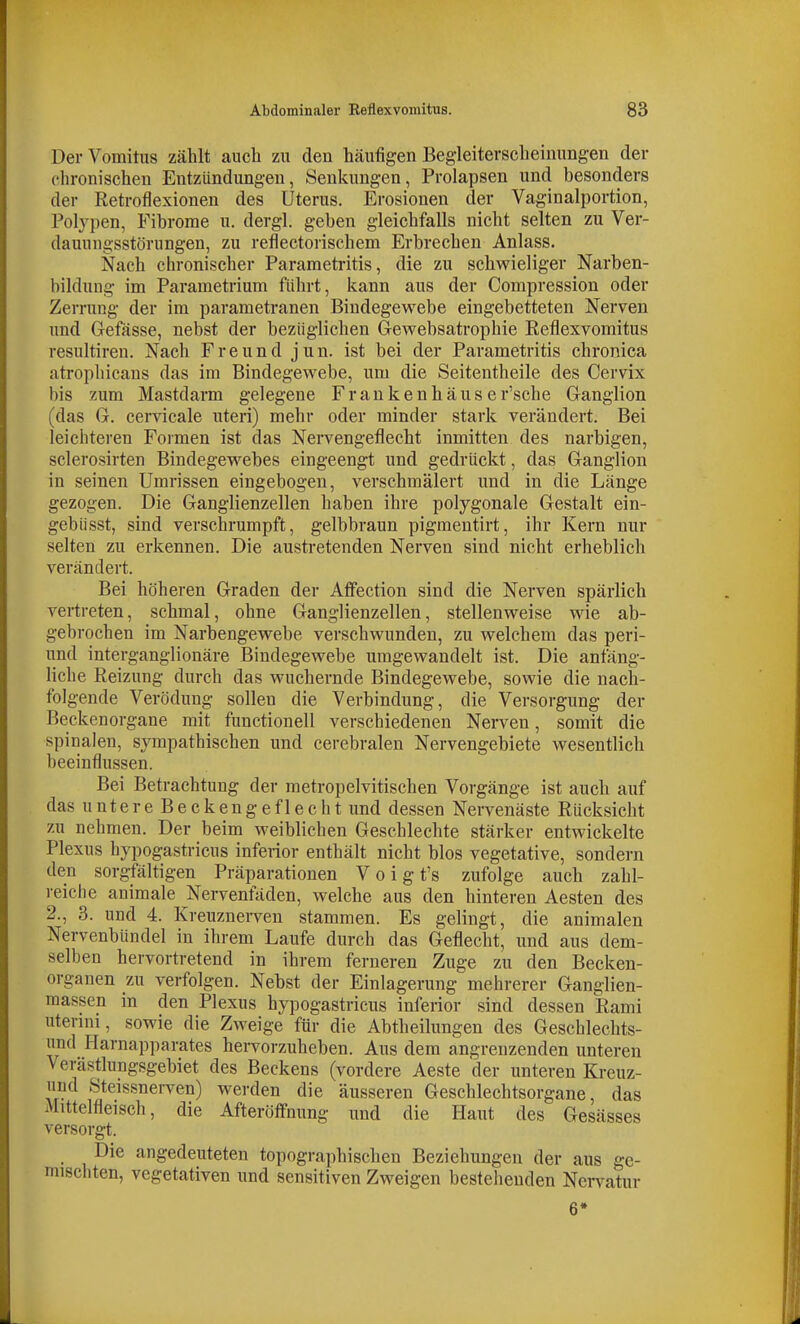 DerVomitus zählt aucli zu den häufigen Begleiterscheinungen der chronischen Entzündungen, Senkungen, Prolapsen und besonders der Retroflexionen des Uterus. Erosionen der Vaginalportion, Polypen, Fibrome u. dergl. geben gleichfalls nicht selten zu Ver- dauungsstörungen, zu reflectorischem Erbrechen Anlass. Nach chronischer Parametritis, die zu schwieliger Narben- bildung im Parametrium führt, kann aus der Compression oder Zerrung der im parametranen Bindegewebe eingebetteten Nerven und Gefässe, nebst der bezüglichen Gewebsatrophie Reflexvomitus resultiren. Nach Freund jun. ist bei der Parametritis chronica atrophicans das im Bindegewebe, um die Seitentheile des Cervix bis zum Mastdarm gelegene Frankenhäuser'sche Ganglion (das G. cervicale uteri) mehr oder minder stark verändert. Bei leichteren Formen ist das Nervengeflecht inmitten des narbigen, sclerosirten Bindegewebes eingeengt und gedrückt, das Ganglion in seinen Umrissen eingebogen, verschmälert und in die Länge gezogen. Die Ganglienzellen haben ihre polygonale Gestalt ein- gebüsst, sind verschrumpft, gelbbraun pigmentirt, ihr Kern nur selten zu erkennen. Die austretenden Nerven sind nicht erheblich verändert. Bei höheren Graden der Affection sind die Nerven spärlich vertreten, schmal, ohne Ganglienzellen, stellenweise wie ab- gebrochen im Narbengewebe verschwunden, zu welchem das peri- und interganglionäre Bindegewebe umgewandelt ist. Die anfäng- liche Reizung durch das wuchernde Bindegewebe, sowie die nach- folgende Verödung sollen die Verbindung, die Versorgung der Beckenorgane mit functionell verschiedenen Nerven, somit die spinalen, sympathischen und cerebralen Nervengebiete wesentlich beeinflussen. Bei Betrachtung der metropelvitischen Vorgänge ist auch auf das u n t e r e B e c k e n g e f 1 e c h t und dessen Nervenäste Rücksicht zu nehmen. Der beim weiblichen Geschlechte stärker entwickelte Plexus hypogastricus inferior enthält nicht blos vegetative, sondern den sorgfältigen Präparationen Vo igt's zufolge auch zahl- reiche animale Nervenfäden, welche aus den hinteren Aesten des 2., 3. und 4. Kreuznei-ven stammen. Es gelingt, die animalen Nervenbündel in ihrem Laufe durch das Geflecht, und aus dem- selben hervortretend in ihrem ferneren Zuge zu den Becken- organen zu verfolgen. Nebst der Einlagerung mehrerer Ganglien- raassen in den Plexus hypogastricus inferior sind dessen Rami uterini, sowie die Zweige für die Abtheilungen des Geschlechts- nnd Harnapparates hervorzuheben. Aus dem angrenzenden unteren Verästlungsgebiet des Beckens (vordere Aeste der unteren Kreuz- und Steissnerven) werden die äusseren Geschlechtsorgane, das Mittelfleisch, die Afteröfifnung und die Haut des Gesässes versorgt. Die angedeuteten topographischen Beziehungen der aus ge- mischten, vegetativen und sensitiven Zweigen bestehenden Nervatur 6»