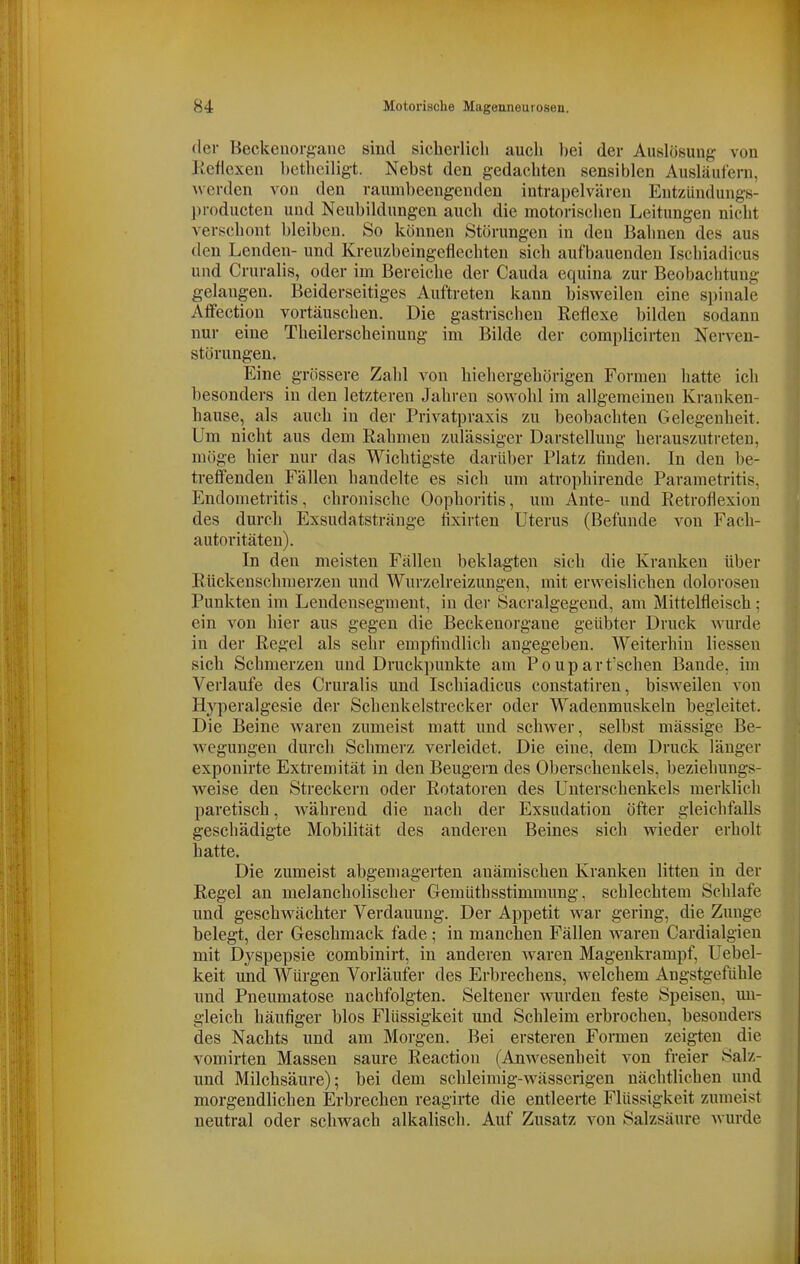 (1er Beckenorgane sind siclierlicli aucl» l)ei der Auslösung von Keflexen hetliciligt. Nebst den gedachten sensiblen Ausläufern, ^^•er(len von den raumbeengenden intrapelvären Entzündungs- producten und Neubildungen auch die motorischen Leitungen nicht verschont bleiben. So können Störungen in den Bahnen des aus den Lenden- und Kreuzbeingeflechten sich aufbauenden Ischiadicus und Cruralis, oder im Bereiche der Cauda equina zur Beobachtung gelangen. Beiderseitiges Auftreten kann bisweilen eine spinale Affectiou vortäuschen. Die gastrischen Reflexe bilden sodann nur eine Theilerscheinung im Bilde der complicirten Nerven- störungen. Eine grössere Zahl von hiehergehörigen Formen hatte ich besonders in den letzteren Jahren sowohl im allgemeinen Kranken- hause, als auch in der Privatpraxis zu beobachten Gelegenheit. Um nicht aus dem Rahmen zulässiger Darstellung herauszutreten, möge hier nur das Wichtigste darüber Platz finden. In den be- treffenden Fällen handelte es sich um atrophirende Parametritis, Endometritis, chronische Oophoritis, um Ante- und Retroflexion des durch Exsudatstränge fixirten Uterus (Befunde von Fach- autoritäten). In den meisten Fällen beklagten sich die Kranken über Rückenschmerzen und Wurzelreizungen, mit erweislichen dolorosen Punkten im Leudeusegment, in der Sacralgegend, am Mittelfleisch; ein von hier aus gegen die Beckenorgane geübter Druck wurde in der Regel als sehr empfindlich angegeben. Weiterhin Hessen sich Schmerzen und Druckpunkte am Poupartischen Bande, im Verlaufe des Cruralis und Ischiadicus coustatiren, bisweilen von Hy]ieralgesie der Schenkelstrecker oder Wadenmuskeln begleitet. Die Beine waren zumeist matt und schwer, selbst massige Be- wegungen durch Schmerz verleidet. Die eine, dem Druck länger exponirte Extremität in den Beugern des Oberschenkels, beziehungs- weise den Streckern oder Potatoren des Unterschenkels merklich paretisch, Avährend die nach der Exsudation öfter gleichfalls geschädigte Mobilität des anderen Beines sich wieder erholt hatte. Die zumeist abgemagerten anämischen Kranken litten in der Regel an melancholischer Gemüthsstimmung, schlechtem Schlafe und geschwächter Verdauung. Der Appetit war gering, die Zunge belegt, der Geschmack fade; in manchen Fällen waren Cardialgien mit Dyspepsie combinirt, in anderen waren Magenkrampf, Uebel- keit und Würgen Vorläufer des Erbrechens, welchem Angstgefühle und Pneumatose nachfolgten. Seltener wurden feste Speisen, mi- gleich häufiger blos Flüssigkeit und Schleim erbrochen, besonders des Nachts und am Morgen. Bei ersteren Formen zeigten die vomirten Massen saure Reaction (Anwesenheit von freier Salz- und Milchsäure); bei dem schleimig-wässerigen nächtlichen und morgendlichen Erbrechen reagirte die entleerte Flüssigkeit zumeist neutral oder schwach alkalisch. Auf Zusatz von Salzsäure wurde
