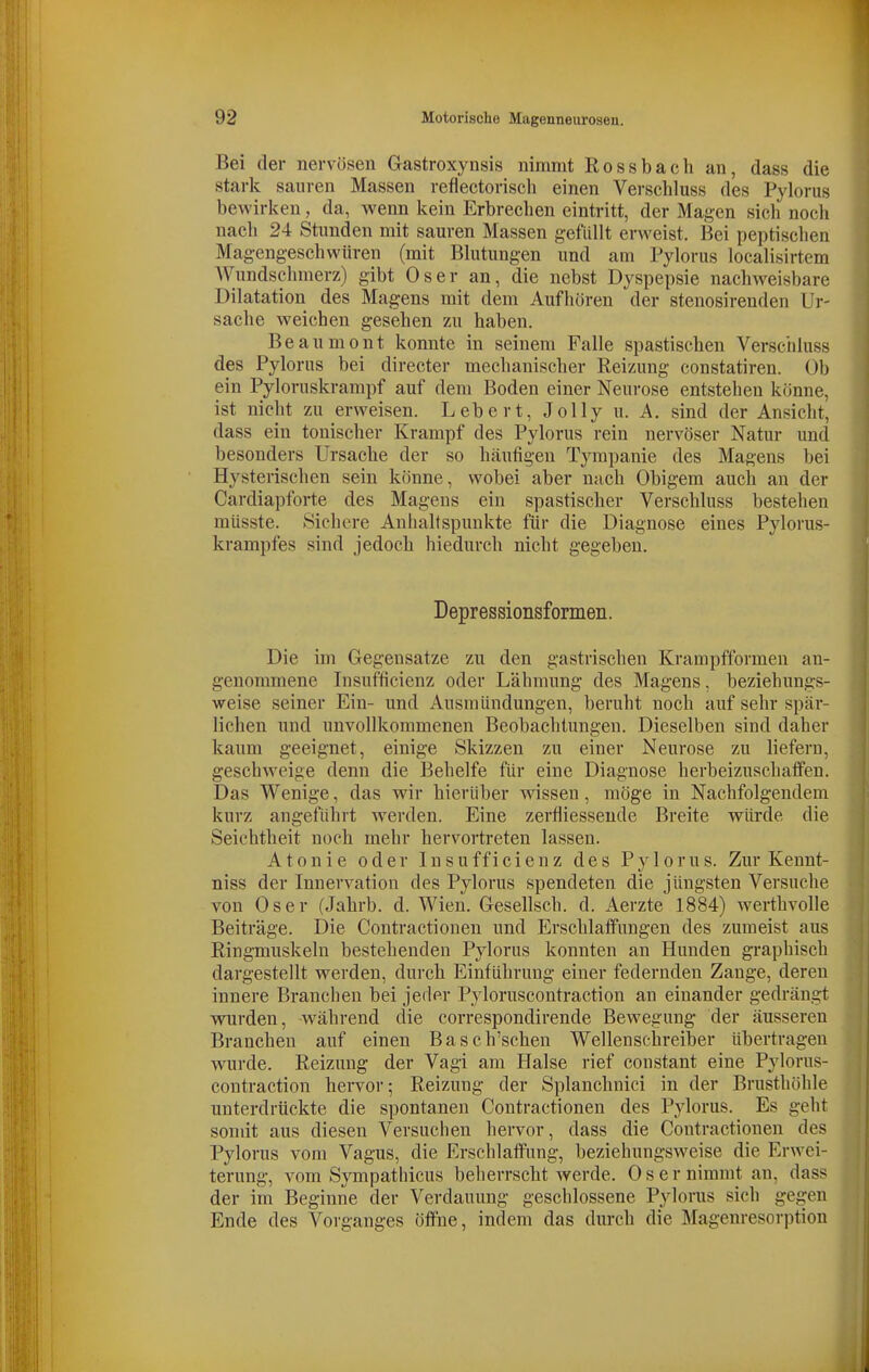 Bei der nervösen Gastroxynsis nimmt Rossbach an, dass die stark sauren Massen refiectorisch einen Vei-schluss des Pylorus bewirken, da, wenn kein Erbrechen eintritt, der Magen sich noch nach 24 Stunden mit sauren Massen gefüllt erweist. Bei peptischen Magengeschwüren (mit Blutungen und am Pylorus localisirtem Wundschmerz) gibt Oser an, die nebst Dyspepsie nachweisbare Dilatation des Magens mit dem Aufhören der stenosirenden Ur- sache weichen gesehen zu haben. Beaumont konnte in seinem Falle spastischen Verschluss des Pylorus bei directer mechanischer Reizung constatiren. Üb ein Pyloruskrampf auf dem Boden einer Neurose entstehen könne, ist nicht zu erweisen. Lebert, Jolly u. A. sind der Ansicht, dass ein tonischer Krampf des Pylorus rein nervöser Natur und besonders Ursache der so häufigen Tyrapanie des Magens bei Hysterischen sein könne, wobei aber nach Obigem auch an der Cardiapforte des Magens ein spastischer Verschluss bestehen müsste. Sichere Anhaltspunkte für die Diagnose eines Pylorus- krampfes sind jedoch hiedurch nicht gegeben. Depressionsformen. Die im Gegensatze zu den gastrischen Krampfformen an- genommene Insufficienz oder Lähmung des Magens, beziehungs- weise seiner Ein- und Ausmündungen, beruht noch auf sehr spär- lichen und unvollkommenen Beobachtungen. Dieselben sind daher kaum geeignet, einige Skizzen zu einer Neurose zu liefern, geschweige denn die Behelfe für eine Diagnose herbeizuschaffen. Das Wenige, das wir hierüber wissen, möge in Nachfolgendem kurz angeführt werden. Eine zerfliesseude Breite würde die Seichtheit noch mehr hervortreten lassen. Atonie oder Insufficienz des Pylorus. Zur Kennt- niss der Innervation des Pylorus spendeten die jüngsten Versuche von Oser (Jahrb. d. Wien. Gesellsch. d. Aerzte 1884) werthvolle Beiträge. Die Contractionen und Erschlaffungen des zumeist aus Ringmuskeln bestehenden Pylorus konnten an Hunden graphisch dargestellt werden, durch Einführung einer federnden Zange, deren innere Branchen bei jeder Pyloruscontraction an einander gedrängt wurden, während die correspondirende Bevpegung der äusseren Branchen auf einen Basch'schen Wellenschreiber übertragen wurde. Reizung der Vagi am Halse rief constant eine Pylorus- contraction hervor; Reizung der Splanchnici in der Brusthöhle unterdrückte die spontanen Contractionen des Pylorus. Es geht somit aus diesen Versuchen hervor, dass die Contractionen des Pylorus vom Vagus, die Erschlaffung, beziehungsweise die Erwei- terung, vom Sympathicus beherrscht werde. Oser nimmt an, dass der im Beginne der Verdauung geschlossene Pylorus sich gegen Ende des Vorganges öffne, indem das durch die Magenresorption