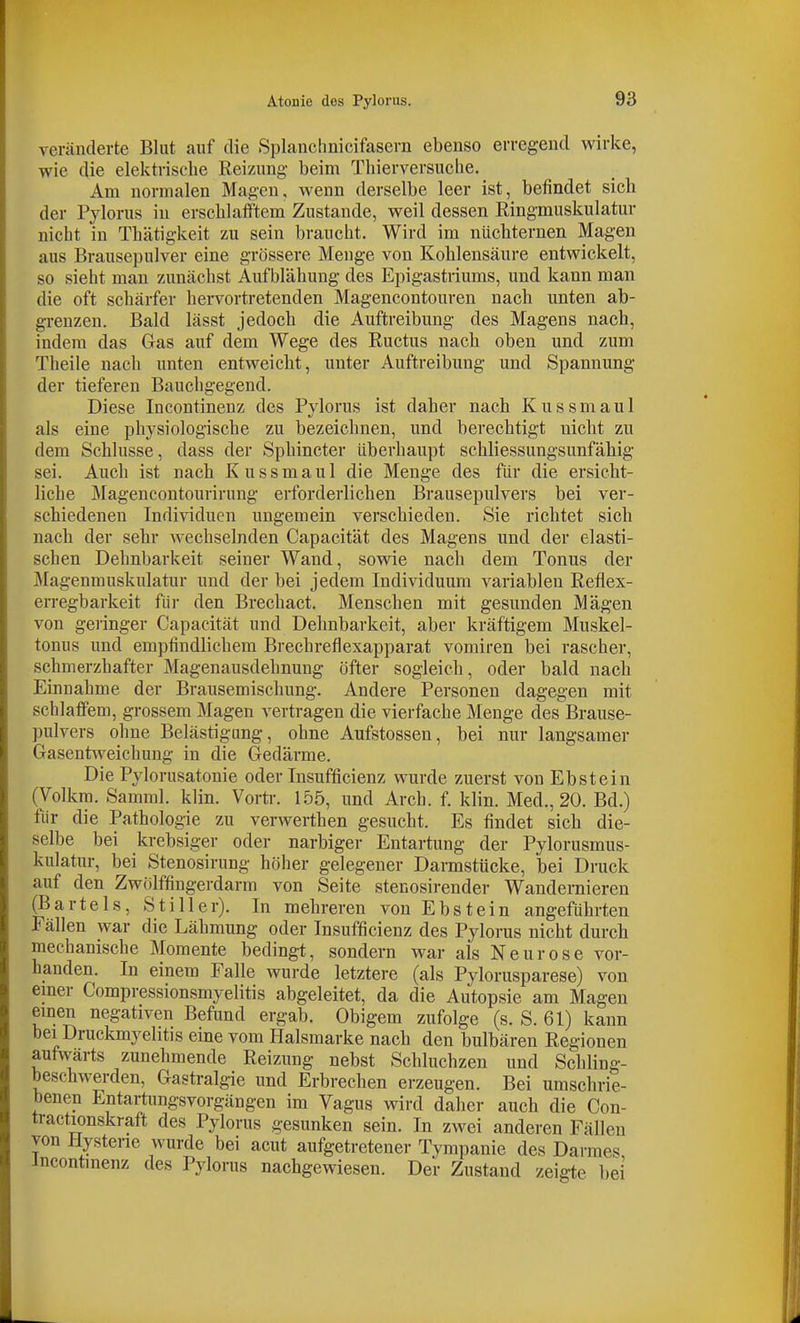 veränderte Blut auf die Splanchnicifasern ebenso erregend wirke, wie die elektrische Reizung beim Tliierversuche. Am normalen Magen, wenn derselbe leer ist, befindet sich der Pylorus in erschlafftem Zustande, weil dessen Ringmuskulatur nicht in Thätigkeit zu sein braucht. Wird im nüchternen Magen aus Brausepulver eine grössere Menge von Kohlensäure entwickelt, so sieht man zunächst Aufblähung des Epigastriums, und kann man die oft schärfer hei-vortretenden Magencontouren nach unten ab- grenzen. Bald lässt jedoch die Auftreibung des Magens nach, indem das Gas auf dem Wege des Ructus nach oben und zum Theile nach unten entweicht, unter Auftreibung und Spannung der tieferen Bauchgegend. Diese Incontinenz des Pylorus ist daher nach Kussmaul als eine physiologische zu bezeichnen, und berechtigt nicht zu dem Schlüsse, dass der Sphincter überhaupt schliessungsunfähig sei. Auch ist nach Kussmaul die Menge des für die ersicht- liche Magencontourirung erforderlichen Brausepulvers bei ver- schiedenen Individuen ungemein verschieden. Sie richtet sich nach der sehr wechselnden Capacität des Magens und der elasti- schen Dehnbarkeit seiner Wand, sowie nach dem Tonus der Magenmuskulatur und der bei jedem Individuum variableu Reflex- erregbarkeit für den Brechact. Menschen mit gesunden Mägen von geiinger Capacität und Dehnbarkeit, aber kräftigem Muskel- tonus und empfindlichem Brechreflexapparat vomiren bei rascher, schmerzhafter Magenausdehnung öfter sogleich, oder bald nach Einnahme der Brausemischung. Andere Personen dagegen mit schlaffem, grossem Magen vertragen die vierfache Menge des Brause- pulvers ohne Belästigung, ohne Aufstossen, bei nur langsamer Gasentweichung in die Gedärme. Die Pylorusatonie oder Insufficienz wurde zuerst von Ebstein (Volkm. Samml. klin. Vortr. 155, und Arch. f. klin. Med., 20. Bd.) für die Pathologie zu verwerthen gesucht. Es findet sich die- selbe bei krebsiger oder narbiger Entartung der Pylorusmus- kulatur, bei Stenosirung höher gelegener Darmstücke, bei Druck auf den Zwölffingerdarm von Seite stenosirender Wandernieren ^Bartels, Stiller). In mehreren von Ebstein angeführten Fällen war die Lähmung oder Insufficienz des Pylorus nicht durch mechanische Momente bedingt, sondern war als Neurose vor- handen. In einem Falle wurde letztere (als Pylorusparese) von einer Compressionsmyelitis abgeleitet, da die Autopsie am Magen einen negativen Befund ergab. Obigem zufolge (s. S. 61) kann bei Druckmyelitis eine vom Halsmarke nach den bulbären Regionen aufwärts zunehmende Reizung nebst Schluchzen und Schling- beschwerden, Gastralgie und Erbrechen erzeugen. Bei umschrie- benen Entartungsvorgängen im Vagus Avird daher auch die Con- tractionskraft des Pylorus gesunken sein. In zwei anderen Fällen von Hysterie wurde bei acut aufgetretener Tympanie des Darmes incontmenz des Pyloins nachgewiesen. Der Zustand zeigte bei
