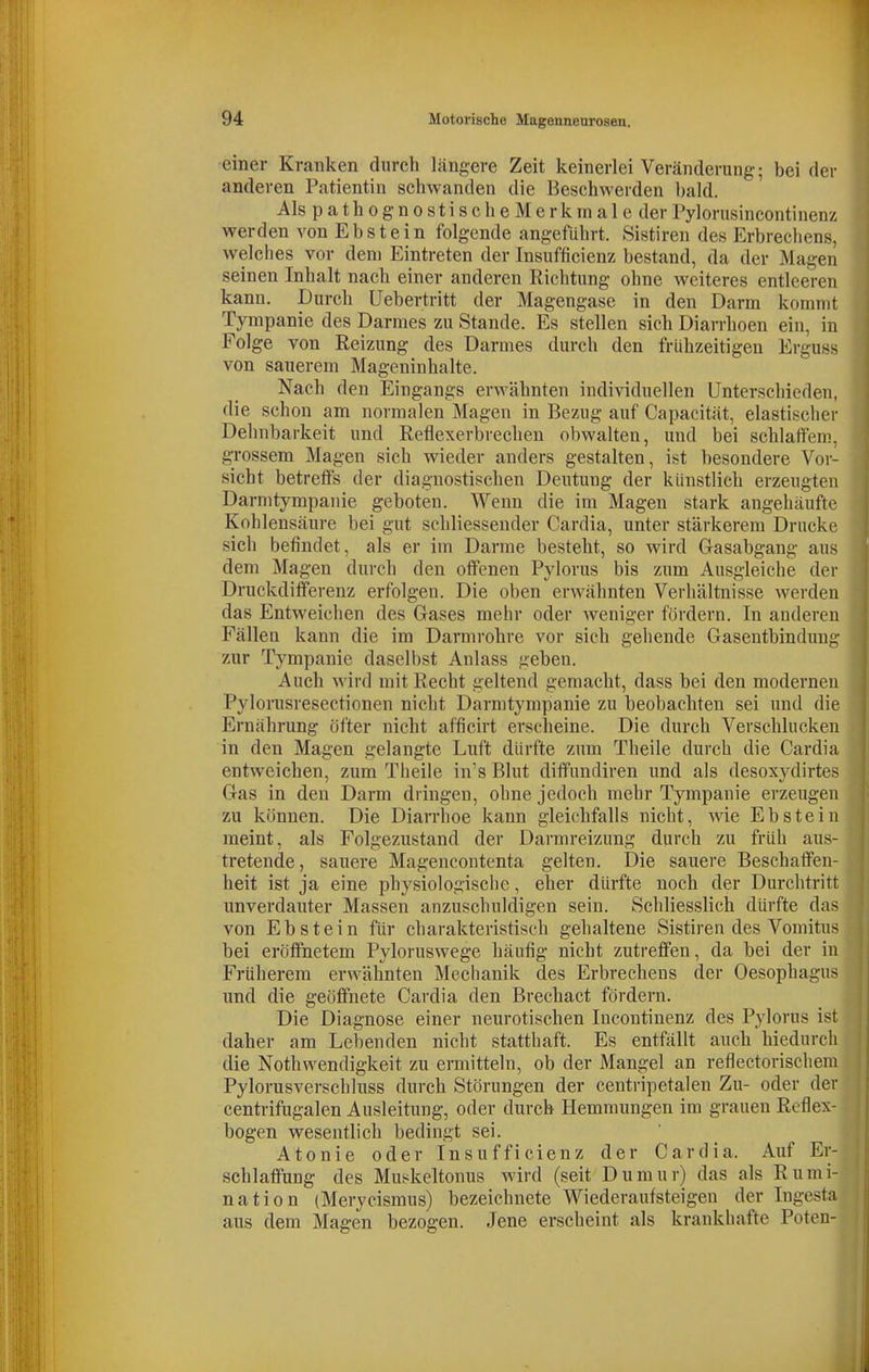 einer Kranken durch längere Zeit keinerlei Veränderung; bei der anderen Patientin schwanden die Beschwerden bald. AlspathognostischeMerkmale der Pylorusincontinenz werden von Ebstein folgende angeführt. Sistiren des Erbrechens, welches vor dem Eintreten der Insufficienz bestand, da der Magen seinen Inhalt nach einer anderen Richtung ohne weiteres entleeren kann. Durch Uebertritt der Magengase in den Darm kommt Tympanie des Darmes zu Stande. Es stellen sich Diarrhoen ein, in Folge von Reizung des Darmes durch den frühzeitigen Erguss von sauerem Mageninhalte. Nach den Eingangs erwähnten individuellen Unterschieden, die schon am normalen Magen in Bezug auf Capacität, elastischer Dehnbarkeit und Reflexerbrechen obwalten, und bei schlaffem, grossem Magen sich wieder anders gestalten, ist besondere Vor- sicht betreffs der diagnostischen Deutung der künstlich erzeugten Darmtympanie geboten. Wenn die im Magen stark angehäufte Kohl ensäure bei gut schliesseuder Cardia, unter stärkerem Drucke sich befindet, als er im Darme besteht, so wird G-asabgang aus dem Magen durch den offenen Pylorus bis zum Ausgleiche der Druckdifferenz erfolgen. Die oben erwähnten Verhältnisse werden das Entweichen des Gases mehr oder weniger fördern. In anderen Fällea kann die im Darmrohre vor sich gehende Gasentbindung zur Tympanie daselbst Anlass geben. Auch wird mit Recht geltend gemacht, dass bei den modernen Pylorusresectionen nicht Darmtympanie zu beobachten sei und die Ernährung öfter nicht afficirt erscheine. Die durch Verschlucken in den Magen gelangte Luft dürfte zum Theile durch die Cardia entweichen, zum Theile in's Blut diffundiren und als desoxydirtes Gas in den Darm dringen, ohne jedoch mehr Tympanie erzeugen zu können. Die Diarrhoe kann gleichfalls nicht, \yie Ebstein raeint, als Folgezustand der Darmreizung durch zu früh aus- tretende, sauere Magencontenta gelten. Die sauere Beschaffen- heit ist ja eine physiologische, eher dürfte noch der Durchtritt unverdauter Massen anzuschuldigen sein. Schliesslich dürfte das von Ebstein für charakteristisch gehaltene Sistiren des Vomitus bei eröffnetem Pyloruswege häufig nicht zutreffen, da bei der in Früherem erwähnten Mechanik des Erbrechens der Oesophagus und die geöffnete Cardia den Brechact fördern. Die Diagnose einer neurotischen Incontinenz des Pylorus ist daher am Lebenden nicht statthaft. Es entfällt auch hiedurch die Nothwendigkeit zu ermitteln, ob der Mangel an reflectorischem Pylorusverschluss durch Störungen der centripetalen Zu- oder der centrifugalen Ausleitung, oder durch Hemmungen im grauen Reflex- bogen wesentlich bedingt sei. Atonie oder Insufficienz der Cardia. Auf Er- schlaffung des Muskcltonus wird (seit Dumur) das als Rumi- nation (Merycismus) bezeichnete Wiederaufsteigen der Ingesta aus dem Magen bezogen. Jene erscheint als krankhafte Poten-