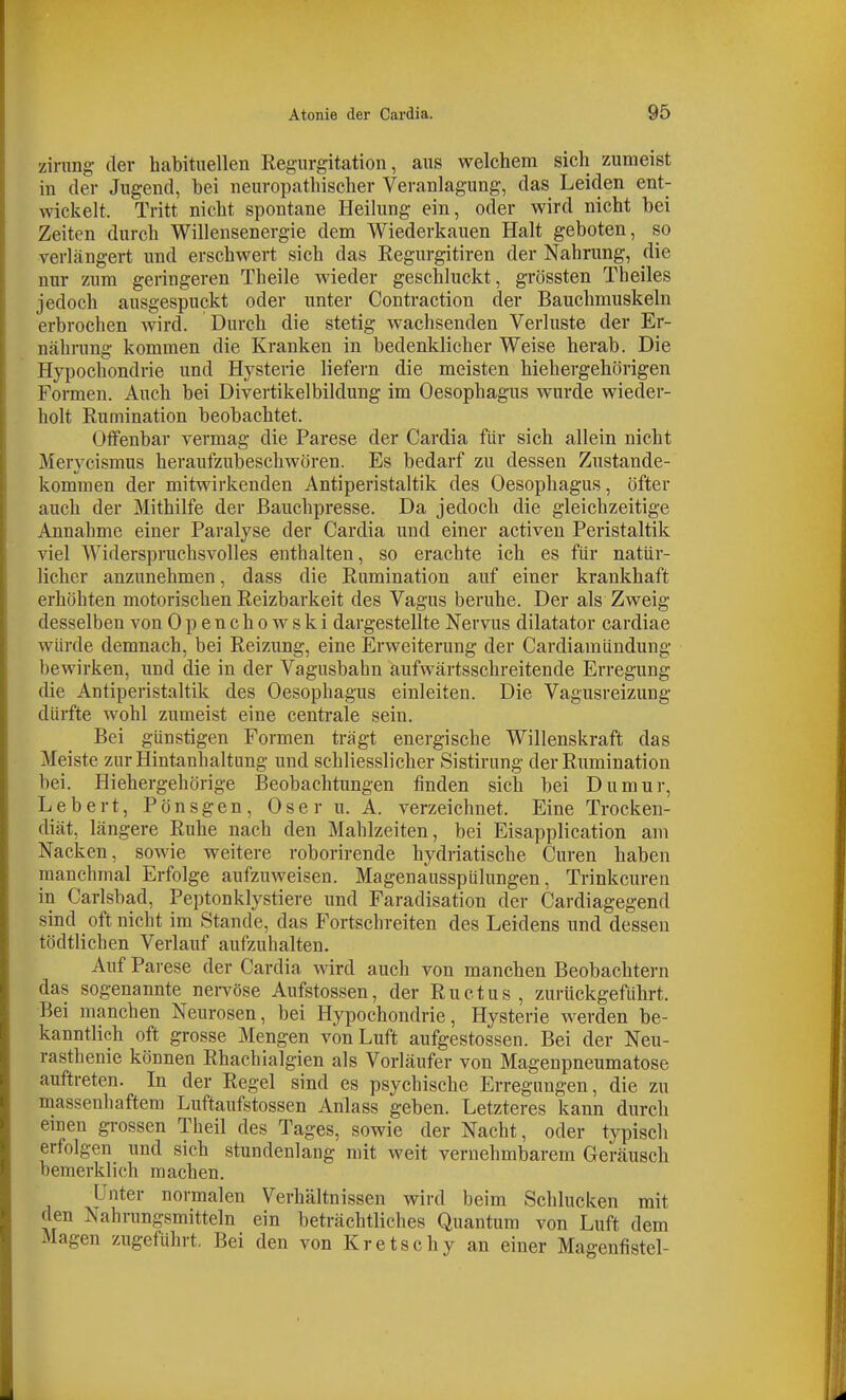 zining- der habituellen Regurgitation, aus welchem sich zumeist in der Jugend, bei neuropathischer Veranlagung, das Leiden ent- wickelt. Tritt nicht spontane Heilung ein, oder wird nicht bei Zeiten durch Willensenergie dem Wiederkauen Halt geboten, so verlängert und erschwert sich das Regurgitiren der Nahrung, die nur zum geringeren Theile wieder geschluckt, grössten Theiles jedoch ausgespuckt oder unter Contraction der Bauchmuskeln erbrochen wird. Durch die stetig wachsenden Verluste der Er- nährung kommen die Kranken in bedenklicher Weise herab. Die Hypochondrie und Hysterie liefern die meisten hiehergehörigen Formen. Auch bei Divertikelbildung im Oesophagus wurde wieder- holt Rumination beobachtet. Offenbar vermag die Parese der Cardia für sich allein nicht Mervcismus heraufzubeschwören. Es bedarf zu dessen Zustande- kommen der mitwirkenden Antiperistaltik des Oesophagus, öfter auch der Mithilfe der ßauchpresse. Da jedoch die gleichzeitige Annahme einer Paralyse der Cardia und einer activen Peristaltik viel Widerspruchsvolles enthalten, so erachte ich es für natür- licher anzunehmen, dass die Rumination auf einer krankhaft erhöhten motorischen Reizbarkeit des Vagus beruhe. Der als Zweig desselben von Openchowski dargestellte Nervus dilatator cardiae würde demnach, bei Reizung, eine Erweiterung der Cardiamündung bewirken, und die in der Vagusbahn aufwärtsschreitende Erregung die Antiperistaltik des Oesophagus einleiten. Die Vagusreizung dürfte wohl zumeist eine centrale sein. Bei günstigen Formen trägt energische Willenskraft das Meiste zur Hintanhaltung und schliesslicher Sistirung der Rumination bei. Hiehergehörige Beobachtungen finden sich bei Dumur, Lebert, Pönsgen, Oser u. A. verzeichnet. Eine Trocken- diät, längere Ruhe nach den Mahlzeiten, bei Eisapplication am Nacken, sowie weitere roborirende hydriatische Curen haben manchmal Erfolge aufzuweisen. Magenausspülungen, Trinkcuren in Carlsbad, Peptonklystiere und Faradisation der Cardiagegend sind oft nicht im Stande, das P'ortschreiten des Leidens und dessen tödtlichen Verlauf aufzuhalten. Auf Parese der Cardia wird auch von manchen Beobachtern das sogenannte nervöse Aufstossen, der Ructus , zurückgeführt. Bei manchen Neurosen, bei Hypochondrie, Hysterie werden be- kanntlich oft grosse Mengen von Luft aufgestossen. Bei der Neu- rasthenie können Rhachialgien als Vorläufer von Magenpneumatose auftreten. In der Regel sind es psychische Erregungen, die zu massenhaftem Luftaufstossen Anlass geben. Letzteres kann durch einen gi-ossen Theil des Tages, sowie der Nacht, oder typisch erfolgen und sich stundenlang mit weit vernehmbarem Geräusch bemerklich machen. Unter normalen Verhältnissen wird beim Schlucken mit den Nahrungsmitteln ein beträchtliches Quantum von Luft dem Magen zugeführt. Bei den von Kretschy an einer Magenfistel-