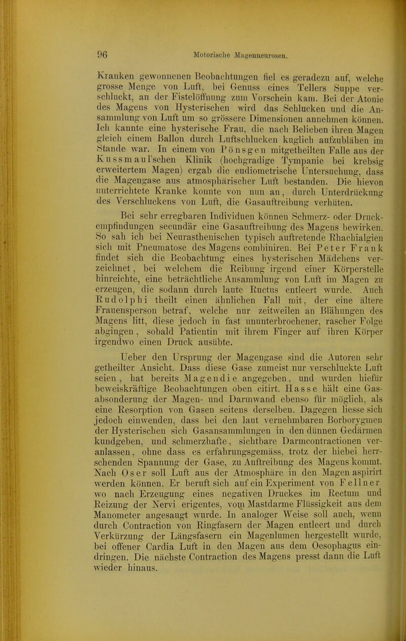 Kranken {gewonnenen Beobachtungen fiel es geradezu auf, welche grosse Menge von Luft, bei flenuss eines Tellers Suppe ver- schluckt, an der Fistelöffnung zum Vorschein kam. Bei der Atonie des Magens von Hysterischen wird das Schlucken und die An- sammlung von Luft um so grössere Dimensionen annehmen können. Ich kannte eine hysterische Frau, die nach Belieben ihren Magen gleich einem Ballon durch Luftschlucken kuglich aufzublähen im Stande war. In einem von Pönsgen mitgetheilten Falle aus der Kussmaul'schen Klinik (hochgradige Tympanie bei krebsig erweitertem Magen) ergab die eudiometrische Untersuchung, dass die Magengase aus atmosphärischer Luft bestanden. Die hievon unterrichtete Kranke konnte von nun an, durch Unterdrückung des Verschluckens von Luft, die Gasauftreibung verhüten. Bei sehr erregbaren Individuen können Schmerz- oder Druck- empfindungen secundär eine Gasauftreibung des Magens bewirken. So sah ich bei Neurasthenischen typisch auftretende Rhachialgien sich mit Pneumatose des Magens combiniren. Bei Peter Frank findet sich die Beobachtung eines hysterischen Mädchens ver- zeichnet , bei welchem die Reibung irgend einer Köiperstelle hinreichte, eine beträchtliche Ansammlung von Luft im Magen zu erzeugen, die sodann durch laute Ructus entleert wurde. Auch Rudolphi theilt einen ähnlichen Fall mit, der eine ältere Frauensperson betraf, welche nur zeitweilen an Blähungen des Magens litt, diese jedoch in fast ununterbrochener, rascher Folge abgingen, sobald Patientin mit ihrem Finger auf ihren Körper irgendwo einen Druck ausübte. Ueber den Ursprung der Magengase sind die Autoren sehr getheilter Ansicht. Dass diese Gase zumeist nur verschluckte Luft seien, hat bereits Magen die angegeben, und wurden hiefür beweiskräftige Beobachtungen oben citirt. Hasse hält eine Gas- absonderung der Magen- und Darmwaud ebenso für möglich, als eine Resorption von Gasen seitens derselben. Dagegen Hesse sich jedoch einwenden, dass bei den laut vernehmbaren Borborygmen der Hysterischen sich Gasansammlungen in den dünnen Gedärmen kundgeben, und schmerzhafte, sichtbare Darmcontractionen ver- anlassen, ohne dass es erfahrungsgemäss, trotz der hiebei herr- schenden Spannung der Gase, zu Auftreibung des Magens kommt. Nach 0 s e r soll Luft aus der Atmosphäre in den Magen aspirirt werden können. Er beruft sich auf ein Experiment von Fe Huer Avo nach Erzeugung eines negativen Druckes im Rectum und Reizung der Nervi erigentes, voxn Mastdarme Flüssigkeit aus dem Manometer angesaugt wurde. In analoger Weise soll auch, wenn durch Contraction von Riugfasern der Magen entleert und durch Verkürzung der Längsfasern ein Magenlumen hergestellt wurde, bei offener Cardia Luft in den Magen aus dem Oesophagus ein- dringen. Die nächste Contraction des Magens presst dann die Luft wieder hinaus.