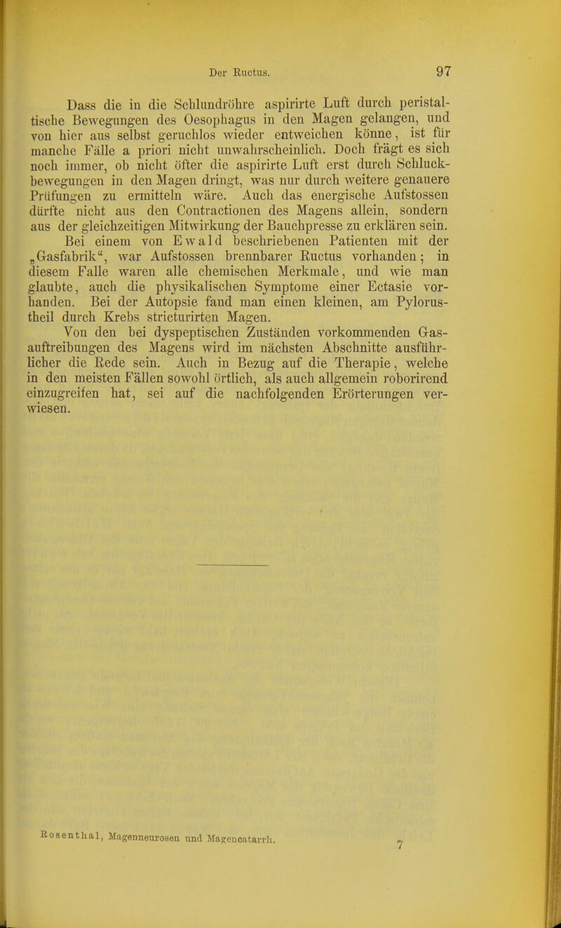 Dass die in die Schlundrölive aspirirte Luft durch peristal- tische Bewegungen des Oesophagus in den Magen gelangen, und von hier aus selbst geruchlos wieder entweichen könne, ist für manche Fälle a priori nicht unwahrscheinlich. Doch fragt es sich noch immer, ob nicht öfter die aspirirte Luft erst durch Schluck- bewegungen in den Magen dringt, was nur durch weitere genauere Prüfungen zu ermitteln wäre. Auch das energische Aufstossen dürfte nicht aus den Contractionen des Magens allein, sondern aus der gleichzeitigen Mitwirkung der Bauchpresse zu erklären sein. Bei einem von Ewald beschriebenen Patienten mit der „Gasfabrik, war Aufstossen brennbarer Ructus vorhanden; in diesem Falle waren alle chemischen Merkmale, und wie man glaubte, auch die physikalischen Symptome einer Ectasie vor- handen. Bei der Autopsie fand man einen kleinen, am Pylorus- theil durch Krebs stricturirten Magen. Von den bei dyspeptischen Zuständen vorkommenden Gras- auftreibungen des Magens wird im nächsten Abschnitte ausführ- licher die Rede sein. Auch in Bezug auf die Therapie, welche in den meisten Fällen sowohl örtlich, als auch allgemein roborirend einzugreifen hat, sei auf die nachfolgenden Erörterungen ver- wiesen. oaentlial, Magenneurosen und MaKcnoatarrh. 7