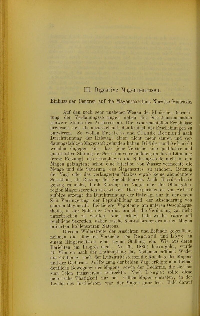III. Digestiye Magenneuroseu. Einfluss der Oentren auf die Magensecretion, Nervöse G-astroxie. Auf den noch sehr unebenen Wegen der klinischen Betrach- tung der Verdauungsstörungen geben die Secretionsanomalica schwere Steine des Anstosses ab. Die experimentellen Ergebnisse erwiesen sich als unzureichend, den Knäuel der Erscheinungen zu entwirren. So wollen Frerichs und Claude Bernard nach Durchtrennung der Halsvagi einen nicht mehr sauren und ver- dauungsfähigen Magensaft gefunden haben. B i d d e r und S c h m i d t wenden dagegen ein, dass jene Versuche eine qualitative und quantitative Störung der Secretion verschuldeten, da durch Lähmung (recte Reizung) des Oesophagus die Nahrungsstotfe nicht in den Magen gelangten; schon eine Injection von Wasser vermochte die Menge und die Säuerung des Magensaftes zu erhöhen. Reizung der Vagi oder des verlängerten Markes ergab keine abundantere Secretion, als Reizung der Speichelnerven. Auch Heidenhain gelang es nicht, durch Reizung des Vagus oder der Oblongaten- region Magensecretion zu erwirken. Den Experimenten von Schiff zufolge erzeugt die Durchtrennuug der Halsvagi nur in der ersten Zeit Verringerung der Pepsinbildung und der Absonderung von saurem Magensaft. Bei tieferer Vagotomie am unteren Oesophagus- theile, in der Nähe der Cardia, braucht die Verdauung gar nicht unterbrochen zu werden. Auch erfolgt bald wieder saure und reichliche Secretion, daher rasche Neutralisirung des in den Magen injicirten kohlensauren Natrons. Diesem Widerstreite der Ansichten und Befunde gegenüber, nehmen die jüngsten Versuche von Regnard und Loye an einem Hingerichteten eine eigene Stellung ein. Wie aus deren Berichten (im Progres mM., Nr. 29, 1885) hervorgeht, wurde 45 Minuten nach der Enthauptung das Abdomen eröfihet. Weder die Eröffnung, noch der Luftzutritt störten die Ruhelage des Magens und der Gedärme. Auf Reizung der beiden Vagi erfolgte unmittelbar deutliche Bewegung des Magens, sowie der Gedärme, die sich bis zum Colon transversum erstreckte. Nach Longet sollte diese motorische Thätigkeit nur bei vollem Magen eintreten, in der Leiche des Justiiicirten war der Magen ganz leer. Bald darauf