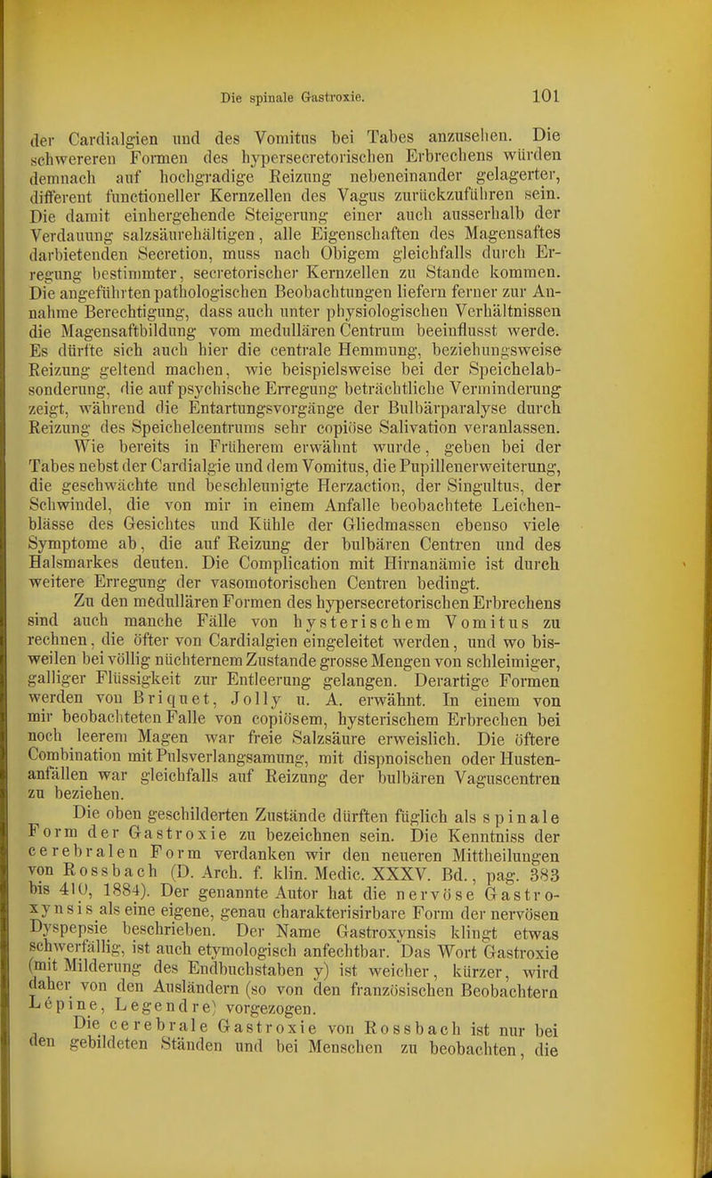 der Cardialgien und des Vomitus bei Tabes anzuseilen. Die schwereren Formen des hypersecretorischen Erbrechens würden demnach auf hochgradige Reizung nebeneinander gelagerter, different functioneller Kernzellen des Vagus zurückzuführen sein. Die damit einhergehende Steigerung einer auch ausserhalb der Verdauung salzsäurehältigen, alle Eigenschaften des Magensaftes darbietenden Secretion, muss nach Obigem gleichfalls durch Er- regung bestimmter, secretorischer Kernzellen zu Stande kommen. Die angeführten pathologischen Beobachtungen liefern ferner zur An- nahme Berechtigung, dass auch unter physiologischen Verhältnissen die Magensaftbildung vom medullären Centrum beeinflusst werde. Es dürfte sieh auch hier die centrale Hemmung, beziehungsweise Reizung geltend machen, wie beispielsweise bei der Speichelab- sonderung, die auf psychische Erregung beträchtliche Verininderang zeigt, während die Entartungsvorgänge der Bulbärparalyse durch Reizung des Speichelcentrums sehr copiöse Salivation veranlassen. Wie bereits in Früherem erwähnt wurde, geben bei der Tabes nebst der Cardialgie und dem Vomitus, die Pupillenerweiterung, die geschwächte und beschleunigte Herzaction, der Singultus, der Schwindel, die von mir in einem Anfalle beobachtete Leichen- blässe des Gesichtes und Kühle der Gliedmassen ebenso viele Symptome ab, die auf Reizung der bulbären Centren und des Halsmarkes deuten. Die Complication mit Hirnanämie ist durch weitere Erregung der vasomotorischen Centren bedingt. Zu den medullären Formen des hypersecretorischen Erbrechens sind auch manche Fälle von hysterischem Vomitus zu rechnen, die öfter von Cardialgien eingeleitet werden, und wo bis- weilen bei völlig nüchternem Zustande grosse Mengen von schleimiger, galliger Flüssigkeit zur Entleerung gelangen. Derartige Formen werden von Briquet, Jolly u. A. erwähnt. In einem von mir beobachteten Falle von copiösem, hysterischem Erbrechen bei noch leerem Magen war freie Salzsäure erweislich. Die öftere Combination mitPulsverlangsamung, mit dispnoischen oder Husten- anfällen war gleichfalls auf Reizung der bulbären Vaguscentren zu beziehen. Die oben geschilderten Zustände dürften füglich als spinale Form der Gastroxie zu bezeichnen sein. Die Kenntniss der cerebralen Form verdanken wir den neueren Mittheilungen von Rossbach (D. Arch. f. klin. Medic. XXXV. Bd., pag. 383 bis 410, 1884). Der genannte Autor hat die nervöse Gastro- xynsis als eine eigene, genau charakterisirbare Form der nervösen Dyspepsie beschrieben. Der Name Gastroxvnsis klingt etwas schwerfällig, ist auch etymologisch anfechtbar. Das Wort Gastroxie (mit Milderung des Endbuchstaben y) ist weicher, kürzer, wird daher von den Ausländern (so von den französischen Beobachtern Lepine, Legendre) vorgezogen. Die cerebrale Gastroxie von Rossbach ist nur bei den gebildeten Ständen und bei Menschen zu beobachten, die