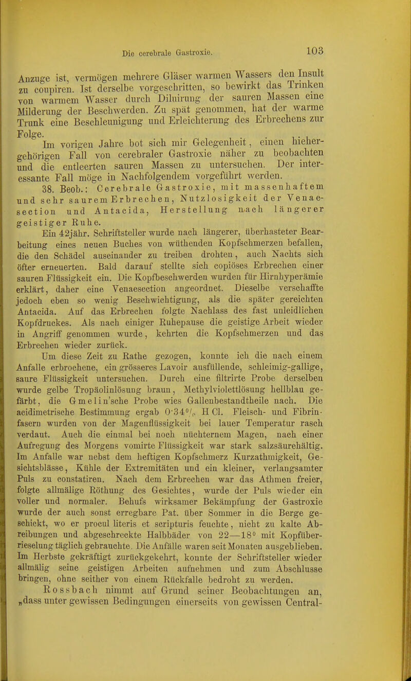 Anzüge ist, vermögen melirere Gläser warmen Wassers den Insult zu coupiren. Ist derselbe vorgeschritten, so bewirkt das Trinken von warmem Wasser durch Diluirung der sauren Massen eine Milderung der Beschwerden. Zu spät genommen, hat der warme Trunk eine Beschleunigung und Erleichterung des Erbrechens zur Folge. , . . -. , Im vorigen Jahre bot sich mir Gelegenheit, einen hieher- gehörigen Fall von cerebraler Gastroxie näher zu beobachten und die entleerten sauren Massen zu untersuchen. Der inter- essante Fall möge in Nachfolgendem vorgeführt werden. 38. Beob.: Cerebrale Gastroxie, mit massenhaftem und sehr saurem Erbrechen, Nutzlosigkeit der Venae- section und Autacida, Herstellung u-ach längerer geistiger Ruhe. Ein 42jähr. Schriftsteller wurde nach längerer, überhasteter Bear- beitung eines neuen Buches von wüthenden Kopfsehmerzen hefallen, die den Schädel auseinander zu treiben drohten, auch Nachts sich öfter erneuerten. Bald darauf stellte sich copiöses Erbrechen einer sauren Flüssigkeit ein. Die Kopfbeschwerden wurden für Hirnhyperämie erklärt, daher eine Venaesection angeordnet. Dieselbe verschaffte jedoch eben so wenig Beschwichtigung, als die später gereichten Antacida. Auf das Erbrechen folgte Nachlass des fast unleidlichen Kopfdruckes. Als nach einiger Euhepause die geistige Arbeit wieder in Angriff genommen wurde, kehrten die Kopfschmerzen und das Erbrechen wieder zurück. Um diese Zeit zu Rathe gezogen, konnte ich die nach einem Anfalle erbrochene, ein grösseres Lavoir ausfüllende, schleimig-gallige, saure Flüssigkeit untersuchen. Durch eine filtrirte Probe derselben wurde gelbe Tropäolinlösuug braun, Methylviolettlösung hellblau ge- färbt, die Gmelin'sche Probe wies Gallenbestandtheile nach. Die acidimetrische Bestimmung ergab 0'34<'/p HCl. Fleisch- und Fibrin- fasern wurden von der Magenflüssigkeit bei lauer Temperatur rasch verdaut. Auch die einmal bei noch nüchternem Magen, nach einer Aufregung des Morgens vomirte Flüssigkeit war stark salzsäurehältig. Im Anfalle war nebst dem heftigen Kopfschmerz Kurzathmigkeit, Ge- sichtsblässe, Kühle der Extremitäten und ein kleiner, verlangsamter Puls zu constatiren. Nach dem Erbrechen war das Athmen freier, folgte allmälige Röthung des Gesichtes, wxu'de der Puls wieder ein voller und normaler. Behufs wirksamer Bekämpfung der Gastroxie wurde der auch sonst ei'regbare Pat. über Sommer in die Berge ge- Bchickt, wo er procul Uteris et scripturis feuchte, nicht zu kalte Ab- reibungen und abgeschreckte Halbbäder von 22—18° mit Kopfüber- rieselung täglich gebrauchte. Die Anfälle waren seit Monaten ausgeblieben. Im Herbste gekräftigt zurückgekehrt, konnte der Schriftsteller wieder allmälig seine geistigen Arbeiten aufnehmen und zum Abschlüsse bringen, ohne seither von einem Rückfalle bedroht zu werden. Rossbach nimmt auf Grund seiner Beobachtungen an, „dass unter gewissen Bedingungen einerseits von gewissen Central-