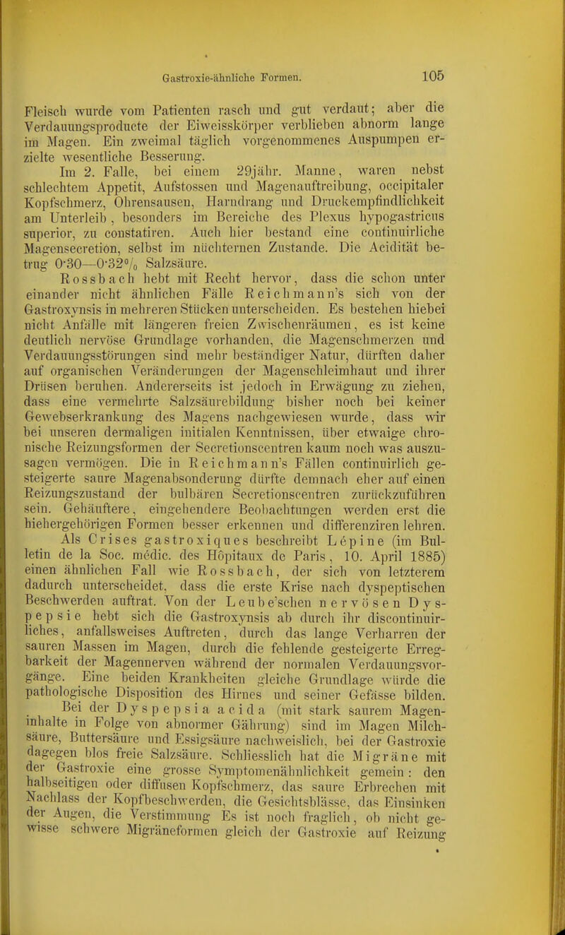 Fleisch wurde vom Patienten rasch und gut verdaut; aber die Verdauungsproducte der Eivveisskörper verblieben abnorm lange im Magen. Ein zweimal täglich vorgenommenes Auspumpen er- zielte wesentliche Besserung. Im 2. Falle, bei einem 29jälir. Manne, waren nebst schlechtem Appetit, Aufstossen und Magenauftreibung, occipitaler Kopfschmerz, Ohrensausen, Harndrang und Druckempfindlichkeit am Unterleib , besonders im Bereiche des Plexus hypogastricus superior, zu constatiren. Auch hier bestand eine continuirliche Magensecretion, selbst im nüchternen Zustande. Die Acidität be- trug 0-30—O-320/o Salzsäure. R 0 s s b a c h hebt mit Recht hervor, dass die schon unter einander nicht ähnlichen Fälle Reichmann's sieh von der Oastroxvnsis in mehreren Stücken unterscheiden. Es bestehen hiebei nicht Anfälle mit längeren freien Zwischenräumen, es ist keine deutlich nervöse Grundlage vorhanden, die Magenschmerzen und Verdauungsstörungen sind mehr bestfindiger Natur, dürften daher auf organischen Veränderungen der Magenschleimhaut und ihrer Drüsen beruhen. Andererseits ist jedoch in Erwägung zu ziehen, dass eine vermehrte Salzsäurebildung bisher noch bei keiner Gewebserkrankung des Magens nachgewiesen wurde, dass wir bei unseren dermaligen initialen Kenntnissen, über etwaige chro- nische Reizungsformen der Secretionscentren kaum noch was auszu- sagen vermögen. Die in Reichmann's Fällen continuirlich ge- steigerte saure Magenabsonderung dürfte demnach eher auf einen Reizungszustand der bulbären Secretionscentren zurückzuführen sein. Gehäuftere, eingehendere Beobachtungen werden erst die hiehergehörigen Formen besser erkennen und differenziren lehren. Als Crises gastroxiques beschreibt Lepine (im Bul- letin de la Soc. medic. des Hopitaux de Paris, 10. April 1885) einen ähnlichen Fall wie Rossbach, der sich von letzterem dadurch unterscheidet, dass die erste Krise nach dyspeptischen Beschwerden auftrat. Von der L e u b e'schen nervösen Dys- pepsie hebt sich die Gastroxynsis ab durch ihr discontinuir- liches, anfallsweises Auftreten, durch das lange Verharren der sauren Massen im Magen, durch die fehlende gesteigerte Erreg- barkeit der Magennerven während der normalen Verdauungsvor- gänge. Eine beiden Krankheiten gleiche Grundlage würde die pathologische Disposition des Hirnes und seiner Gefässe bilden. Bei der D y s p e p s i a a c i d a (mit stark saurem Magen- mhalte in Folge von abnormer Gährung) sind im Magen Milch- säure, Buttersäure und Essigsäure nachweislich, bei der Gastroxie dagegen blos freie Salzsäure. Schliesslich hat die Migräne mit der Gastroxie eine grosse Symptomenähnlichkeit gemein: den halbseitigen oder diffusen Kopfschmerz, das saure Erbrechen mit Nachlass der Kopfbeschwerden, die Gesichtsblässe, das Einsinken der Augen, die Verstimmung Es ist noch fraglich, ob nicht ge- wisse schwere Migräneformen gleich der Gastroxie auf Reizung