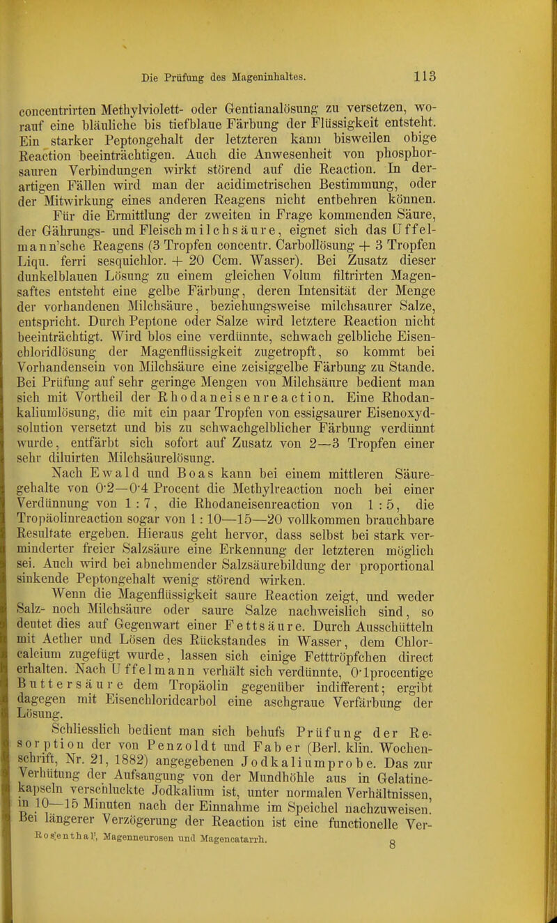 concentrirten Metliylviolett- oder Gentianalösimg- zu versetzen, wo- rauf eine bläuliche bis tiefblaue Färbung der Flüssigkeit entsteht. Ein starker Peptongehalt der letzteren kmn bisweilen obige Reaction beeinti-ächtigen. Auch die Anwesenheit A^on phosphor- sauren Verbindungen wirkt störend auf die Reaction. In der- artigen Fällen wird man der acidimetrischen Bestimmung, oder der Mitwirkung eines anderen Reagens nicht entbehren können. Für die Eimittlung der zweiten in Frage kommenden Säure, der Grährungs- und Fleischmilchsäure, eignet sich das (Jffel- raann'sche Reagens (3 Tropfen concentr. Carbollösung -f- 3 Tropfen Liqu. ferri sesquichlor. -|- 20 Ccm. Wasser). Bei Zusatz dieser dunkelblauen Lösung zu einem gleichen Volum filtrirten Magen- saftes entsteht eine gelbe Färbung, deren Intensität der Menge der vorhandenen Milchsäure, beziehungsweise milchsaurer Salze, entspricht. Durch Peptone oder Salze wird letztere Reaction nicht beeinträchtigt. Wird blos eine verdünnte, schwach gelbliche Eisen- chloridlösung der Magenflüssigkeit zugetropft, so kommt bei Vorhandensein von Milchsäure eine zeisiggelbe Färbung zu Stande. Bei Prüfung auf sehr geringe Mengen von Milchsäure bedient man sich mit Vortheil der Rhodaneisenreaction. Eine Rhodan- kaliumlösung, die mit ein paar Tropfen von essigsaurer Eisenoxyd- solution versetzt und bis zu schwachgelblicher Färbung verdünnt wurde, entfärbt sich sofort auf Zusatz von 2—3 Tropfen einer sehr diluirten Milchsäurelösung. Nach Ewald und Boas kann bei einem mittleren Säure- gehalte von 02—0-4 Procent die Methylreaction noch bei einer Verdünnung von 1:7, die Rhodaneisenreaction von 1:5, die Tropäolinreaction sogar von 1:10—15—20 vollkommen brauchbare Resultate ergeben. Hieraus geht hervor, dass selbst bei stark ver- minderter fi-eier Salzsäure eine Erkennung der letzteren möglich sei. Auch wird bei abnehmender Salzsäurebildung der proportional sinkende Peptongehalt wenig störend wken. Wenn die Magenflüssigkeit saure Reaction zeigt, und weder Salz- noch Milchsäure oder saure Salze nachweislich sind, so deutet dies auf Gegenwart einer Fettsäure. Durch Ausschütteln mit Aether und Lösen des Rückstandes in Wasser, dem Chlor- calcium zugefügt wurde, lassen sich einige Fetttröpfchen direct erhalten. Nach U ffelmann verhält sich verdünnte, O'lprocentige Butt er säure dem Tropäolin gegenüber inditferent; ergibt dagegen mit Eisenchloridcarbol eine aschgraue Verfärbung der Lösung. Schliesslich bedient man sich behufs Prüfung der Re- sorption der von P e n z o 1 d t und F a b e r (Berl. klin. Wochen- schrift, Nr. 21, 1882) angegebenen Jodkaliumprobe. Das zur Verhütung der Aufsaugung von der Mundhöhle aus in Gelatine- kapseln verscüluckte Jodkalium ist, unter normalen Verhältnissen, B Minuten nach der Einnahme im Speichel nachzuweisen! Bei längerer Verzögerung der Reaction ist eine functionelle Ver- Ros'enthal=, Magenneuroaen untl Magenoatarrh. g