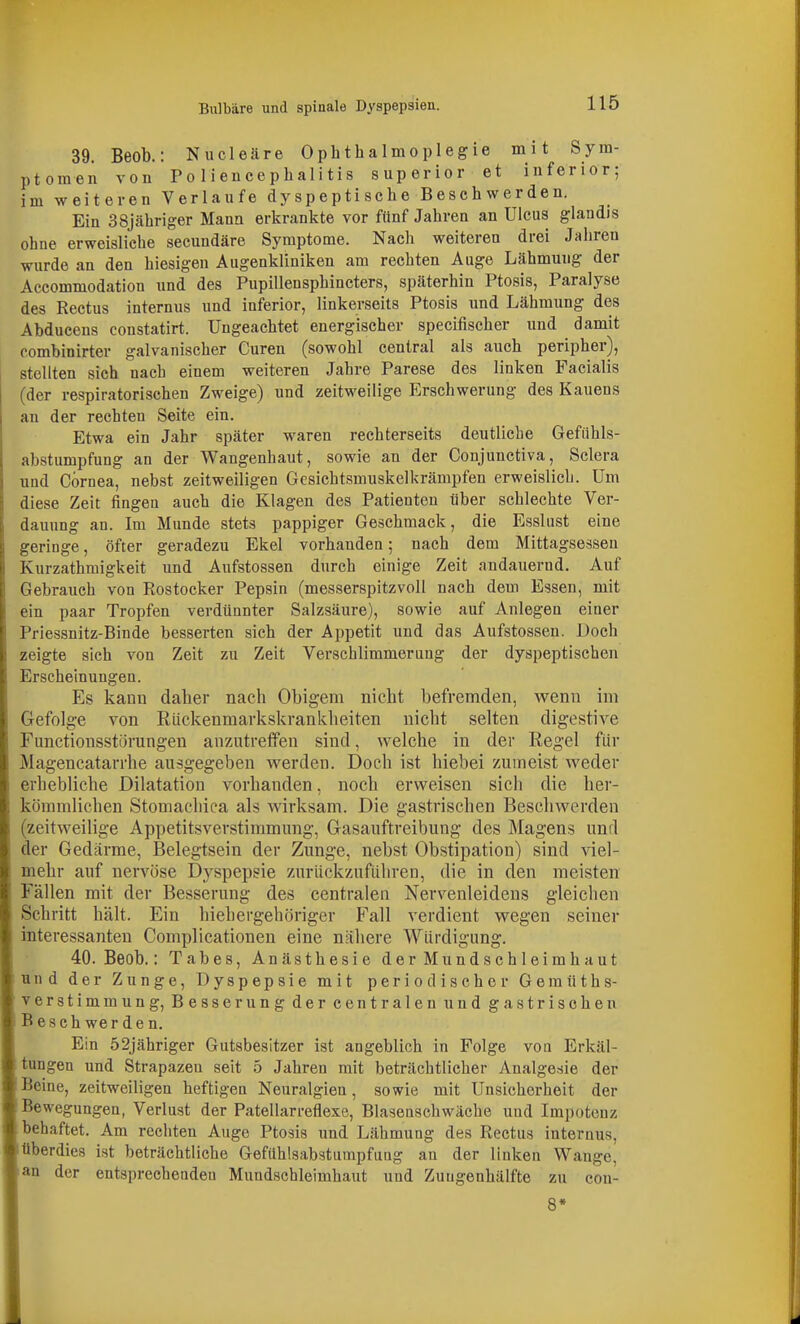Bulbäre und spinale Dyspepsien. 39. Beob.: Nucleäre Ophthalmoplegie mit Sym- ptomen von Po liencephalitis superior et inferior; im weiteren Verlaufe dy sp e pti seh e Besch w e r de n. Ein 38jähriger Mann erkrankte vor fünf Jahren an Ulcus glandis ohne erweisliche secundäre Symptome. Nach weiteren drei Jalireu wurde an den hiesigen Augenkliniken am rechten Auge Lähmung der Accommodation und des Pupillensphincters, späterhin Ptosis, Paralyse des Rectus internus und inferior, linkerseits Ptosis und Lähmung des Abducens constatirt. Ungeachtet energischer specifischer und damit combinirter galvanischer Curen (sowohl central als auch peripher), stellten sich nach einem weiteren Jahre Parese des linken Facialis (der respiratorischen Zweige) und zeitweilige Erschwerung des Kauens an der rechten Seite ein. Etwa ein Jahr später waren rechterseits deutliche Gefiihls- abstumpfung an der Wangenhaut, sowie an der Conjunctiva, Sclera und Cornea, nebst zeitweiligen Gesichtsmuskelkrämpfen erweislich. Um diese Zeit fingen auch die Klagen des Patienten über schlechte Ver- dauung an. Im Munde stets pappiger Geschmack, die Esslust eine geringe, öfter geradezu Ekel vorhanden; nach dem Mittagsessen Kurzathmigkeit und Aufstossen durch einige Zeit andauernd. Auf Gebrauch von Rostocker Pepsin (messerspitzvoll nach dem Essen, mit ein paar Tropfen verdünnter Salzsäure), sowie auf Anlegen einer Priessnitz-Binde besserten sich der Appetit und das Aufstossen. Doch zeigte sich von Zeit zu Zeit Verschlimmerung der dyspeptischen Erscheinungen. Es kann daher nach Obigem nicht befremden, wenn im Gefolge von Rückenmarkskrankheiten nicht selten digestive Functionsstörungen anzutreffen sind, welche in der Regel für Magencatarrhe ausgegeben werden. Doch ist hiebei zumeist weder erhebliche Dilatation vorhanden, noch erweisen sich die her- kömmlichen Stomacliica als wirksam. Die gastrischen Beschwerden (zeitweilige Appetitsverstimmiing, Gasauftreibung des Magens und der Gedärme, Belegtsein der Zunge, nebst Obstipation) sind viel- mehr auf nervöse Dyspepsie zurückzuführen, die in den meisten Fällen mit der Besserung des centralen Nervenleidens gleichen Schritt hält. Ein hiehergehöriger Fall verdient wegen seiner interessanten Complicationen eine nähere Würdigung. 40. Beob.: Tabes, Anästhesie der Mundschleimhaut und der Zunge, Dyspepsie mit periodischer Gemüths- verstimmung, Besserung der centralen und gastrischen Beschwerden. Ein 52jähriger Gutsbesitzer ist angeblich in Folge voa Erkäl- tungen und Strapazen seit 5 Jahren mit beträchtlicher Analgesie der Beine, zeitweiligen heftigen Neuralgien, sowie mit Unsicherheit der Bewegungen, Verlust der Patellarreflexe, Blasenschwäche und Impotenz behaftet. Am rechten Auge Ptosis und Lähmung des Rectus internus, überdies ist beträchtliche Gefilhlsabsturapfuug an der linken Wange, an der entsprechendeu Mundschleimhaut und Zuugenhälfte zu con- 8*