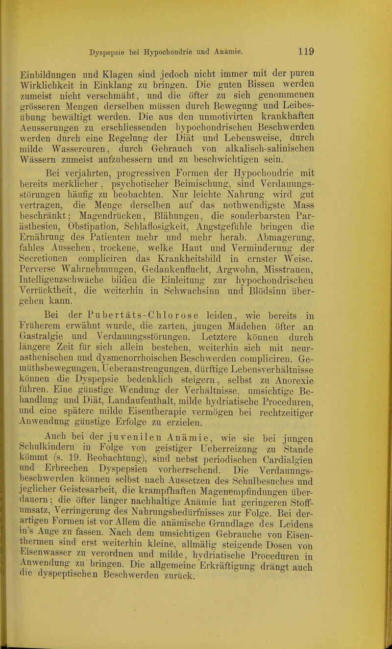 Einbildungen und Klagen sind jedoch nicht immer mit der puren Wirklichkeit in Einklang zu bringen. Die guten Bissen werden zumeist nicht verschmäht, und die öfter zu sich genommenen grösseren Mengen derselben müssen durch Bewegung und Leibes- iibung bewältigt werden. Die aus den unmotivirten krankhaften Aeusserungen zu erschliessenden liypochondrischen Beschwerden werden durch eine Regelung der Diät und Lebensweise, durch milde Wassercuren, durch Gebrauch von alkalisch-salinischen Wässern zumeist aufzubessern und zu beschwichtigen sein. Bei verjährten, progressiven Formen der Hypochondrie mit bereits merklicher , psychotischer Beimischung, sind Verdauungs- störungen häufig zu beobachten. Nur leichte Nahrung wird gut vertragen, die Menge derselben auf das nothwendigste Mass beschränkt; Magendrücken, Blähungen, die sonderbarsten Par- ästhesien, Obstipation, Schlaflosigkeit, Angstgefühle bringen die Ernährung des Patienten mehr und mehr herab. Abmagerung, fahles Aussehen, trockene, welke Haut und Verminderung der Secretionen compliciren das Krankheitsbild in ernster Weise. Perverse Wahrnehmungen, Gedankenfiucht, Argwohn, Misstrauen, Intelligenzschwäche bilden die Einleitung zur hypochondrischen Verrücktheit, die weiterhin in Schwachsinn und Blödsinn über- gehen kann. Bei der Pubertäts-Chlor ose leiden, wie bereits in Früherem erwähnt wurde, die zarten, jungen Mädchen öfter an Gastralgie und Verdauungsstörungen. Letztere können durch längere Zeit für sich allein bestehen, weiterhin sich mit neur- asthenischen und dysmenorrhoischen BeschAverden compliciren. Ge- müthsbewegungen, Ueberanstreugungen, dürftige Lebensverhältnisse können die Dyspepsie bedenklich steigern, selbst zu Anorexie führen. Eine günstige Wendung der Verhältnisse, umsichtige Be- handhing und Diät, Landaufenthalt, milde hydriatische Proceduren, und eine spätere milde Eisentherapie vermögen bei rechtzeitiger Anwendung günstige Erfolge zu erzielen. Auch bei der juvenilen Anämie, wie sie bei jungen Schulkindern in Folge von geistiger Ueberreizung zu Stande kömmt (s. 19. Beobachtung), sind nebst periodischen Cardialgien und Erbrechen Dyspepsien vorherrschend. Die Verdauungs- beschwerden können selbst nach Aussetzen des Schulbesuches und jeghcher Geistesarbeit, die krampfhaften Magenempfindungen über- dauern ; die öfter länger nachhaltige Anämie hat geringeren Stoflf- umsatz, Verringerung des Nahrungsbedürfnisses zur Folge. Bei der- artigen Formen ist vor Allem die anämische Grundlage des Leidens m s Auge zu fassen. Nach dem umsichtigen Gebrauche von Eisen- thennen sind erst weiterhin kleine, allmälig steigende Dosen von Kisenwasser zu verordnen und milde, hvdriatische Proceduren in Anwendung zu bringen. Die allgemeine Erkräftigung drängtauch die dyspeptischen Beschwerden zurück.