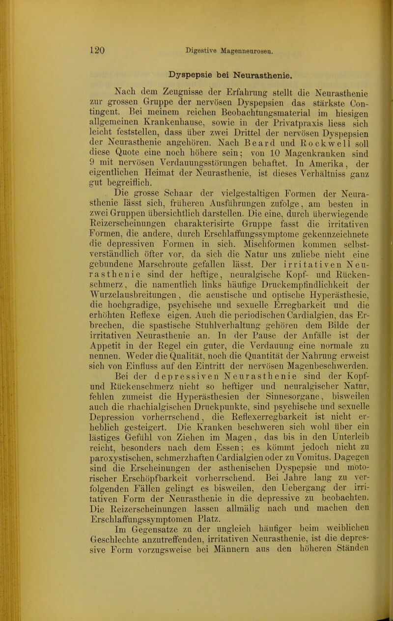 Dyspepsie bei Neurasthenie. Nach dem Zeugnisse der Erfahrung stellt die Neurasthenie zur grossen Gruppe der nervösen Dyspepsien das stärkste Con- tingent. Bei meinem reichen Beobachtungsmaterial im hiesigen allgemeinen Krankenhause, sowie in der Privatpraxis Hess sich leicht feststellen, dass über zwei Drittel der nervösen Dysi)epsien der Neurasthenie angehören. Nach Beard und Rockwell soll diese Quote eine noch höhere sein; von 10 Magenkranken sind 9 mit nervösen Verdauungsstörungen behaftet. In Amerika, der eigentlichen Heimat der Neurasthenie, ist dieses Verhältniss ganz gut begreiflich. Die grosse Schaar der vielgestaltigen Formen der Neura- sthenie lässt sich, früheren Ausfuhrungen zufolge, am besten in zwei Gruppen übersichtlich darstellen. Die eine, durch überwiegende Reizerscheinungen charakterisirte Gruppe fasst die irritativen Formen, die andere, durch Erschlatfungssymptome gekennzeichnete die depressiven Formen in sich. Mischformen kommen selbst- verständlich öfter vor, da sich die Natur uns zuliebe nicht eine gebundene Marschroute gefallen lässt. Der irritativen Neu- rasthenie sind der heftige, neuralgische Kopf- und Rücken- schmerz, die namentlich links häufige Druckempfindlichkeit der Wurzelausbreitungen, die acustische und optische Hyperästhesie, die hochgradige, psychische und sexuelle Erregbarkeit und die erhöhten Reflexe eigen. Auch die periodischen Cardialgien, das Er- brechen, die spastische Stuhlverhaltung gehören dem Bilde der irritativen Neurasthenie an. In der Pause der Anfälle ist der Appetit in der Regel ein guter, die Verdauung eine normale zu nennen. Weder die Qualität, noch die Quantität der Nahrung erweist sich von Einfluss auf den Eintritt der nervösen Magenbeschwerden. Bei der depressiven Neurasthenie sind der Kopf- und Rückenschmerz nicht so heftiger und neuralgischer Natur, fehlen zumeist die Hyperästhesien der Sinnesorgane, bisweilen auch die rhachialgischeu Druckpunkte, sind psychische und sexuelle Depression vorherrschend, die Reflexerregbarkeit ist nicht er- heblich gesteigert. Die Kranken beschweren sich wohl über ein lästiges Gefühl von Ziehen im Magen, das bis in den Unterleih reicht, besonders nach dem Essen; es kömmt jedoch nicht zu paroxystischen, schmerzhaften Cardialgien oder zu Vomitus. Dagegen sind die Erscheinungen der asthenischen Dyspepsie und moto- rischer Erschöpfbarkeit vorherrschend. Bei Jahre laug zu ver- folgenden Fällen gelingt es bisweilen, den Uebergang der irri- tativen Form der Neurasthenie in die depressive zu beobachten. Die Reizerscheinungen lassen allmälig nach und machen den Erschlaffungssymptomen Platz. Im Gegensatze zu der ungleich häufiger beim weibUclien Geschlechte anzutreffenden, irritativen Neurasthenie, ist die depres- sive Foi-m vorzugsweise bei Männern aus den höheren Ständen