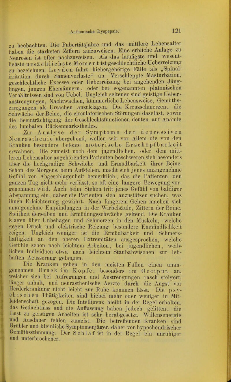 zu beobachten. Die Pubertätsjahre und das mittlere Lebensalter haben die stärksten Ziffern aufzuweisen. Eine erbliche Anlage zu Neurosen ist öfter nachzuweisen. Als das häufigste und wesent- lichste ursächlichsteMomentist geschlechtliche Ueberreizung zu bezeichnen. Leyden führt hiehergehörige Fälle als „Spiual- irritation durch Samenverluste an. Verschleppte Masturbation, geschlechtliche Excesse oder Ueberreizung bei angehenden Jüng- lingen, jungen Ehemännern, oder bei sogenannten platonischen Verhältnissen sind von Uebel. Ungleich seltener sind geistige Ueber- anstrengungen, Nachtwachen, kümmerliche Lebensweise, Gemüths- erregungen als Ursachen anzuklagen. Die Kreuzschmerzen, die Schwäche der Beine, die circulatorischen Störungen daselbst, sowie die Beeinträchtigung der Geschlechtsfunctionen deuten auf Anämie des lumbalen Eückenmarkstheiles. Zur Analyse der Symptome der depressiven Neurasthenie übergehend, wollen wir vor Allem die von den Kranken besonders betonte motorische Erschöpfbarkeit erwähnen. Die zumeist noch dem jugendlichen, oder dem mitt- leren Lebensalter angehörenden Patienten beschweren sich besonders über die hochgradige Schwäche und Ermüdbarkeit ihrer Beine. Schon des Morgens, beim Aufstehen, macht sich jenes unangenehme Gefühl von Abgeschlagenheit bemerklich, das die Patienten den ganzen Tag nicht mehr verlässt, so oft eine längere Bewegung vor- genommen wird. Auch beim Stehen tritt jenes Gefühl von baldiger Abspannung ein, daher die Patienten sich anzustützen suchen, was ihnen Erleichterung gewährt. Nach längerem Gehen machen sich unangenehme Empfindungen in der Wirbelsäule, Zittern der Beine, Steifheit derselben und Ermüdungsschwäche geltend. Die Kranken klagen über Unbehagen und Schmerzen in den Muskeln, welche gegen Druck und elektrische Reizung besondere Empfindlichkeit zeigen. Ungleich weniger ist die Ermüdbarkeit und Schmerz- haftigkeit an den oberen Extremitäten ausgesprochen, welche Gefühle schon nach leichtem Arbeiten, bei jugendlichen, weib- lichen Individuen etwa nach leichtem Staubabwischen zur leb- haften Aeusserung gelangen. Die Kranken geben in den meisten Fällen einen unan- genehmen Druck im Kopfe, besonders im Occiput, an, welcher sich bei Aufregungen und Ansti-engungen rasch steigert, länger anhält, und neurasthenische Aerzte durch die Angst vor Heixlerkrankung nicht leicht zur Ruhe kommen lässt. Die psy- chischen Thätigkeiten sind hiebei mehr oder weniger in Mit- leidenschaft gezogen. Die Intelligenz bleibt in der Regel erhalten, das Gedächtniss und die Auffassung haben jedoch gelitten, die Lust zu geistigen Arbeiten ist sehr herabgesetzt, Willensenergie und Ausdauer fehlen zumeist. Die betreffenden Kranken sind Grubler und kleinliche Symptomenjäger, daher von hypochondrischer Gemüthsstimmung. Der Schlaf ist in der Regel ein unruhiger und unterbrochener.