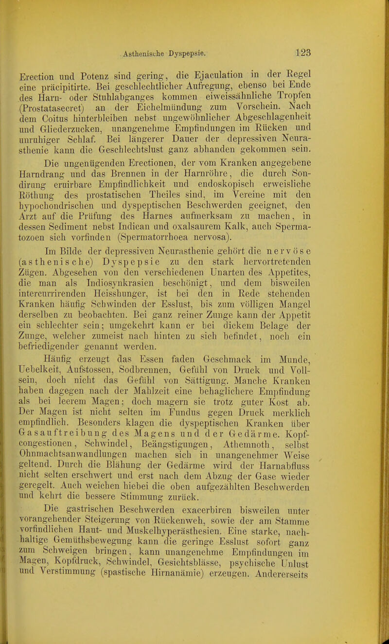 Erection und Potenz sind gering-, die Ejaciilation in der Regel eine präcipitirte. Bei gescblechtlicber Aufregung, ebenso bei Ende des Harn- oder Stublabganges kommen eiweissäbnlicbe Tropfen (Prostatasecret) an der Eicbelmündung zum Vorscbein. Nacb dem Coitus hinterbleiben nebst ungewöbnlicher Abgeschlagenbeit und Gliederzucken, unangenehme Empfindungen im Rücken und unruhiger Scblaf. Bei längerer Dauer der depressiven Neura- sthenie kann die Geschlecbtslust ganz abbanden gekommen sein. Die ungenügenden Erectionen, der vom Kranken angegebene Harndrang und das Brennen in der Harnröbre, die durcb Son- dirung eruirbare Empfindlicbkeit und endoskopiscb erweisliche Röthung des prostatiscben Tbeiles sind, im Vereine mit den bypochondriscben und dyspeptiscben Beschwerden geeignet, den Arzt auf die Prüfung des Harnes aufmerksam zu machen, in dessen Sediment nebst Indican und oxalsaurem Kalk, aucb Sperma- tozoen sich vorfinden (Spermatorrboea nervosa). Im Bilde der depressiven Neurasthenie gehört die nervöse (asthenische) Dyspepsie zu den stark hervortretenden Zügen. Abgesehen von den verschiedenen Unarten des Appetites, die man als Indiosynkrasien beschönigt, und dem bisweilen intercurrirenden Heisshunger, ist bei den in Rede stehenden Kranken häufig Schwinden der Esslust, bis zum völligen Mangel derselben zu beobachten. Bei ganz reiner Zunge kann der Appetit ein schlechter sein; umgekehrt kann er bei dickem Belage der Zunge, welcher zumeist nach hinten zu sich befindet, noch ein befriedigender genannt werden. Häufig erzeugt das Essen faden Geschmack im Munde, Uebelkeit, Äufstossen, Sodbrennen, Gefühl von Druck und Voll- sein, doch nicht das Gefühl von Sättigung. Manche Kranken haben dagegen nach der Mahlzeit eine behaglichere Empfindung als bei leerem Magen; doch magern sie trotz guter Kost ab. Der Magen ist nicht selten im Fundus gegen Druck merklich empfindlich. Besonders klagen die dyspeptischen Kranken über G a s a u f t r e i b u n g des Magens und der Gedärme. Kopf- congestionen, Schwindel, Beängstigungen, Atbemnoth, selbst Ohnmachtsanwandlungen machen sich in unangenehmer Weise geltend. Durch die Blähung der Gedärme wird der Harnabfluss nicht selten erschwert und erst nach dem Abzug der Gase wieder geregelt. Auch weichen biebei die oben aufgezählten Beschwerden und kehrt die bessere Stimmung zurück. Die gastrischen Beschwerden exacerbiren bisweilen unter vorangehender Steigerung von Rückenweh, sowie der am Stamme vorfindlichen Haut- und Muskelhyperästhesien. Eine starke, nach- haltige Gemüthsbewegung kann die geringe Esslust sofort ganz zum Schweigen bringen, kann unangenehme Empfindungen im Magen, Kopfdruck, Schwindel, Gesichtsblässe, psychische Unlust und Verstimmung (spastische Hirnanämie) erzeugen. Andererseits