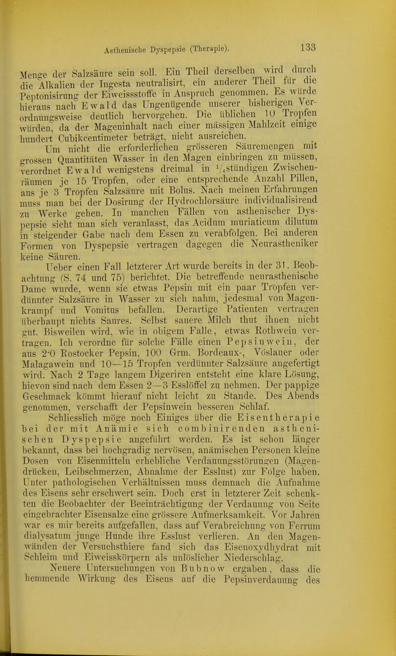 Menge der Salzsäure sein soll. Ein Theil derselben wird durcli die Alkalien der Ingesta neutralisirt, ein anderer Theil tur die Peptonisirung- der Eiweissstoffe in Ansprach genommen. Es wurde hieraus nach Ewald das Ungenügende unserer bisherigen Ver- ordnungsweise deutlich hervorgehen. Die üblichen 10 Iropten würden, da der Mageninhalt nach einer massigen Mahlzeit einige hundert Cubikcentimeter beträgt, nicht ausreichen. Um nicht die erforderlichen grösseren Säuremengen mit grossen Quantitäten Wasser in den Magen einbringen zu müssen, verordnet Ewald wenigstens dreimal in 1/4stündigen Zwischen- räumen je 15 Tropfen, oder eine entsprechende Anzahl Pillen, aus je 3 Tropfen Salzsäure mit Bolus. Nach meinen Erfahrungen muss man bei der Dosirung der Hydrochlorsäure individualisirend zu Werke gehen. In manchen Fällen von asthenischer Dys- pepsie sieht man sich veranlasst, das Acidum muriaticum dilutum in steigender Gabe nach dem Essen zu verabfolgen. Bei anderen Formen von Dyspepsie vertragen dagegen die Neurastheniker keine Säuren. Ueber einen Fall letzterer Art wurde bereits in der 31. Beob- achtung (S. 74 und 75) berichtet. Die betreffende neurasthenische Dame wurde, wenn sie etwas Pepsin mit ein paar Tröpfen ver- dünnter Salzsäure in Wasser zu sich nahm, jedesmal von Magen- krampf und Vomitus befallen. Derartige Patienten vertragen überhaupt nichts Saures. Selbst sauere Milch thut ihnen nicht gut. Bisweilen wird, wie in obigem Falle, etwas Rothwein ver- tragen. Ich verordne für solche Fälle einen Pepsin wein, der aus 2*0 Rostocker Pepsin, 100 Grm. Bordeaux-, Vöslauer oder Malagawein und 10—15 Tropfen verdünnter Salzsäure angefertigt v?ird. Nach 2 Tage langem Digeriren entsteht eine klare Lösung, hievon sind nach dem Essen 2—3 Esslöffel zu nehmen. Der pappige Geschmack kömmt hierauf nicht leicht zu Stande. Des Abends genommen, verschafft der Pepsinwein besseren Schlaf. Schliesslich möge noch Einiges über die E i s e n t h e r a p i e bei der mit Anämie sich combinir enden astheni- schen Dyspepsie angeführt werden. Es ist schon länger bekannt, dass bei hochgradig nervösen, anämischen Personen kleine Dosen von Eisenmitteln erhebliche Verdauungsstörungen (Magen- drücken, Leibschmerzen, Abnahme der Esslust) zur Folge haben. Unter pathologischen Verhältnissen muss demnach die Aufnahme des Eisens sehr erschwert sein. Doch erst in letzterer Zeit schenk- ten die Beobachter der Beeinträchtigung der Verdauung von Seite eingebrachter Eisensalze eine grössere Aufmerksamkeit. Vor Jahren war es mir bereits aufgefallen, dass auf Verabreichung von Ferrum junge Hunde ihre Esslust verlieren. An den Magen- wänden der Versuchsthiere fand sich das Eisenoxydhydrat mit Schleim und Eiweisskörpern als unlöslicher Niederschlag. Neuere Untersuchungen von B u b n 0 w ergaben , dass die hemmende Wirkung des Eisens auf die Pepsinverdauung des