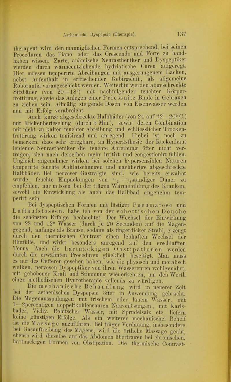 therapeut wird den mannigfaclien Formen entsprechend, bei seinen Proceduren das Piano oder das Crescendo und Forte zu hand- haben wissen. Zarte, anämische Neurastheniker und Dyspeptiker werden durch wärmeentziehende hydriatische Curen aufgeregt. Hier müssen temperirte Abreibungen mit ausgerungenem Lacken, nebst Aufenthalt in erfrischender Gebirgsluft, als allgemeine Roborantia vorangeschickt werden. Weiterhin werden abgeschreckte Sitzbäder (von 20—18'^) mit nachfolgender feuchter Körper- frottirung, sowie das Anlegen einer Pri essnitz-Binde in Gebrauch zu ziehen sein. Allmälig steigende Dosen von Eisenwasser werden nun mit Erfolg verabreicht. Auch kurze abgeschreckte Halbbäder (von 24 auf 22—20 C.) mit Rückenberieselung (durch 5 Min.), sowie deren Combination mit nicht zu kalter feuchter Abreibung und schliesslicher Trocken- frottirung wirken tonisirend und anregend. Hiebei ist noch zu bemerken, dass sehr erregbare, an Hyperästhesie der Rückenhaut leidende Neurastheniker die feuchte Abreibung öfter nicht ver- tragen, sich nach derselben mehr irritirt und congestionirt fühlen. Ungleich angenehmer wirken bei solchen hypersensiblen Naturen temperirte feuchte Abklatschungen und nachherige abgeschreckte Halljbäder. Bei nervöser Gastralgie sind, wie bereits erwähnt wurde, feuchte Einpackungen von ^'3—V4Stündiger Dauer zu empfehlen, nur müssen bei der trägen Wärmebildung des Kranken, sowohl die Einwicklung als auch das Halbbad angenehm tem- perirt sein. Bei dyspeptischen Formen mit lästiger Pneumatose und Luftaufstossen, habe ich von der schottischen Douche die schönsten Erfolge beobachtet. Der Wechsel der Einwirkung von 28 und 12» Wasser (durch je 20 Secunden) auf die Magen- gegend, anfangs als Brause, sodann als fingerdicker Strahl, erzeugt durch den thermischen Contrast einen lebhaften Wechsel der Blutfülle, und wirkt besonders anregend auf den erschlafften Tonus. Auch die hartnäckigen Obstipationen werden durch die erwähnten Proceduren glücklich beseitigt. Man muss es nur des Oefteren gesehen haben, wie die physisch und moralisch welken, nervösen Dyspeptiker von ihren Wassercuren wohlgenährt, mit gehobener Kraft und Stimmung wiederkehren, um den Werth einer methodischen Hydrotherapie vollends zu würdigen. Die mechanische Behandlung wird in neuerer Zeit bei der asthenischen Dyspepsie öfter in Anwendung gebracht. Die Magenausspülungen mit frischem oder lauem Wasser, mit 1—2percentigen doppeltkohlensauren Natronlösungen, mit Karls- bader, Vichy, Rohitscher Wasser, mit Sprudelsalz etc. liefern kerne günstigen Erfolge. Als ein weiterer mechanischer Behelf ist die Massage anzuführen. Bei träger Verdauung, insbesondere bei Gasauftreibung des Magens, wird die örtliche Massage geübt ebenso wird dieselbe auf das Abdomen übertragen bei chronischen' hartnäckigen Formen von Obstipation. Die thermische Contrast-