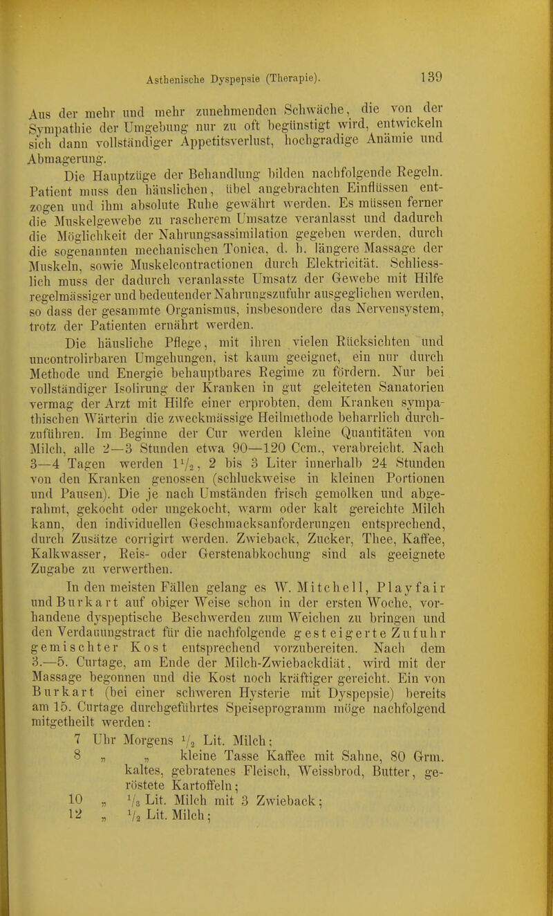 Aus der mehr und mehr zunehmenden Schwäche, die von der Sympathie der Umgebung nur zu oft begünstigt wird, entwickeln sich dann vollständiger Appctitsverlust, hochgradige Anämie und Abmagerung. Die Hauptziige der Behandlung bilden nachfolgende Regeln. Patient muss den häuslichen, übel angebrachten Einflüssen ent- zogen und ihm absolute Ruhe gewährt werden. Es müssen ferner die Muskelgewebe zu rascherem Umsätze veranlasst und dadurch die Möglichkeit der Nahrungsassimilation gegeben werden, durch die sogenannten mechanischen Tonica, d. h. längere Massage der Muskeln, sowie Muskelcontractionen durch Elektricität. Schliess- lich muss der dadurch veranlasste Umsatz der Gewebe mit Hilfe regelmässiger und bedeutender Nahrungszufuhr ausgeglichen werden, so dass der gesanimte Organismus, insbesondere das Nervensystem, trotz der Patienten ernährt werden. Die häusliche Pflege, mit ihren vielen Rücksichten und uncontrolirbaren Umgehungen, ist kaum geeignet, ein nur durch Methode und Energie behauptbares Regime zu fördern. Nur bei vollständiger Isolirung der Kranken in gut geleiteten Sanatorien vermag der Arzt mit Hilfe einer erprobten, dem Ki-anken sympa- thischen Wärterin die zweckmässige Heilmethode beharrlich durch- zuführen. Im Beginne der Cur werden kleine Quantitäten von Milch, alle 2—3 Stunden etwa 90—120 Gem., verabreicht. Nach 3—4 Tagen werden IV2, 2 bis 3 Liter innerhalb 24 Stunden von den Kranken genossen (schluckweise in kleinen Portionen und Pausen). Die je nach Umständen frisch gemolken und abge- rahmt, gekocht oder ungekocht, warm oder kalt gereichte Milch kann, den individuellen Geschmacksauforderungen entsprechend, durch Zusätze corrigirt werden. Zwieback, Zucker, Thee, Kaffee, Kalkwasser, Reis- oder Gerstenabkochung sind als geeignete Zugabe zu verwerthen. In den meisten Fällen gelang es W. Mitchell, Play fair und B u r k a r t auf obiger Weise schon in der ersten Woche, vor- handene dyspeptische Beschwerden zum Weichen zu bringen und den Verdauungstract für die nachfolgende gesteigerte Zufuhr gemischter Kost entsprechend vorzubereiten. Nach dem 3.—5. Curtage, am Ende der Milch-Zwiebackdiät, wird mit der Massage begonnen und die Kost noch kräftiger gereicht. Ein von Burkart (bei einer schweren Hysterie mit Dyspepsie) bereits am 15. Curtage durchgeführtes Speiseprogramm möge nachfolgend mitgetheilt werden: 7 Uhr Morgens 1/2 Lit. Milch; 8 „ „ kleine Tasse Kaffee mit Sahne, 80 Grm. kaltes, gebratenes Fleisch, Weissbrod, Butter, ge- röstete Kartoffeln; 10 „ 1/3 Lit. Milch mit 3 Zwieback; 12 „ V2 Lit. Milch;