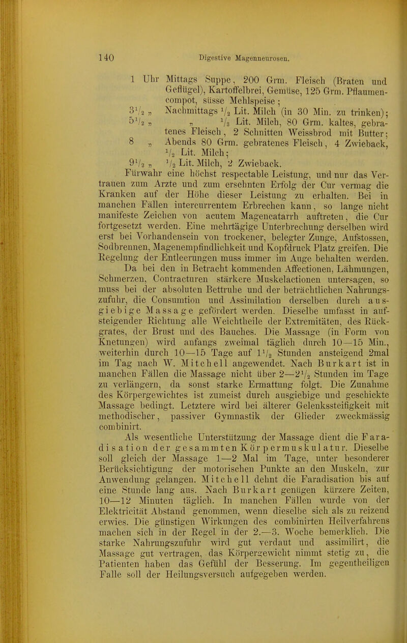 1 Uhr Mittags Suppe, 200 Grni. Fleisch (Braten und Geflügel), Kartoffelbrei, Gemüse, 125 Grm. Pflaumen- compot, süsse Mehlspeise; S\i2 „ Nachmittags V2 Lit. Milch (in 30 Min. zu trinken); 5'/2 « „ Vs Lit. Milch, 80 Grm. kaltes, gebra- tenes Fleisch, 2 Schnitten Weissbrod mit Butter; 8 „ Abends 80 Grm. gebratenes Fleisch, 4 Zwieback, V2 Lit. Milch; 91/2 „ V2 Lit. Milch, 2 Zwieback. Fürwahr eine höchst respectable Leistung, und nur das Ver- trauen zum Arzte und zum ersehnten Erfolg der Cur vermag die Kranken auf der Höhe dieser Leistung zu erhalten. Bei in manchen Fällen intercurrentem Erbrechen kann, so lange nicht manifeste Zeichen von acutem Magencatarrh auftreten, die Cur fortgesetzt werden. Eine mehi-tägige Unterbrechung derselben wird erst bei Vorhandensein von trockener, belegter Zunge, Aufstossen, Sodbrennen, Magenempfindlichkeit und Kopfdruck Platz greifen. Die Regelung der Entleerungen muss immer im Auge behalten werden. Da bei den in Betracht kommenden Affectionen, Lähmungen, Schmerzen, Coutracturen stärkere Muskelactionen untersagen, so muss bei der absoluten Bettruhe und der beträchtlichen Nahrungs- zufuhr, die Consumtion und Assimilation derselben durch aus- giebige Massage gefördert werden. Dieselbe umfasst in auf- steigender Richtung alle Weichtheile der Extremitäten, des Rück- grates, der Brust und des Bauches. Die Massage (in Form von Knetungen) wird anfangs zweimal täglich durcli 10—15 Min., weiterhin durch 10—15 Tage auf IV2 Stunden ansteigend 2mal im Tag nach W. Mitchell angewendet. Nach Burkart ist in manchen Fällen die Massage nicht über 2—2V2 Stunden im Tage zu verlängern, da sonst starke Ermattung folgt. Die Zunahme des Körpergewichtes ist zumeist durch ausgiebige und geschickte Massage bedingt. Letztere wird bei älterer Gelenkssteifigkeit mit methodischer, passiver Gymnastik der Glieder zweckmässig combinirt. Als wesentliche Unterstützung der Massage dient die Fara- d i s a t i 0 n der g e s a m m t e n K ö r p e r m u s k u 1 a t u r. Dieselbe soll gleich der Massage 1—2 Mal im Tage, unter besonderer Berücksichtigung der motorischen Punkte an den Muskeln, zur Anwendung gelangen. Mitchell dehnt die Faradisation bis auf eine Stunde lang aus. Nach Burkart genügen kürzere Zeiten, 10—12 Minuten täglich. In manchen Fällen wurde von der Elektricität Abstand genommen, wenn dieselbe sich als zu reizend erwies. Die günstigen Wirkungen des combinirten Heilverfahrens machen sich in der Regel in der 2.—3. Woche beraerklich. Die starke Nahrungszufuhr wird gut verdaut und assimilirt, die Massage gut vertragen, das Körpergewicht nimmt stetig zu, die Patienten haben das Gefühl der Besserung. Im gegentheiligen Falle soll der Heilungsversuch aufgegeben werden.