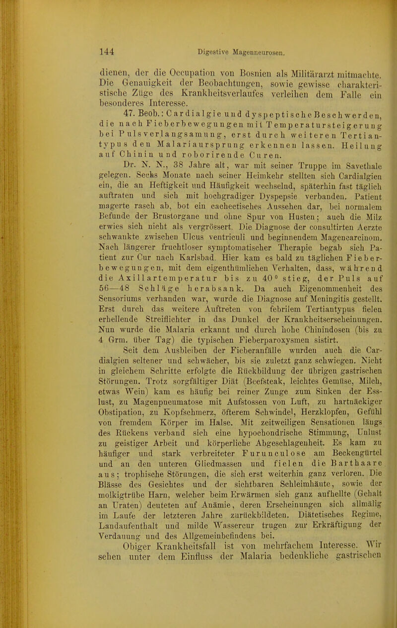 dienen, der die Occupation von Bosnien als Militärarzt mitniaclite. Die Genauigkeit der Beobachtungen, sowie gewisse cliarakteri- stische Züge des Kranklieitsverlaufes verleihen dem Falle ein besonderes Interesse. 47. Beob.: CardialgieuuddyspeptlscheBescbwerden, die nach F ieb er b ew egu n gen mit Temperatursteigeruug bei Pulsverlangsamung, erst durch weiteren Tertian- typus den Malariaursprung erkeuueu lassen. Heiluug auf Chiniu und roborireude Curen. Dr. N. N., 38 Jahre alt, war mit seiner Truppe im Savethale gelegen. Secks Monate nach seiner Heimkehr stellten sich Cardialgien ein, die an Heftigkeit und Häufigkeit wechselud, späterhin fa.st täglich auftraten und sich mit hochgradiger Dyspepsie verbanden. Patient magerte rasch ab, bot ein cachectisches Aussehen dar, bei normalem Befuude der Brustorgane und ohne Spur von Husten; auch die Milz erwies sich nicht als vergrössert. Die Diagnose der consultirten Aerzte schwankte zwischen Ulcus ventriculi und beginnendem Magencarciuom. Nach längerer fruchtloser symptomatischer Therapie begab sich Pa- tient zur Cur nach Karlsbad. Hier kam es bald zu täglichen Fieber- bewegungen, mit dem eigenthümlichen Verhalten, dass, während die Axillartemperatur bis zu 40 stieg, der Puls auf 56—48 Schläge herabsank. Da auch Eigenommenheit des Sensoriums verbanden war, wurde die Diagnose auf Meningitis gestellt. Erst durch das weitere Auftreten von febrilem Tertiantypus fielen erhellende Streiflichter in das Dunkel der Krankheitserscheinungen. Nun wurde die Malaria erkannt und durch hohe Chinindosen (bis zu 4 Grrm. über Tag) die typischen Pieberparoxysmen sistirt. Seit dem Ausbleiben der Fieberanfälle wurden auch die Car- dialgien seltener und schwächer, bis sie zuletzt ganz schwiegen. Nicht in gleichem Schritte erfolgte die Rückbildung der übrigen gastrischen Störuugen. Trotz sorgfältiger Diät (Beefsteak, leichtes Gemüse, Milch, etwas Wein) kam es häufig bei reiner Zunge zum Sinken der Ess- lust, zu Magenpneumatose mit Aufstossen von Luft, zu hartnäckiger Obstipation, zu Kopfschmerz, öfterem Schwindel, Herzklopfen, Gefühl von fremdem Körper im Halse. Mit zeitweiligen Sensationen längs des Rückens verband sich eine hypochondrische Stimmung, Unlust zu geistiger Arbeit und körperliehe Abgeschlageuheit. Es kam zu häufiger und stark verbreiteter Furunculose am Beckengürtel und au den unteren Gliedmassen und fielen die Barthaare aus; trophische Störungen, die sicherst weiterhin ganz verloren. Die Blässe des Gesichtes und der sichtbaren Schleimhäute, sowie der molkigtrübe Harn, welcher beim P^rwärmen sich ganz aufhellte (Gehalt an Uraten) deuteten auf Anämie, deren Erscheinungen sich allmälig im Laufe der letzteren Jahre zurückbildeten. Diätetisches Regime, Landaufenthalt und milde Wassercur trugen zur Erkräftigung der Verdauung und des Allgemeinbefindens bei. Obiger Krankheitsfall ist von mehrfachem Interesse. Wir sehen unter dem Einfluss der Malaria bedenkliche gastrischen