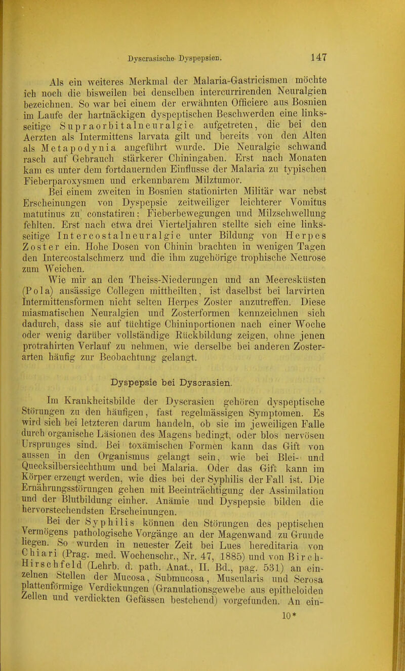 Als ein weiteres Merkmal der Malaria-Gastricismen möchte ich noch die bisweilen bei denselben intercurrirenden Neuralgien bezeichnen. So war bei einem der erwähnten Officiere aus Bosnien im Laufe der hartnäckigen dyspeptischen Beschwerden eine links- seitige Supraorbitalneuralgie aufgetreten, die bei den Aerzten als Intermittens larvata gilt und bereits von den Alten als Metapodynia angeführt wurde. Die Neuralgie schwand rasch auf Gebrauch stärkerer Chiningaben. Erst nach Monaten kam es unter dem fortdauernden Einflüsse der Malaria zu typischen Fieberparoxysmen und erkennbarem Milztumor. Bei einem zweiten in Bosnien stationirten Militär war nebst Erscheinungen von Dyspepsie zeitweiliger leichterer Vomitus niatutinus zu' constatiren: Fieberbewegungen und Milzschwellung fehlten. Erst nach etwa drei Vierteljahren stellte sich eine links- seitige Int ercostalneuralgi e unter Bildung von Herpes Zoster ein. Hohe Dosen von Chinin brachten in wenigen Tagen den Intercostalschmerz und die ihm zugehörige trophische Neurose zum Weichen. Wie mir an den Tbeiss-Niederungen und an Meeresküsten (Pola) ansässige Collegen mittheilten, ist daselbst bei larvirten Intermittensformen nicht selten Herpes Zoster anzutreffen. Diese miasmatischen Neuralgien und Zosterfoimen kennzeicliuen sich dadurch, dass sie auf tüchtige Chininportionen nach einer Woche oder wenig darüber vollständige Rückbildung zeigen, ohne jenen protrahirten Verlauf zu nelunen, Avie derselbe bei anderen Zoster- arten häufig zur Beobachtung gelang-t. Dyspepsie bei Dyscrasien. Im Krankheitsbilde der Dyscrasien gehören dyspeptische Störungen zu den häufigen, fast regelmässigen Symptomen. Es wird sich bei letzteren darum handeln, ob sie im jeweiligen Falle durch organische Läsionen des Magens bedingt, oder blos nervösen Ursprunges sind. Bei toxämischen Formen kann das Gift von aussen in den Organismus gelangt sein, wie bei Blei- und Quecksilbersiechthum und bei Malaria. Oder das Gift kann im Körper erzeugt werden, wie dies bei der Syphilis der Fall ist. Die Ernährungsstörungen gehen mit Beeinträchtigung der Assimilation und der Blutbildung einher. Anämie und Dyspepsie bilden die hervorstechendsten Erscheinungen. Bei der Syphilis können den Störungen des peptischen Vermögens pathologische Vorgänge an der Magenwand zu Grunde hegen. So wurden in neuester Zeit bei Lues hereditaria von Chiari (Prag. med. Wochenschr., Nr. 47, 1885) und von Birch- Hirschfeld (Lehrb. d. path. Anat., IL Bd., pag. 531) an ein- zelnen Stellen der Mucosa, Submucosa, Muscularis und Serosa plattenformige Verdickungen (Granulationsgewebe aus e])itheloiden bellen und verdickten Gefässen bestehend) vorgefunden. An ein- 10*