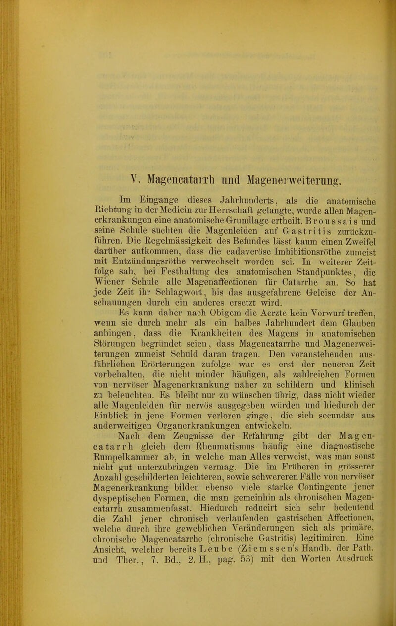 V. Magencatairh und Magen ei wciterung. Im Eingänge dieses Jahrhunderts, als die anatomische Richtung in derMedicin zur Herrschaft gelangte, wurde allen Magen- erkrankungen eine anatomischeGrrundlage ertheilt. Broussais und seine Schule suchten die Magenleiden auf Gastritis zurückzu- führen. Die Regelmässigkeit des Befundes lässt kaum einen Zweifel darüber aufkommen, dass die cadaveröse Imbibitionsröthe zumeist mit Entzündungsröthe verwechselt worden sei. In weiterer Zeit- folge sah, bei Festhaltung des anatomischen Standpunktes, die Wiener Schule alle Magenaffectionen für Catarrhe an. So hat jede Zeit ihr Schlagwort, bis das ausgefahrene Geleise der An- schauungen durch ein anderes ersetzt wird. Es kann daher nach Obigem die Aerzte kein Vorwurf treffen, wenn sie durch mehr als ein halbes Jahrhundert dem Glauben anhingen, dass die Krankheiten des Magens in anatomischen Störungen begründet seien, dass Magencatarrhe und Magenerwei- terungen zumeist Schuld daran tragen. Den voranstehenden aus- führlichen Erörterungen zufolge war es erst der neueren Zeit vorbehalten, die nicht minder häufigen, als zahlreichen Formen von nervöser Magenerkrankung näher zu schildern und klinisch zu beleuchten. Es bleibt nur zu wünschen übrig, dass nicht wieder alle Magenleiden für nervös ausgegeben würden und hiedurch der Einblick in jene Formen verloren ginge, die sich secundär aus anderweitigen Organerkrankungen entwickeln. Nach dem Zeugnisse der Erfahrung gibt der Magen- catarrh gleich dem Rheumatismus häufig eine diagnostische Rumpelkammer ab, in welche man Alles verweist, was man sonst nicht gut unterzubringen veimag. Die im Früheren in grösserer Anzahl geschilderten leichteren, sowie schwereren Fälle von nervöser Magenerkrankung bilden ebenso viele starke Contingente jener dyspeptischen Formen, die man gemeinhin als chronischen Magen- catarrh zusammenfasst. Hiedurch reducirt sich sehr bedeutend die Zahl jener chronisch verlaufenden gastrischen Affectionen, welche durch ihre geweblichen Veränderungen sich als primäre, chi-onische Magencatarrhe (chronische Gastritis) legitimiren. Eine Ansicht, welcher bereits Leube (Ziem ssen's Handb. der Path. und Ther., 7. Bd., 2. H., pag. 53) mit den Worten Ausdruck