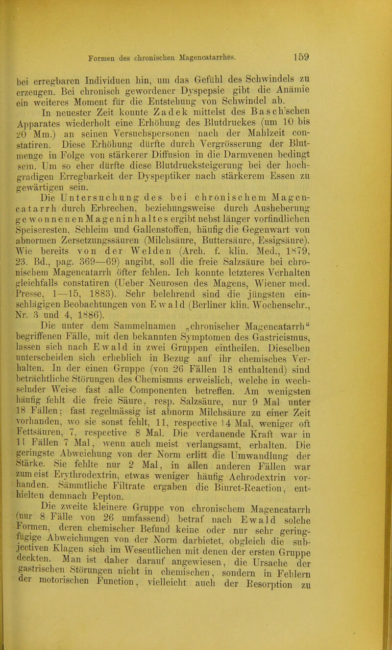 bei erregbaren Individuen liin, um das Gefühl des Schwindels zu erzeugen. Bei chronisch gewordener Dyspepsie gibt die Anämie ein weiteres Moment für die Entstehung von Schwindel ab. In neuester Zeit konnte Zadek mittelst des Basch'schen Apparates wiederholt eine Erhöhung des Blutdruckes (um 10 bis 20 Mm.) an seinen Versuchspersonen nach der Mahlzeit con- statiren. Diese Erhöhung dürfte durch Vergrösserung der Blut- menge in Folge von stärkerer Diffusion in die Darmvenen bedingt sein. Um so eher dürfte diese Blutdrucksteigerung bei der hoch- gradigen Erregbarkeit der Dyspeptiker nach stärkerem Essen zu gewärtigen sein. Die Untersuchung des bei chronischem Magen- c a t a r r h durch Erbrechen, beziehungsweise durch Ausheberung ge wo nnenenMageninh altes ergibt nebst länger vorfindlichen Speiseresten, Schleim und G-allenstotfen, häufig die Gegenwart von abnormen Zersetzungssäuren (Milchsäure, Buttersäure, Essigsäure). Wie bereits von der Weiden (Arch. f. klin. Med., 1S79, 23. Bd., pag. 369—69) angibt, soll die freie Salzsäure bei chro- nischem Magencatarrh öfter fehlen. Ich konnte letzteres Verhalten gleichfalls constatiren (Ueber Neurosen des Magens, Wiener med. Presse, 1—15, 1883). Sehr belehrend sind die jüngsten ein- schlagigen Beobachtungen von Ewald (Berliner klin. Wochenschr., Nr. 3 und 4, 1886). Die unter dem Sammelnamen „chronischer Magencatarrh begriflfenen Fälle, mit den bekannten Symptomen des Gastricismus, lassen sich nach Ewald in zwei Gruppen eintheilen. Dieselben unterscheiden sich erheblich in Bezug auf ihr chemisches Ver- halten. In der einen Gruppe (von 26 Fällen 18 enthaltend) sind beträchtliche Störungen des Chemismus erweislich, welche in wech- selnder Weise fast alle Componenten betreffen. Am wenigsten häufig fehlt die freie Säure, resp. Salzsäure, nur 9 Mal unter 18 Fällen; fast regelmässig ist abnorm Milchsäure zu einer Zeit vorhanden, wo sie sonst fehlt, 11, respective 14 Mal, weniger oft Fettsäuren, 7, respective 8 Mal. Die verdauende Kraft war in 11 Fällen 7 Mal, Avenn auch meist verlangsamt, erhalten. Die geringste Abweichung von der Norm erlitt die Umwandlung der Stärke. Sie fehlre nur 2 Mal, in allen anderen Fällen war zumeist Erythrodextrin, etwas weniger häufig Achrodextrin vor- handen. Sämmtliche Filtrate ergaben die Biuret-Reaction, ent- hielten demnach Pepton. Die zweite kleinere Gruppe von chronischem Magencatarrh (nur 8 Fälle von 26 umfassend) betraf nach Ewald solche formen, deren chemischer Befund keine oder nur sehr gering- fügige Abweichungen von der Norm darbietet, obgleich die sub- jectiven Klagen sich im Wesentlichen mit denen der ersten Gruppe fleckten Man ist daher darauf angewiesen, die Ursache der gastrischen Störungen nicht in chemischen, sondern in Fehlera der motorischen Function, vielleicht auch der Resorption zu