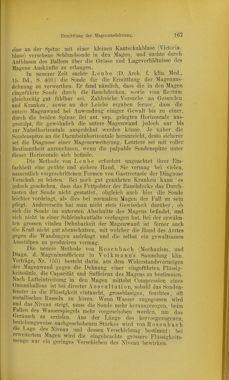 eine an der Spitze mit einer kleinen Kautschukblase (Victoria- blase) versehene Schlimdsonde in den Magen, und suchte durch Aufblasen des Ballons über die G-rösse und Lag-everhältnisse des Magens Auskünfte zu erlangen. In neuerer Zeit suchte Leube (D, Arch. f. klin. Med., 15. Bd., S. 401) die Sonde für die Ermittlung der Magenaus- dehnung zu verwerthen. Er fand nämlich, dass die in den Magen eingeführte Sonde durch die Bauchdecken, sowie vom Rectum gleichzeitig gut fühlbar sei. Zahlreiche Versuche an Gesunden und Kranken, sowie an der Leiche ergaben ferner, dass die untere Magenwand bei Anwendimg einiger Gewalt bis zu einer, durch die beiden Spinae ilei ant. sup. gelegten Horizontale aus- gestidpt, für gewöhnlich die untere Magenwand jedoch nur bis zur Nabelhorizontale ausgedehnt werden könne. Je näher die Sondenspitze an die Darmbeinhorizontale heranreicht, desto sicherer sei die Diagnose einer Magenerweiterung. Letztere sei mit voller Bestimmtheit anzunehmen, wenn die palpable Sondenspitze unter dieser Horizontale sich befinde. Die Methode von Leube erfordert ungeachtet ihrer Ein- fachheit eine geübte und sichere Hand. Sie vermag bei vielen, namentlich vorgeschrittenen Formen von Gastrectasie der Diagnose Vorschub zu leisten. Bei noch gut genährten Kranken kann es jedoch geschehen, dass das Fettpolster der Bauchdecke das Durch- tasten der Sonde nicht gestattet, obgleich auch hier die Sonde leichter vordringt, als dies bei normalem Magen der Fall zu sein pflegt. Andererseits hat man nicht stets Gewissheit darüber, ob sich die Sonde im untersten Abschnitte des Magens befindet, imd sich nicht in einer Schleimhautfalte verfangen hat. Bei der erwähn- ten grossen vitalen Dehnbarkeit der Magenwand ist ferner auch die Kraft nicht gut abzuschätzen, mit welcher die Hand des Arztes gegen die Wandungen andrängt und die selbst ein gewaltsames Ausstülpen zu produciren vermag. Die neuere Methode von Rosenbach (Mechanism. und Diagn. d. Mageninsufficienz in Volkmann's Sammlung klin. Vorträge, Nr. 153) besteht darin, aus dem Widerstandsvermögen der Magenwand gegen die Dehnung einer eingeführten Flüssig- keitssäule, die Capacität und Sufficienz des Magens zu bestimmen. Nach Lufteintreibung in den Magen mittelst Compression eines Gimimiballons ist bei directer Auscultation, sobald das Sonden- fenster in die Flüssigkeit eintaucht, grossblasiges, feuchtes, oft metallisches Rasseln zu hören. Wenn Wasser zugegossen wird und das Niveau steigt, muss die Sonde mehr herausgezogen, beim Fallen des Wasserspiegels mehr vorgeschoben werden, um das Geräusch zu erzielen. Aus der Länge des hervorgezogenen beziehungsweise nachgeschobenen Stückes wird von R o s e n b a c Ii die Lage des Niveau und dessen Verschiebung bestimmt; bei erweitertem Magen wird die eingebrachte grössere Flüssigkeits- menge nur ein geringes Verschieben des Niveau bewirken.