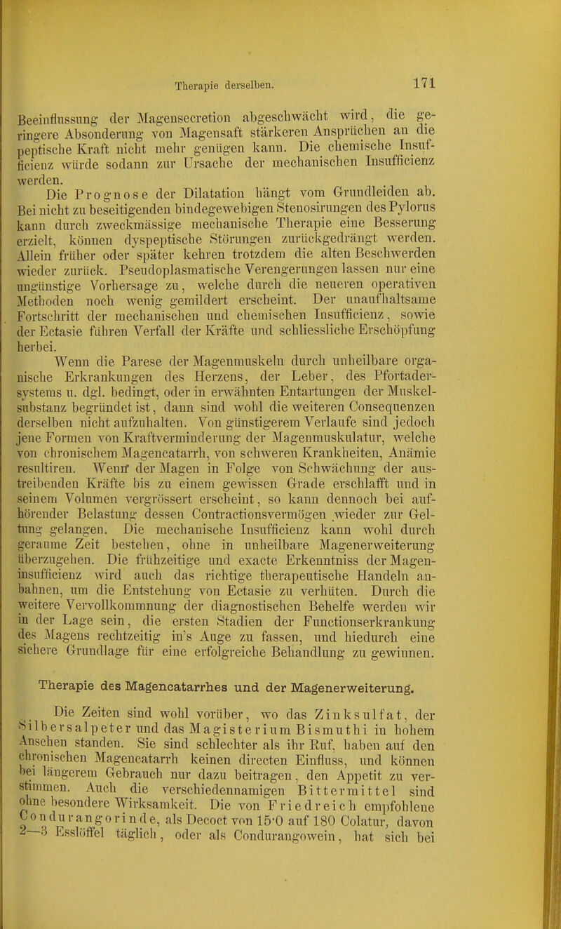 Therapie derselben. Beeinflnssung der Magensecretion abgescliwäclit wird, die ge- ringere Absonderung von Magensaft stärkeren Ansprüchen an die peptisehe Kraft nicht mein- geniigen kann. Die chemische Insiif- ficieuz würde sodann zur Ursache der mechanischen Insufficienz werden. Die Prognose der Dilatation hängt vom Grundleiden ab. Bei nicht zu beseitigenden bindegewebigen Stenosirungen des Pylorus kann durch zweckmässige mechanische Therapie eine Besserung erzielt, können dyspeptische Störungen zurückgedrängt werden. Allein früher oder später kehren trotzdem die alten Beschwerden wieder zurück. Pseudoplasmatische Verengerungen lassen nur eine ungünstige Vorhersage zu, welche durch die neueren operativen Metboden noch wenig gemildert erscheint. Der unaufhaltsame Fortschritt der mechanischen und chemischen Insufficienz, sowie der Ectasie führen Verfall der Kräfte und schliessliche Erschöpfung herbei. Wenn die Parese der Magenmuskeln durch unheilbare orga- nische Erkrankungen des Herzens, der Leber, des Pfortader- systeras u. dgl. bedingt, oder in erwähnten Entartungen der Muskel- substanz begründet ist, dann sind wohl die weiteren Consequenzen derselben nicht aufzuhalten. Von günstigerem Verlaufe sind jedoch jene Formen von Kraftverminderung der Magenmuskulatur, welche von chronischem Magencatarrh, von schweren Krankheiten, Anämie resultiren. Wenif der Magen in Folge von Schwächung der aus- trei])cnden Kräfte bis zu einem gewissen Grade erschlafft und in seinem Volumen vergrössert erscheint, so kann dennoch bei auf- hörender Belastung dessen Contractionsvermögen wieder zur Gel- tung gelangen. Die mechanische Insufficienz kann wohl durch geraume Zeit bestehen, ohne in unheilbare Magener Weiterung überzugehen. Die frühzeitige und exacte Erkenntniss derMagen- insufticieuz wird auch das richtige tlierapeutische Handeln an- bahnen, um die Entstehung von Ectasie zu verhüten. Durch die weitere Vervollkommnung der diagnostischen Behelfe werden wir in der Lage sein, die ersten Stadien der Functionserkrankung des Magens rechtzeitig in's Auge zu fassen, und hiedurch eine sicheie Grundlage für eine erfolgreiche Behandlung zu gewinnen. Therapie des Magencatarrhes und der Magenerweiterung. Die Zeiten sind wohl vorüber, wo das Zinksulfat, der Silbersalpeter und das Magisterium Bismuthi in hohem Ansehen standen. Sie sind schlechter als ihr Ruf, haben auf den chronischen Magencatarrh keinen directen Einfluss, und können bei längerem Gebrauch nur dazu beitragen, den Appetit zu ver- stanimen. Auch die verschiedennamigen Bitterraittel sind ohne besondere Wirksamkeit. Die von F r i e d r e i c h empfohlene 0 0 n du r an g 0 r i n d e, als Decoct von lö'O auf 180 Colatur, davon ^—3 Esslöffel täglich, oder als Condurangowein, hat sich bei