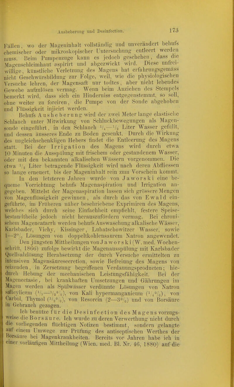 Ausliebermig und Desinfection. Füllen, wo der Mai;-eiiiiilialt vollständifi- und unverändert behufs chemischer oder mikroskoi)isclier Untersuchung entleert werden nuiss. Beim Pumpenzuge kann es jedoch geschehen , dass die Magenschleimhaut aspirirt und abgezwickt wird. Diese unfrei- williae. künstliche Verletzung des Magens hat erfahrungsgemäss nioht^ Geschwürsbildung zur Folge, weil, wie die physiologischen Versuche lehren, der Magensaft nur todtes, aber nicht lebendes Gewebe aufzulösen vermag. Wenn beim Anziehen des Stempels bemerkt wird, dass sich ein Hiuderniss entgegenstemmt, so soll, ohne weiter zu forciren, die Pumpe von der Sonde abgehoben und Flüssigkeit injicirt werden. Behufs A u s h e b e r u ng wird der zwei Meter lange elastische Schlauch unter Mitwirkung von Schluckbewegungen als Magen- sonde eingeführt, in den Schlaucli 1/4—V2 Liter Wasser gefüllt, und dessen äusseres Ende zu Boden gesenkt. Durch die Wirkung des uugleichschenkligen Hebers findet die Entleerung des Magens statt. Bei der Irrigation des Magens wird durch etwa 10 Minuten die Ausspülung mit frischem oder gestandenem Wasser, oder mit den bekannten alkalischen Wässern vorgenommen. Die etwa 1/2 Liter betragende Flüssigkeit wird nach deren Abfliessen so lange erneuert, bis der Mageninhalt rein zum Vorschein kommt. In den letzteren Jahren wurde von Jaworski eine be- queme Vorrichtung behufs Magenaspiration und Irrigation an- gegeben. Mittelst der Magenaspiration lassen sich grössere Mengen von Magenflüssigkeit gewinnen, als durch das von Ewald ein- geführte, im Früiieren näher beschriebene Exprimiren des Magens, welches sich durch seine Einfachheit empfiehlt, festere Speise- bestandtheile jedoch nicht herauszufordern vermag. Bei chroni- schem Magencatarrh werden behufs Auswaschung alkalische Wässer, Karlsbader, Vichy, Kissinger, Luhatschowitzer Wasser, sowie 1—2/o Lösungen von doppeltkohlensaurem Nati'on angewendet. Den jüngsten Mittheilungen von J a w 0 r s k i (W. med. Wochen- schrift, 1866) zufolge bewirkt die Magenausspülung mit Karlsbader Quellsalzlösung Herabsetzung der durch Versuche ermittelten zu intensiven Magensäuresecretion, sowie Befreiung des Magens von reizenden, in Zersetzung begriifenen Verdauungsproducten; hie- durcli Hebung der mechanischen Leistungsfähigkeit. Bei der Magenectasie, bei krankhaften Umsetzungen und Gährungen im Magen werden als Spülwässer verdünnte Lösungen von Nati-on sälicylicnm (i/.,—Va^/o), ^on Kali hypermanganicum (^'//o), von Carhol, Thymol (1/3», 0), von Resorcin (2—30/0) und von Borsäure in Gebrauch gezogen. Ich benütze für dieDesinfection des Magens vorzugs- weise die Borsäure. Ich wurde zu deren Verwerthung nicht durch die vorliegenden flüchtigen Notizen bestimmt, sondern gelangte auf einem Umwege zur Prüfung des antiseptischen Werthes der Borsäure bei Magenkrankheiten. Bereits vor Jahren habe ich in einer vorläufigen Mittheilung (Wien. med. Bl. Nr. 46, 1880) auf die