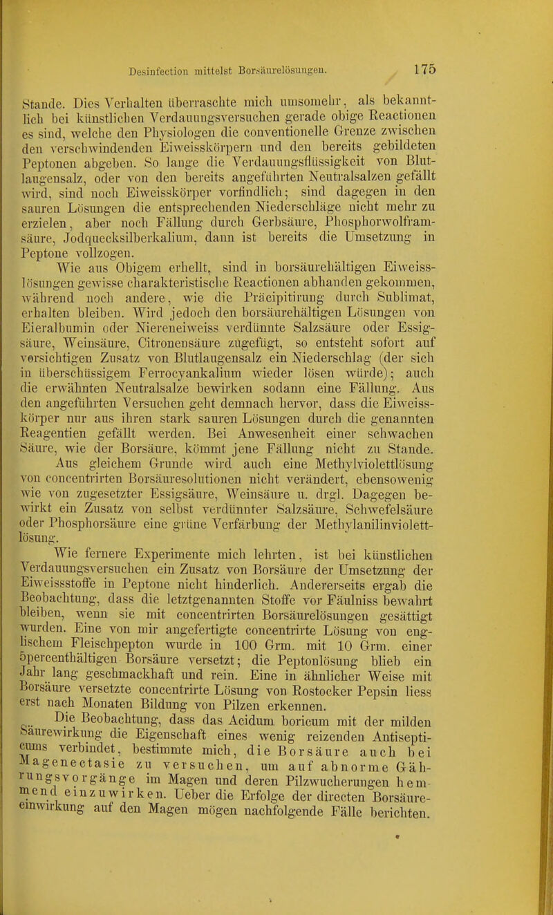Staude. Dies Verhalten übciTaschte mich uviisomelir, als bekannt- lich bei künstlichen Vcrdauiuig'sversuchen gerade obige Reactionen es sind, welche den Physiologen die conventionelle Grenze zwischen den verschwindenden Eiweisskörpern und den bereits gebildeten Peptonen abgeben. So lange die Verdauungsflüssigkeit von Blut- laugensalz, oder von den bereits angeführten Neutralsalzen gefällt wird, sind noch Eiweisskörper vorfindlich; sind dagegen in den sauren Lösungen die entsprechenden Niederschläge nicht mehr zu erzielen, aber noch Fällung durch Gerbsäure, Phosphorwolfram- säure, Jodquecksilberkalium, dann ist bereits die Umsetzung in Peptone vollzogen. Wie aus Obigem erhellt, sind in borsäurehältigen Eiweiss- lösungen gewisse charakteristisclie Reactionen abhanden gekommen, während noch andere, wie die Pracipitirung durch Sublimat, erhalten bleiben. Wird jedoch den borsäurehältigen Lösungen von Eieralbumin oder Niereneiweiss verdünnte Salzsäure oder Essig- säure, Weinsäure, Citronensäure zugefügt, so entsteht sofort auf versichtigen Zusatz von Blutlaugensalz ein Niederschlag (der sich in überschüssigem Ferrocyankalium wieder lösen würde); auch die erwähnten Neutralsalze bewirken sodann eine Fällung. Aus den angeführten Versuchen geht demnach hervor, dass die Eiweiss- körper nur aus ihren stark sauren Lösungen durch die genannten Reagentien gefällt werden. Bei Anwesenheit einer schwachen Säure, wie der Borsäure, kömmt jene Fällung nicht zu Stande. Aus gleichem Grunde wii'd auch eine Methylviolettlösung von concentrirten Borsäuresolutionen nicht verändert, ebensowenig wie von zugesetzter Essigsäure, Weinsäure u. drgl. Dagegen be- wirkt ein Zusatz von selbst verdünnter Salzsäure, Schwefelsäure oder Phosphorsäure eine grüne Verfärbung der Methylanilinviolett- lösung. Wie fernere Experimente mich lehrten, ist bei künstlichen Verdauungsversuchen ein Zusatz von Borsäure der Umsetzung der Eiweissstoffe in Peptone nicht hinderlich. Andererseits ergab die Beobachtung, dass die letztgenannten Stoffe vor Fäulniss bewahrt bleiben, wenn sie mit concentrirten Borsäurelösungen gesättigt wurden. Eine von mir angefertigte concentrirte Lösung von eng- Uschem Fleischpepton wurde in 100 Grm. mit 10 Grm. einer öpercenthältigen Borsäure versetzt; die Peptonlösung blieb ein Jahr lang geschmackhaft und rein. Eine in ähnlicher Weise mit Borsäure versetzte concentrirte Lösung von Rostocker Pepsin Hess erst nach Monaten Bildung von Pilzen erkennen. Die Beobachtung, dass das Acidum boricum mit der milden feauremrkung die Eigenschaft eines wenig reizenden Antisepti- kums verbindet, bestimmte mich, die Borsäure auch bei Magenectasie zu versuchen, um auf abnorme Gäh- rungsvorgänge im Magen und deren Pilzwucherungen hem- mend emz u wirken. Ueberdie Erfolge der directen Borsäurc- emwrkung auf den Magen mögen nachfolgende Fälle berichten.