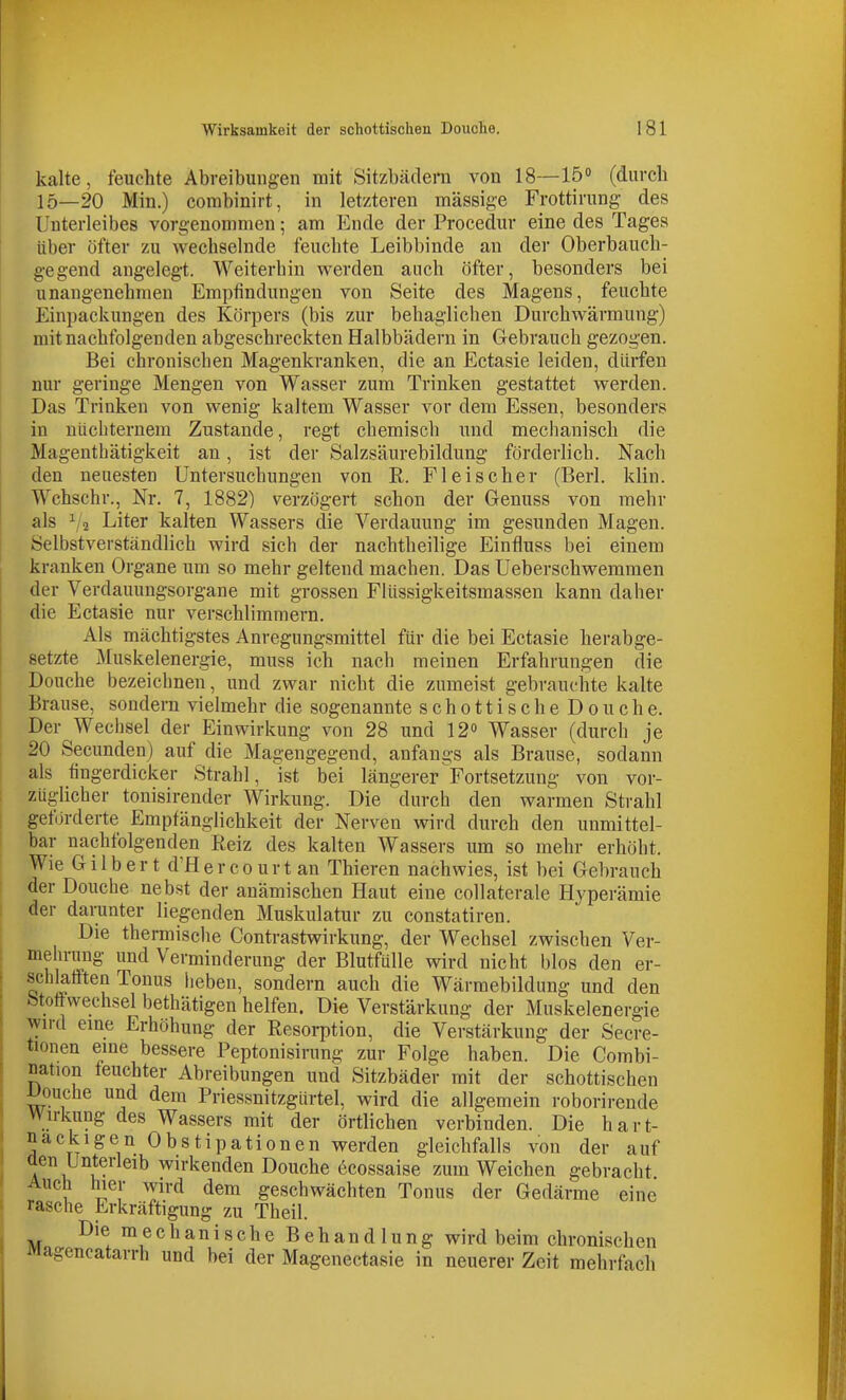 kalte, feuchte Abreibungen mit Sitzbädern von 18—15» (durch 15—20 Min.) combinirt, in letzteren massige Frottirung- des Unterleibes vorgenommen; am Ende der Procedur eine des Tages über öfter zu wechselnde feuchte Leibbinde an der Oberbauch- gegend angelegt. Weiterhin werden auch öfter, besonders bei unangenehmen Empfindungen von Seite des Magens, feuchte Einpackungen des Körpers (bis zur behaglichen Durchwärmung) mit nachfolgenden abgeschreckten Halbbädern in Gebrauch gezogen. Bei chronischen Magenkranken, die an Ectasie leiden, dürfen nur geringe Mengen von Wasser zum Trinken gestattet werden. Das Trinken von wenig kaltem Wasser vor dem Essen, besonders in nüchternem Zustande, regt chemisch und mechanisch die Magenthätigkeit an, ist der Salzsäurebildung förderlich. Nach den neuesten Untersuchungen von R. Fleischer (Berl. klin. Wchschr., Nr. 7, 1882) verzögert schon der Genuss von mehr als 12 Liter kalten Wassers die Verdauung im gesunden Magen. Selbstverständlich wird sich der nachtheilige Einfluss bei einem kranken Organe um so mehr geltend machen. Das Ueberschweramen der Verdauungsorgane mit grossen Flüssigkeitsmassen kann daher die Ectasie nur verschlimmern. Als mächtigstes Anregungsmittel für die bei Ectasie herabge- setzte Muskelenergie, muss ich nach meinen Erfahrungen die Douche bezeichnen, und zwar nicht die zumeist gebrauchte kalte Brause, sondern vielmehr die sogenannte schottischeDouche. Der Wechsel der Einwirkung von 28 und 12» Wasser (durch je 20 Secunden) auf die Magengegend, anfangs als Brause, sodann als fingerdicker Strahl, ist bei längerer Fortsetzung von vor- züglicher tonisirender Wirkung. Die durch den warmen Strahl geförderte Empfänglichkeit der Nerven wird durch den unmittel- bar nachfolgenden Reiz des kalten Wassers um so mehr erhöht. Wie Gilbert d'Her CO urt an Thieren nachwies, ist bei Gebrauch der Douche nebst der anämischen Haut eine collaterale Hyperämie der darunter liegenden Muskulatur zu constatiren. Die thermisclie Contrastwirkung, der Wechsel zwischen Ver- melu-ung und Verminderung der Blutfülle wird nicht blos den er- schhfften Tonus heben, sondern auch die Wärmebildung und den Stoffwechsel bethätigen helfen. Die Verstärkung der Muskelenergie wird eme Erhöhung der Resorption, die Verstärkung der Secre- tionen eme bessere Peptonisirung zur Folge haben. Die Combi- nation feuchter Abreibungen und Sitzbäder mit der schottischen i^ouche und dem Priessnitzgürtel, wird die allgemein roborirende Wirkung des Wassers mit der örtlichen verbinden. Die hart- nackigen Obstipationen werden gleichfalls von der auf aen Unterleib wirkenden Douche öcossaise zum Weichen gebracht Auch hier wird dem geschwächten Tonus der Gedärme eine rasche Erkräftigung zu Theil. Die ra e c h a n 1 s c h e Behandlung wird beim chronischen JMagencatarrh und bei der Magenectasie in neuerer Zeit mehrfach