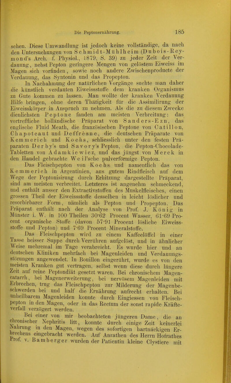 sehen. Diese Umvvandlimg ist jedoch keine vollständige, da nach den Untersuchungen von S c h raidt-MühIh eira (D ubois-Rey- mond's Arch. f. Physiol., 1879, S. 39) zu jeder Zeit der Ver- dauung , nebst Pepton geringere Mengen von gelöstem Eiweiss im Magen sich vorfinden, sowie noch andere Zwischenproducte der Verdauung, das Syntonin und das Propepton. In Nachahmung der natürlichen Vorgänge suchte man daher die künstlich verdauten Eiweissstolfe dem kranken Organismus zu Gute kommen zu lassen. Man wollte der kranken Verdauung Hilfe bringen, ohne deren Thätigkeit für die Assimilirung der Eiweisskörper in Anspruch zu nehmen. Als die zu diesem Zwecke dienlichsten Peptone fanden am meisten Verbreitung: das vortreffliche holländische Präparat von Sanders-Ezn, das englische Fluid Meath, die französischen Peptone von Catillon, Chapoteaut und Deffresne, die deutschen Präparate von Kemmerich und Kochs, schliesslich unter den festen Prä- paraten Derby's und Savory's Pepton, die Pepton-Chocolade- Tabletten von Adamkiewicz, und das jüngst von Merck in den Handel gebrachte Weil'sche pulverförmige Pepton. Das Fleischpepton von Kochs und namentlich das von Kemmerich in Argentinien, aus gutem Rindfleisch auf dem Wege der Peptonisirung durch Erhitzung dargestellte Präparat, sind am meisten verbreitet. Letzteres ist angenehm schmeckend, und enthält ausser den Extractivstofi'en des Muskelfleisclies, einen grossen Theil der Eiweissstolfe desselben in leicht löslicher und resorbirbarer Form, nämlich als Pepton und Propepton. Das Präparat enthält nach der Analyse von Prof. J. König in Münster i. W. in 100 Theilen 30-62 Procent Wasser, 61-69 Pro- cent organische Stoffe (davon 57-91 Procent lösliche Eiweiss- stotfe und Pepton) und 7-69 Procent Mineralstofi'e. Das Fleischpepton vrird zu einem Kaffeelöffel in einer Tasse heisser Suppe durch Verrühren aufgelöst, und in ähnlicher Weise mehremal im Tage verabreicht. Es wurde hier und an deutschen Kliniken mehrfach bei Magenleiden und Verdauungs- störungen angewendet. In Bouillon eingerührt, wurde es von den meisten Kranken gut vertragen, selbst wenn diese durch längere Zeit auf reine Peptondiät gesetzt waren. Bei chronischem Magen- catarrh, bei Magenerweiterung, bei nervösem Magenleiden mit Erbrechen, trug das Fleischpepton zur Milderung der Magenbe- schwerden bei und half die Ernährung aufrecht erhalten. Bei unheilbarem Magenleiden konnte durch Eingiessen von Fleisch- peijton in den Magen, oder in das Rectum der sonst rapide Kräfte- verfall verzögert werden. Bei einer von mir beobachteten jüngeren Dame, die an chromscher Nephritis litt, konnte durch einige Zeit keinerlei ^ahrung m den Magen, wegen des sofortigen hartnäckigen Er- brechens emgebracht werden. Auf Anrathen des Herrn Hofrathes ™. v. Bamberger wurden der Patientin kleine Clvstiere mit