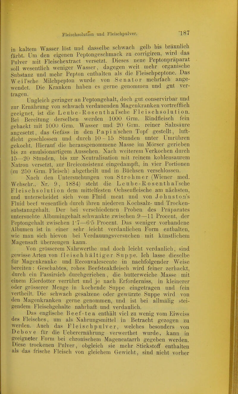 in kaltem Wasser löst und dasselbe schwach gelb bis braunlich färbt. Um den eigenen Peptongeschmack zu corrigiren, wird das Pulver mit Fleischextract versetzt. Dieses neue Peptonpräparat soll wesentlich weniger Wasser, dagegen weit mehr organische Substanz und mehr Pepton enthalten als die Fleischpeptone. Das Weil'sche Milchpepton wurde von Senator mehrfach ange- wendet. Die Kranken haben es gerne genommen und gut ver- tragen. . Ungleich geringer an Peptongehalt, doch gut conservirbar und zur Ernährung von schwach verdauenden Magenkranken vortrefflich geeignet, ist die Leube-Rosenth al'sche Fleischsolutiön. Bei Bereitung derselben werden 1000 Grm. Rindfleisch fein gehackt mit lOOU Grm. Wasser und 20 Grm. reiner Salzsäure angesetzt, das G-efäss in den Papin'schen Topf gestellt, luft- dicht geschlossen und durch 10-15 Stunden unter Umrühren gekocht. Hierauf die herausgenommene Masse im Mörser gerieben bis zu emulsionartigem Aussehen. Nach weiterem Verkochen durch 15—20 Stunden, bis zur Neutralisation mit reinem kohlensaurem Natron versetzt, zur Breiconsistenz eingedampft, in vier Portionen (zu 250 Grm. Fleisch) abgetheilt und in Büchsen verschlossen. Nach den Untersuchungen von Strohmer (Wiener med. Wchschr., Nr. 9, 1884) steht die L e ube-R o senth al'sche Fleischsolutiön dem mittelfesten Ochsenfleische am nächsten, und unterscheidet sich vom Fluid meat und von Johnston's Fluid beef wesentlich durch ihren niederen Kochsalz- und Trocken- substanzgehalt. Der bei verschiedenen Proben des Präparates untersuchte Albumingehalt schwankte zwischen 9—11 Procent, der Peptongehalt zwischen 1'7—6*5 Procent. Das weniger vorhandene Albumen ist in einer sehr leicht verdaulichen Form enthalten, wie man sich hievon bei Verdauungsversuchen mit künstlichem Magensaft überzeugen kann. Von grösserem Nährwerthe und doch leicht verdaulich, sind gewisse Arten von fleisch hältiger Suppe. Ich lasse dieselbe für Magenkranke und Reconvalescente in nachfolgender Weise bereiten: Geschabtes, rohes Beefsteakfleisch wird feiner zerhackt, durch ein Passirsieb durchgerieben, die butterweiche Masse mit einem Eierdotter verrührt und je nach Erforderniss, in kleinerer oder grösserer Menge in kochende Suppe eingetragen und fein vertheilt. Die schwach gesalzene oder gewürzte Suppe wird von den Magenkranken gerne genommen, und ist bei allmälig stei- gendem Fleischgehalte nahrhaft und verdaulich. Das englische Beef-tea enthält viel zu wenig vom Eiweiss des Fleisches, um als Nahrungsmittel in Betracht gezogen zu werden. Auch das Fleischpulver, welches besonders von Debove für die Ueberernährung verwerthet wurde, kann in geeigneter Form bei chronischem Magencatarrh gegeben werden. Diese trockenen Pulver, obgleich sie mehr Stickstofi enthalten als das frische Fleisch von gleichem Gewicht, sind nicht vorher